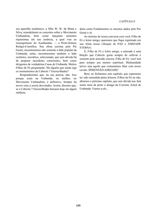 CAPÍTULO X
seu aparelho mediúnico, o filho W. W. da Matta e
Silva, remodelaram os conceitos sobre o Movimento
Umbandista, bem como lançaram sementes
riquíssimas em sua essência, a qual visa ao
ressurgimento do Aumbandan — a Proto-Síntese
Relígio-Científica. Nas obras escritas pelo Pai
Guiné, encontraremos não somente o lado popular da
Umbanda; nelas, encontraremos também o lado
esotérico, iniciático, selecionado, que sem dúvida há
de preparar sacerdotes conscientes, bem como
dirigentes de verdadeiras Casas de Umbanda. Muitos
Filhos de Fé perguntarão: Há alguém que ainda siga
os ensinamentos do Caboclo 7 Encruzilhadas?
Responderemos que, na sua pureza, não. Isso
porque nada na Umbanda, ou melhor, no
Movimento Umbandista, é definitivo. Sempre há
novos véus a serem desvelados. Assim, diremos que,
se o Caboclo 7 Encruzilhadas baixasse hoje em algum
médium,
daria como Fundamentos os mesmos dados pelo Pai
Guiné e só.
Ao término de nossa conversa com você, Filho de
Fé e leitor amigo, queremos que fique registrado em
sua Alma nossa vibração de PAZ e AMIZADE
ETERNA.
É, Filho de Fé e leitor amigo, a amizade é uma
bênção que Caboclo gosta sempre de cultivar e
somente pela amizade sincera, Filho de Fé, você terá
para sempre seu mentor espiritual. Mediunidade
talvez seja aquilo que costumamos falar com nosso
cavalo: DIMENSÃO-AMIZADE!
Bem, ao fecharmos este capítulo, que esperamos
ter sido entendido pelos leitores, Filhos de Fé ou não,
abramos o próximo capítulo, que sem dúvida nos fará
sentir mais de perto o âmago da Corrente Astral de
Umbanda. Vamos a ele...
155
 