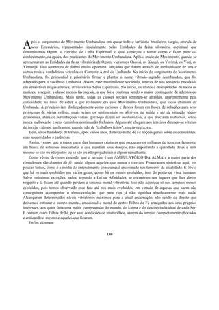 pós o surgimento do Movimento Umbandista em quase todo o território brasileiro, surgiu, através de
seus Emissários, representados inicialmente pelas Entidades da faixa vibratória espiritual que
denominamos Ogum, o conceito de Linha Espiritual, o qual começou a tomar corpo e fazer parte do
conhecimento, na época, dos praticantes do Movimento Umbandista. Após o início do Movimento, quando se
apresentaram as Entidades da faixa vibratória de Ogum, vieram os Oxossi, os Xangô, os Yorimá, os Yori, os
Yemanjá. Isso aconteceu de forma muito oportuna, lançados que foram através de mediunidade de uns e
outros reais e verdadeiros veículos da Corrente Astral de Umbanda. No início do surgimento do Movimento
Umbandista, foi primordial e prioritário firmar e plantar o nome vibrado-sagrado Aumbandan, que foi
adaptado para o vocábulo Umbanda. Assim, esse multimilenar vocábulo, através de sua sonância envolvida
em irresistível magia atrativa, atraiu vários Seres Espirituais. No início, os aflitos e desesperados de todos os
matizes; a seguir, a classe menos favorecida, a que foi e continua sendo o maior contingente de adeptos do
Movimento Umbandista. Mais tarde, todas as classes sociais sentiram-se atraídas, aparentemente pela
curiosidade, na ânsia de saber o que realmente era esse Movimento Umbandista, que todos chamam de
Umbanda. A princípio iam disfarçadamente como curiosos e depois foram em busca de soluções para seus
problemas de várias ordens, quais sejam os sentimentais ou afetivos, de saúde e até de situação sócio-
econômica, além de perturbações várias, que logo dizem ser mediunidade, e que precisam trabalhar, senão
nunca melhorarão e seus caminhos continuarão fechados. Alguns até chegam aos terreiros dizendo-se vítimas
de inveja, ciúmes, quebrantos, quando não de "trabalhos feitos", magia-negra, etc.
Bem, só os bastidores de terreiro, após vários anos, darão ao Filho de Fé noções gerais sobre os consulentes,
suas necessidades e carências.
Assim, vemos que a maior parte das humanas criaturas que procuram os milhares de terreiros fazem-no
em busca de soluções imediatistas e que atendam seus desejos, não importando a qualidade deles e nem
mesmo se são ou não justos ou se são ou não prejudiciais a algum semelhante.
Como vêem, devemos entender que o terreiro é um AMBULATÓRIO DA ALMA e a maior parte dos
consulentes são doentes da fé, sendo alguns aqueles que nunca a tiveram. Procuramos sintetizar aqui, em
poucas linhas, como é a média do entendimento consciencial encontrado nos terreiros da atualidade. É óbvio
que há os mais evoluídos em vários graus, como há os menos evoluídos, isso do ponto de vista humano.
Salvo raríssimas exceções, todos, segundo a Lei de Afinidades, se encontram nos lugares que lhes dizem
respeito e lá ficam até quando perdem a sintonia moral-vibratória. Isso não acontece só nos terreiros menos
evoluídos, pois temos observado esse fato até nos mais evoluídos, em virtude de aqueles que saem não
conseguirem acompanhar o tônus-evolução, que para eles já não significa absolutamente mais nada.
Alcançaram determinados níveis vibratórios máximos para a atual encarnação, não sendo de direito que
deixemos estourar o campo mental, emocional e moral de certos Filhos de Fé arraigados aos seus próprios
interesses, aos quais falta uma maior compreensão do mundo, do karma e do destino individual de cada Ser.
E comum esses Filhos de Fé, por suas condições de imaturidade, saírem do terreiro completamente chocados
e criticando o mesmo e aqueles que ficaram.
Enfim, dizemos:
159
A
 