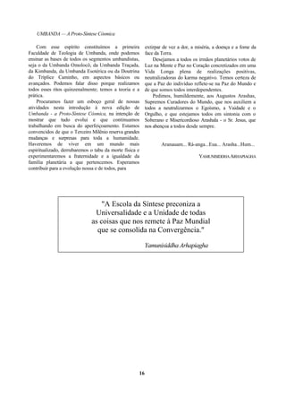 UMBANDA — A Proto-Síntese Cósmica
Com esse espírito constituímos a primeira
Faculdade de Teologia de Umbanda, onde podemos
ensinar as bases de todos os segmentos umbandistas,
seja o da Umbanda Omolocô, da Umbanda Traçada,
da Kimbanda, da Umbanda Esotérica ou da Doutrina
do Tríplice Caminho, em aspectos básicos ou
avançados. Podemos falar disso porque realizamos
todos esses ritos quinzenalmente; temos a teoria e a
prática.
Procuramos fazer um esboço geral de nossas
atividades nesta introdução à nova edição de
Umbanda - a Proto-Síntese Cósmica, na intenção de
mostrar que tudo evolui e que continuamos
trabalhando em busca do aperfeiçoamento. Estamos
convencidos de que o Terceiro Milênio reserva grandes
mudanças e surpresas para toda a humanidade.
Haveremos de viver em um mundo mais
espiritualizado, derrubaremos o tabu da morte física e
experimentaremos a fraternidade e a igualdade da
família planetária a que pertencemos. Esperamos
contribuir para a evolução nossa e de todos, para
extirpar de vez a dor, a miséria, a doença e a fome da
face da Terra.
Desejamos a todos os irmãos planetários votos de
Luz na Mente e Paz no Coração concretizados em uma
Vida Longa plena de realizações positivas,
neutralizadoras do karma negativo. Temos certeza de
que a Paz do indivíduo reflete-se na Paz do Mundo e
de que somos todos interdependentes.
Pedimos, humildemente, aos Augustos Arashas,
Supremos Curadores do Mundo, que nos auxiliem a
todos a neutralizarmos o Egoísmo, a Vaidade e o
Orgulho, e que estejamos todos em sintonia com o
Soberano e Misericordioso Arashala - o Sr. Jesus, que
nos abençoa a todos desde sempre.
Aranauam... Rá-anga...Eua... Arasha...Hum...
YAMUNISIDDHAARHAPIAGHA
"A Escola da Síntese preconiza a
Universalidade e a Unidade de todas
as coisas que nos remete à Paz Mundial
que se consolida na Convergência."
Yamunisiddha Arhapiagha
16
 