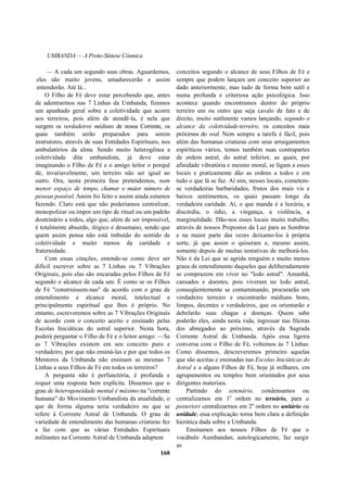 UMBANDA — A Proto-Síntese Cósmica
— A cada um segundo suas obras. Aguardemos,
eles são muito jovens, amadurecerão e assim
entenderão. Até lá...
O Filho de Fé deve estar percebendo que, antes
de adentrarmos nas 7 Linhas da Umbanda, fizemos
um apanhado geral sobre a coletividade que acorre
aos terreiros, pois além de atendê-la, é nela que
surgem os verdadeiros médiuns de nossa Corrente, os
quais também serão preparados para serem
instrutores, através de suas Entidades Espirituais, nos
ambulatórios da alma. Sendo muito heterogênea a
coletividade dita umbandista, já deve estar
imaginando o Filho de Fé e o amigo leitor o porquê
de, invariavelmente, um terreiro não ser igual ao
outro. Ora, nesta primeira fase pretendemos, num
menor espaço de tempo, chamar o maior número de
pessoas possível. Assim foi feito e assim ainda estamos
fazendo. Claro está que não poderíamos centralizar,
monopolizar ou impor um tipo de ritual ou um padrão
doutrinário a todos, algo que, além de ser impossível,
é totalmente absurdo, ilógico e desumano, sendo que
quem assim pensa não está imbuído do sentido de
coletividade e muito menos da caridade e
fraternidade.
Com essas citações, entende-se como deve ser
difícil escrever sobre as 7 Linhas ou 7 Vibrações
Originais, pois elas são encaradas pelos Filhos de Fé
segundo o alcance de cada um. É como se os Filhos
de Fé "construíssem-nas" de acordo com o grau de
entendimento e alcance moral, intelectual e
principalmente espiritual que lhes é próprio. No
entanto, escreveremos sobre as 7 Vibrações Originais
de acordo com o conceito aceito e ensinado pelas
Escolas Iniciáticas do astral superior. Nesta hora,
poderá perguntar o Filho de Fé e o leitor amigo: —Se
as 7 Vibrações existem em seu conceito puro e
verdadeiro, por que não ensiná-las e por que todos os
Mentores da Umbanda não ensinam as mesmas 7
Linhas a seus Filhos de Fé em todos os terreiros?
A pergunta não é perfunctória, é profunda e
requer uma resposta bem explícita. Dissemos que o
grau de heterogeneidade mental é máximo na "corrente
humana" do Movimento Umbandista da atualidade, o
que de forma alguma seria verdadeiro no que se
refere à Corrente Astral de Umbanda. O grau de
variedade de entendimento das humanas criaturas fez
e faz com que as várias Entidades Espirituais
militantes na Corrente Astral de Umbanda adaptem
160
conceitos segundo o alcance de seus Filhos de Fé e
sempre que podem lançam um conceito superior ao
dado anteriormente, mas tudo de forma bem sutil e
numa profunda e criteriosa ação psicológica. Isso
acontece quando encontramos dentro do próprio
terreiro um ou outro que seja cavalo de fato e de
direito, muito sutilmente vamos lançando, segundo o
alcance da coletividade-terreiro, os conceitos mais
próximos do real. Nem sempre a tarefa é fácil, pois
além das humanas criaturas com seus arraigamentos
espiríticos vários, temos também suas contrapartes
de ordem astral, do astral inferior, as quais, por
afinidade vibratória e mesmo moral, se ligam a esses
locais e praticamente dão as ordens a todos e em
tudo o que lá se faz. Aí sim, nesses locais, cometem-
se verdadeiras barbaridades, frutos dos mais vis e
baixos sentimentos, os quais passam longe da
verdadeira caridade. Aí, o que manda é a luxúria, a
discórdia, o ódio, a vingança, a violência, a
marginalidade. Dão-nos esses locais muito trabalho,
através de nossos Prepostos da Luz para as Sombras
e na maior parte das vezes deixamo-los à própria
sorte, já que assim o quiseram e, mesmo assim,
somente depois de muitas tentativas de melhorá-los.
Não é da Lei que se agrida ninguém e muito menos
graus de entendimento daqueles que deliberadamente
se comprazem em viver no "lodo astral". Amanhã,
cansados e doentes, pois viveram no lodo astral,
conseqüentemente se contaminando, procurarão um
verdadeiro terreiro e encontrarão médiuns bons,
limpos, decentes e verdadeiros, que os orientarão e
debelarão suas chagas e doenças. Quem sabe
poderão eles, ainda nesta vida, ingressar nas fileiras
dos abnegados ao próximo, através da Sagrada
Corrente Astral de Umbanda. Após essa ligeira
conversa com o Filho de Fé, voltemos às 7 Linhas.
Como dissemos, descreveremos primeiro aquelas
que são aceitas e ensinadas nas Escolas Iniciáticas do
Astral e a alguns Filhos de Fé, hoje já milhares, em
agrupamentos ou templos bem orientados por seus
dirigentes materiais.
Partindo do setenário, condensamos ou
centralizamos em 1a
ordem no ternário, para a
posteriori centralizarmos em 2a
ordem no unitário ou
unidade; essa explicação torna bem clara a definição
hierática dada sobre a Umbanda.
Ensinamos aos nossos Filhos de Fé que o
vocábulo Aumbandan, autologicamente, faz surgir
as
 