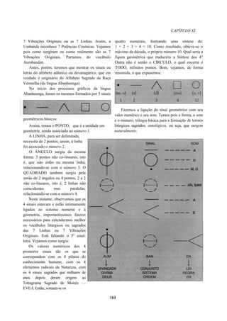 CAPÍTULO XI
7 Vibrações Originais ou as 7 Linhas. Assim, a
Umbanda reconhece 7 Potências Cósmicas. Vejamos
pois como surgiram ou como realmente são as 7
Vibrações Originais. Partamos do vocábulo
Aumbandan.
Antes, porém, teremos que mostrar os sinais ou
letras do alfabeto adâmico ou devanagárico, que em
verdade é originário do Alfabeto Sagrado da Raça
Vermelha (da língua Abanheenga).
No início dos processos gráficos da língua
Abanheenga, foram os mesmos formados por 5 sinais
geométricos básicos:
Assim, temos o PONTO, que é a unidade em
geometria, sendo associado ao número 1.
A LINHA, para ser delimitada,
necessita de 2 pontos; assim, à linha
foi associado o número 2.
O ÂNGULO surgiu da mesma
forma: 3 pontos não co-lineares, isto
é, que não estão na mesma linha,
relacionando-se com o número 3. O
QUADRADO também surgiu pela
união de 2 ângulos ou 4 pontos, 2 a 2
não co-lineares, isto é, 2 linhas não
coincidentes mas paralelas,
relacionando-se com o número 4.
Neste instante, observamos que os
4 sinais estavam e estão intimamente
ligados ao sistema numerai e à
geometria, importantíssimos fatores
necessários para entendermos melhor
os vocábulos litúrgicos ou sagrados
das 7 Linhas ou 7 Vibrações
Originais. Está faltando o 5a
sinal-
letra. Vejamos como surgiu:
Os valores numéricos dos 4
primeiros sinais são os que se
correspondem com os 4 pilares do
conhecimento humano, com os 4
elementos radicais da Natureza, com
os 4 sinais sagrados que milhares de
anos depois deram origem ao
Tetragrama Sagrado de Moisés —
EVE-I. Então, somam-se os
quatro numerais, formando uma síntese de:
1 + 2 + 3 + 4 = 10. Como resultado, obteve-se o
máximo da década, o próprio número 10. Qual seria a
figura geométrica que traduziria a Síntese dos 4?
Outra não é senão o CÍRCULO, o qual encerra o
TODO, infinitos pontos. Bem, vejamos, de forma
resumida, o que expusemos:
Fazemos a ligação do sinal geométrico com seu
valor numérico e seu som. Temos pois a forma, o som
e o número, trilogia básica para a formação de termos
litúrgicos sagrados, antológicos, ou seja, que surgem
naturalmente.
161
 