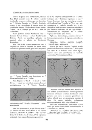 UMBANDA — A Proto-Síntese Cósmica
Estando de posse desse conhecimento, não nos
fica difícil entender como do próprio vocábulo
Aumbandan surgem os vocábulos que vão denominar
as 7 Potências Sagradas ou Vibrações Originais.
Assim, o que pretendemos é mostrar como de
Aumbandan surgem: Orixalá, Ogum, Oxossi, Xangô,
Yorimá, Yori e Yemanjá, que são as 7 Linhas do
Aumbandan.
Assim, podemos traduzir Aumbandan como —
Conjunto das Leis Divinas — as Leis Regulativas do
Universo Astral, na atualidade aplicadas, em
especial, sobre os adeptos do Movimento
Umbandista.
Bem, Filho de Fé, vejamos agora como esses 3
conjuntos de sinais se entrosam em outros sinais
condensados geometricamente, para então chegarmos
nos 7 Termos Sagrados que denominam as 7
Vibrações Originais ou as 7 Linhas.
Bem, chegamos no O X Y — ou Y X O (o Verbo
Divino) — o qual tem totipotência para nos fornecer
autologicamente os 7 Termos Sagrados,
mantrâmicos, das 7 Vibrações Originais ou 7 Linhas.
Vamos a eles:
Após essa demonstração, a qual foi feita pela 1a
vez através das obras de Pai Guiné e seu veículo
mediúnico, o Filho W. W. da Matta e Silva (no livro
Umbanda de Todos Nós, 1a
edição, 1956), esperamos
ter deixado claro que dos 3 conjuntos geométricos
(O X Y) surgiram autologicamente os 7 Termos
Litúrgicos das 7 Potências Espirituais ou das 7
Linhas. Queremos frisar que na antiga e possante
civilização da Raça Vermelha, a 1a
letra era a que
representava o vocábulo sagrado, era o seu
princípio, o início; portanto, era a chave articuladora
para o som do termo total. Por isso é que fizemos a
demonstração do surgimento dos 7 Termos
Sagrados através das letras iniciais.
Após essa demonstração, podemos citar as 7
Potências representativas da Sagrada Aumbandan ou
Umbanda:
ORIXALÁ, OGUM, OXOSSI, XANGÔ,
YORIMÁ, YORI, YEMANJÁ.
Note-se que, das 7 Vibrações Originais, as três
primeiras se relacionam como a letra O, a do centro
com a letra X e as 3 últimas com a letra Y Agora,
façamos mais uma centralização do vocábulo
Aumbandan, Umbanda da atualidade:
Chegamos assim ao conjunto Uno, Unitário, o
qual também geometricamente e numerologicamente
representa e traduz o vocábulo Aumbandan, sendo
portanto seus sinais ou conjunto geométrico um
valioso talismã, após ser devidamente imantado, é
claro. Em outros capítulos, explicaremos
pormenorizadamente sobre guias, talismãs etc.
Após essa demonstração, enunciemos a frase
mater que define hieraticamente, hermeticamente, o
Aumbandan ou Umbanda.
UMBANDA É A LEI; ESTA É O CÍRCULO OU
A UNIDADE QUE ENCERRA O TRIÂNGULO,
162
 
