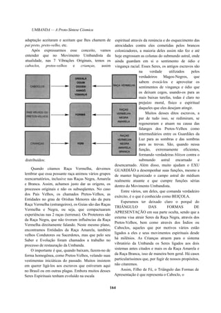 UMBANDA — A Proto-Síntese Cósmica
adaptação aceitaram e aceitam que lhes chamem de
pai preto, preto-velho, etc.
Após expressarmos esse conceito, vamos
entender que no Movimento Umbandista da
atualidade, nas 7 Vibrações Originais, temos os
caboclos, pretos-velhos e crianças, assim
distribuídos:
Quando citamos Raça Vermelha, devemos
lembrar que essa possante raça animou vários grupos
reencarnatórios, inclusive nas Raças Negra, Amarela
e Branca. Assim, achamos justo dar as origens, os
processos originais e não os subseqüentes. No caso
dos Pais Velhos, os chamados Pretos-Velhos, as
Entidades no grau de Orishas Menores são da pura
Raça Vermelha (estrangeiros), os Guias são das Raças
Vermelha e Negra, ou seja, que compactuaram
experiências nas 2 raças (terrenas). Os Protetores são
da Raça Negra, que não tiveram influências da Raça
Vermelha direitamente falando. Neste mesmo plano,
encontramos Entidades da Raça Amarela, também
velhos Condutores ou Sacerdotes, mas que pelo seu
Saber e Evolução foram chamados a trabalho no
processo de restauração da Umbanda.
O importante é que, quando baixam, fazem-no de
forma homogênea, como Pretos-Velhos, velando suas
vestimentas iniciáticas do passado. Muitos insistem
em querer ligá-los aos escravos que estiveram aqui
no Brasil ou em outras plagas. Embora muitos desses
Seres Espirituais tenham evoluído na escala
espiritual através da renúncia e do esquecimento das
atrocidades contra eles cometidas pelos brancos
colonizadores, a maioria deles assim não fez e até
hoje engrossam as colunas do submundo astral, onde
ainda guardam em si o sentimento de ódio e
vingança racial. Esses Seres, os antigos escravos são
na verdade utilizados pelos
verdadeiros Magos-Negros, que
sabem evocá-los e aproveitar os
sentimentos de vingança e ódio que
os deixam cegos, usando-os para as
mais baixas tarefas, todas é claro no
prejuízo moral, físico e espiritual
daqueles que eles desejam atingir.
Muitos desses ditos escravos, a
par de tudo isso, se redimiram, se
regeneraram e atuam na causa das
falanges dos Pretos-Velhos como
intermediários entre os Guardiães da
Luz para as sombras e das sombras
para as trevas. São, quando nessa
função, extremamente eficientes,
formando verdadeiras blitzen contra o
submundo astral encarnado e
desencarnado. Além disso, muito ajudam o EXU
GUARDIÃO a desempenhar suas funções, mesmo a
de manter higienizado o campo astral do médium
realmente atuante e que cumpre funções sérias
dentro do Movimento Umbandista.
Entre vários, um deles, que comanda verdadeiro
exército, é o que é conhecido como BEIÇOLA.
Esperamos ter deixado claro o porquê do
TRIÂNGULO DAS FORMAS DE
APRESENTAÇÃO em sua parte oculta, sendo que a
externa visa atrair Seres da Raça Negra, através dos
Pretos-Velhos, bem como através dos Índios ou
Caboclos, aqueles que por motivos vários estão
ligados a eles e seus movimentos espirituais desde
há milênios. As Crianças atraem para o sistema
vibratório da Umbanda os Seres ligados aos dois
sistemas antes citados e mais os da Raça Amarela e
da Raça Branca, isso de maneira bem geral. Há casos
particularíssimos que, por fugir de nossos propósitos,
não citaremos.
Assim, Filho de Fé, o Triângulo das Formas de
Apresentação é que representa o Caboclo, o
164
 