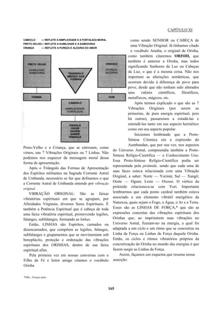 CAPÍTULO XI
Preto-Velho e a Criança, que se entrosam, como
vimos, nas 7 Vibrações Originais ou 7 Linhas. Não
podemos nos esquecer da mensagem moral dessa
forma de apresentação.
Após o Triângulo das Formas de Apresentação
dos Espíritos militantes na Sagrada Corrente Astral
de Umbanda, necessário se faz que definamos o que
a Corrente Astral de Umbanda entende por vibração
original.
VIBRAÇÃO ORIGINAL: São as faixas
vibratórias espirituais em que se agrupam, por
Afinidades Virginais, diversos Seres Espirituais. É
também a Potência Espiritual que é cabeça de toda
uma faixa vibratória espiritual, promovendo legiões,
falanges, subfalanges, formando as linhas.
Então, LINHAS são Espíritos, carnados ou
desencarnados, que compõem as legiões, falanges,
subfalanges e grupamentos que se movimentam sob
beneplácito, proteção e ordenação das vibrações
espirituais dos ORISHAS, dentro de sua faixa
espiritual afim.
Pela primeira vez em nossas conversas com o
Filho de Fé e leitor amigo citamos o vocábulo
Orisha
*Obs.: Forças sutis.
como sendo SENHOR ou CABEÇA de
uma Vibração Original. Já tínhamos citado
o vocábulo Arasha, o original de Orisha,
como também citaremos ORISHI, que
também é anterior a Orisha, mas todos
significando Senhores da Luz ou Cabeças
da Luz, o que é a mesma coisa. Não nos
importam as alterações semânticas, que
ocorrem devido à diferença de povo para
povo, desde que não tenham sido alterados
seus valores científicos, filosóficos,
metafísicos, mágicos, etc.
Após termos explicado o que são as 7
Vibrações Originais (por serem as
primeiras, de pura energia espiritual, pois
há outras), passaremos a estudá-las e
entendê-las tanto em seu aspecto hermético
como em seu aspecto popular.
Iniciemos lembrando que a Proto-
Síntese Cósmica era a expressão do
Aumbandan, que por sua vez, nos aspectos
do Universo Astral, compreendia também a Proto-
Síntese Relígio-Científica — o Conhecimento Uno.
Essa Proto-Síntese Relígio-Científica podia ser
representada pela pirâmide, sendo que cada uma de
suas faces estava relacionada com uma Vibração
Original, a saber: Norte — Yorimá; Sul — Xangô;
Oeste — Ogum; Leste — Oxossi. O vértice da
pirâmide relacionava-se com Yori. Importante
lembrarmos que cada ponto cardeal também estava
associado a um elemento vibrátil energético da
Natureza, quais sejam o Fogo, a Água, o Ar e a Terra.
Esses são as LINHAS DE FORÇA,* que são as
expressões concretas das vibrações espirituais dos
Orishas que, ao imprimirem suas vibrações no
Universo Astral, fizeram-no na energia, a qual foi
adaptada a um ciclo e um ritmo que se concretiza na
Linha de Força ou Linhas de Força daquele Orisha.
Então, os ciclos e ritmos vibratórios próprios da
concretização do Orisha no mundo das energias é que
fazem surgir as Linhas de Força.
Assim, façamos um esquema que resuma nossa
asserção:
165
CABOCLO — REFLETE A SIMPLICIDADE E A FORTALEZA MORAL
PRETO-VELHO— REFLETE A HUMILDADE E A SABEDORIA
CRIANÇA — REFLETE A PUREZA E ALEGRIA DO AMOR
 