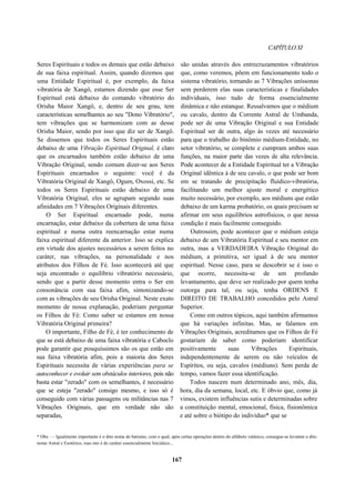 CAPÍTULOXI
Seres Espirituais e todos os demais que estão debaixo
de sua faixa espiritual. Assim, quando dizemos que
uma Entidade Espiritual é, por exemplo, da faixa
vibratória de Xangô, estamos dizendo que esse Ser
Espiritual está debaixo do comando vibratório do
Orisha Maior Xangô, e, dentro de seu grau, tem
características semelhantes ao seu "Dono Vibratório",
tem vibrações que se harmonizam com as desse
Orisha Maior, sendo por isso que diz ser de Xangô.
Se dissemos que todos os Seres Espirituais estão
debaixo de uma Vibração Espiritual Original, é claro
que os encarnados também estão debaixo de uma
Vibração Original, sendo comum dizer-se aos Seres
Espirituais encarnados o seguinte: você é da
Vibratória Original de Xangô, Ogum, Oxossi, etc. Se
todos os Seres Espirituais estão debaixo de uma
Vibratória Original, eles se agrupam segundo suas
afinidades em 7 Vibrações Originais diferentes.
O Ser Espiritual encarnado pode, numa
encarnação, estar debaixo da cobertura de uma faixa
espiritual e numa outra reencarnação estar numa
faixa espiritual diferente da anterior. Isso se explica
em virtude dos ajustes necessários a serem feitos no
caráter, nas vibrações, na personalidade e nos
atributos dos Filhos de Fé. Isso acontecerá até que
seja encontrado o equilíbrio vibratório necessário,
sendo que a partir desse momento entra o Ser em
consonância com sua faixa afim, sintonizando-se
com as vibrações de seu Orisha Original. Neste exato
momento de nossa explanação, poderiam perguntar
os Filhos de Fé: Como saber se estamos em nossa
Vibratória Original primeira?
O importante, Filho de Fé, é ter conhecimento de
que se está debaixo de uma faixa vibratória e Caboclo
pode garantir que pouquíssimos são os que estão em
sua faixa vibratória afim, pois a maioria dos Seres
Espirituais necessita de várias experiências para se
autoconhecer e evoluir sem obstáculos interiores, pois não
basta estar "zerado" com os semelhantes, é necessário
que se esteja "zerado" consigo mesmo, e isso só é
conseguido com várias passagens ou militâncias nas 7
Vibrações Originais, que em verdade não são
separadas,
são unidas através dos entrecruzamentos vibratórios
que, como veremos, põem em funcionamento todo o
sistema vibratório, tornando as 7 Vibrações uníssonas
sem perderem elas suas características e finalidades
individuais, isso tudo de forma essencialmente
dinâmica e não estanque. Ressalvamos que o médium
ou cavalo, dentro da Corrente Astral de Umbanda,
pode ser de uma Vibração Original e sua Entidade
Espiritual ser de outra, algo às vezes até necessário
para que o trabalho do binômio médium-Entidade, no
setor vibratório, se complete e cumpram ambos suas
funções, na maior parte das vezes de alta relevância.
Pode acontecer de a Entidade Espiritual ter a Vibração
Original idêntica à de seu cavalo, o que pode ser bom
em se tratando de precipitação fluídico-vibratória,
facilitando um melhor ajuste moral e energético
muito necessário, por exemplo, aos médiuns que estão
debaixo de um karma probatório, os quais precisam se
afirmar em seus equilíbrios astrofísicos, o que nessa
condição é mais facilmente conseguido.
Outrossim, pode acontecer que o médium esteja
debaixo de um Vibratória Espiritual e seu mentor em
outra, mas a VERDADEIRA Vibração Original do
médium, a primitiva, ser igual à de seu mentor
espiritual. Nesse caso, para se descobrir se é isso o
que ocorre, necessita-se de um profundo
levantamento, que deve ser realizado por quem tenha
outorga para tal, ou seja, tenha ORDENS E
DIREITO DE TRABALHO concedidos pelo Astral
Superior.
Como em outros tópicos, aqui também afirmamos
que há variações infinitas. Mas, se falamos em
Vibrações Originais, acreditamos que os Filhos de Fé
gostariam de saber como poderiam identificar
positivamente suas Vibrações Espirituais,
independentemente de serem ou não veículos de
Espíritos, ou seja, cavalos (médiuns). Sem perda de
tempo, vamos fazer essa identificação.
Todos nascem num determinado ano, mês, dia,
hora, dia da semana, local, etc. E óbvio que, como já
vimos, existem influências sutis e determinadas sobre
a constituição mental, emocional, física, fisionômica
e até sobre o biótipo do indivíduo* que se
* Obs. — Igualmente importante é o dito nome de batismo, com o qual, após certas operações dentro do alfabeto vatânico, consegue-se levantar o dito
nome Astral e Esotérico, mas isto é de caráter essencialmente Iniciático...
167
 