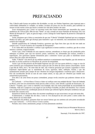 PREFACIANDO
Sim, Caboclo pede licença aos poderes das divindades, ou seja, aos Orishas Superiores, para expressar para a
coletividade umbandista as verdades, ou melhor, levantar um pouco do véu dos arcanos, para reafirmar ou
mesmo revelar muitas coisas que fazem o mistério da vida deste mundo e do outro.
Esses ensinamentos que o leitor vai encontrar nesta obra foram transmitidos por intermédio dos canais
mediúnicos de E Rivas Neto, filho do meu "Santé", ou seja, coroado em nosso Santuário de Itacuruçá. Ele é um
Mestre de Iniciação de 72
grau, no grau de mago, e com a outorga do Astral Superior de promover a Iniciação de
seus médiuns.
Assim, desejamos que o leitor se conscientize de que esse "Caboclo" (Entidade Espiritual que usa a roupagem
fluídica de índio), que pede agô (licença) para transmitir o que vai transmitir, traz ensinamentos da doutrina
esotérica da Umbanda.
Quando qualificamos de Umbanda Esotérica, queremos que fique bem claro que ela não tem nada em
comum com o "Círculo Esotérico da Comunhão do Pensamento".
É só o leitor abrir um dicionário e verificar o que significam os termos esotérico e exotérico, que são as coisas
internas e externas, respectivamente.
Assim é que, como Umbanda em seus aspectos externos, entendemos os rituais que são produzidos pelos
atabaques ou palmas, quer seja nos terreiros, praias, cachoeiras, etc, alimentados por crenças, crendices e
superstições, sem querermos apontar diretamente para o animismo vicioso que pode se manifestar nesses
setores ditos dos cultos afro-brasileiros.
Então, "Caboclo" vem através de seu médium autenticar os ensinamentos mais límpidos, que são eternais ou
de todas as escolas esotéricas ou filosóficas de conceito da antigüidade.
Assim é que ele fala primeiro da Divindade Suprema sem que com isso queira defini-la, e rasga os véus de
certos mistérios que eventualmente foram ditos muito por alto em obras de outros autores conceituados. Assim
é que fala do Além, isto é, "do outro lado da vida", das vivências grosseiras que existem e aguardam os Seres
Espirituais imprevidentes que se mancharam de vícios, egoísmos, ódios, ambições, luxúria, e que são
imediatamente atraídos para campos de teor vibratório de energias degradantes e morbosas após o desencarne.
Eles são reconhecidos devido ao aura de seus corpos astrais, ou seja, pela cor vibratória que modela suas
características psicoastrais.
Esta obra é de certa forma um pouco contundente, porque revela conceitos que podemos chamar até de
inéditos.
Em Umbanda — A Proto-Síntese Cósmica o leitor vai verificar como essa entidade fala das 7 fases da Umbanda
no Brasil, como tem um ensinamento muito preciso sobre os Exus, como aborda a questão do desencarne, etc.
Caboclo 7 Espadas, que é como se identifica essa Entidade, fala com muita propriedade da ancestralidade da
Umbanda, vindo até a comprovar a sua origem no seio da Raça Vermelha, em pleno solo brasileiro. Faz o mesmo
com a origem do termo Exu, coordenação precisa de termos que sofreram ligeiras alterações semânticas mas que
no fundo são a mesma coisa.
Inumeráveis leitores de nossas obras vão encontrar semelhanças no que escrevemos e no que está nesta obra.
Evidentemente, a verdade não são duas, é uma só. Uns alcançam-na até certo ponto e outros ainda vão
além, dentro de sua relatividade.
Finalizando este prefácio, queremos dizer aos nossos leitores que nos sentimos até certo ponto envaidecido
com o que Umbanda — A Proto-Síntese Cósmica ensina.
Portanto, leia-o leitor, atentamente, porque vai ficar plenamente satisfeito.
MESTREYAPACANYWOODROWWILSONDA
MATTAESILVA
Itacuruçá, 18 de dezembro de 1987.
17
 
