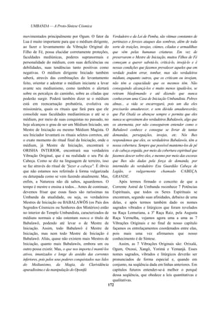 UMBANDA — A Proto-Síntese Cósmica
movimentados principalmente por Ogum. O fator da
Lua é muito importante para que o médium dirigente,
ao fazer o levantamento da Vibração Original do
Filho de Fé, possa elucidar corretamente proteções,
faculdades mediúnicas, poderes supranormais e
personalidade do médium, com suas deficiências ou
debilidades, suas tendências tanto positivas como
negativas. O médium dirigente Iniciado também
saberá, através das combinações do levantamento
feito, orientar e adestrar o médium iniciante a levar
avante seu mediunismo, como também o alertará
sobre os percalços do caminho, sobre as ciladas que
poderão surgir. Poderá também dizer se o médium
está em reencarnação probatória, evolutiva ou
missionária, quais os rituais que fará para que ele
consolide suas faculdades medianímicas e até se o
médium, por meio de suas conquistas no passado, no
hoje alcançou o grau de ser um Médium Iniciado, um
Mestre de Iniciação ou mesmo Médium Magista. O
seu Iniciador levantará os rituais seletos corretos, até
o exato momento do ritual final da Iniciação, onde o
médium, já Mestre de Iniciação, encontrará o
ORISHA INTERIOR, encontrará sua verdadeira
Vibração Original, que é na realidade o seu Pai de
Cabeça. Como se diz na linguagem de terreiro, isso
se faz através do ritual de "fazer a cabeça". É óbvio
que não estamos nos referindo à forma vulgarizada
ou deturpada como se vem fazendo atualmente. Mas,
enfim, a Natureza não dá saltos, aguardemos. O
tempo é mestre e ensina a todos... Antes de continuar,
devemos frisar que essas fases são raríssimas na
Umbanda da atualidade, ou seja, os verdadeiros
Mestres de Iniciação ou BABALAWÔS (os Pais dos
Segredos Cósmicos ou Senhores dos Mistérios) estão
no interior do Templo Umbandista, caracterizados de
médiuns normais e não ostentam nunca o título de
Babalawô, podendo até levar o de Mestre de
Iniciação. Assim, todo Babalawô é Mestre de
Iniciação, mas nem todo Mestre de Iniciação é
Babalawô. Aliás, quase não existem mais Mestres de
Iniciação, quanto mais Babalawôs, embora um ou
outro possa existir. Mas, o que nos importa é mantê-los
ativos, imunizados e longe do assédio das correntes
inferiores, pois pelos seus poderes conquistados nas lides
do Mediunismo, da Magia, da Clarividência
apuradíssima e da manipulação do Oponifá
Verdadeiro e da Lei de Pemba, são vítimas constantes de
pertinazes e ferozes ataques das sombras, além de toda
sorte de traições, invejas, ciúmes, ciladas e armadilhas
que vêm pelas humanas criaturas. Em vez de
preservarem o Mestre de Iniciação, muitos Filhos de Fé
começam a querer sabotá-lo, criticá-lo, invejá-lo e é
nessas condições que fazemos prevalecer aqueles que em
verdade podem errar, tombar, mas são verdadeiros
médiuns, enquanto outros, que os criticam ou invejam,
não têm a capacidade que os mesmos têm. Não
conseguindo alcançá-los e muito menos igualá-los, se
retiram blasfemando e até dizendo que nunca
conheceram uma Casa de Iniciação Umbandista. Pobres
almas... a vida se encarregará, pois um dia eles
precisarão amadurecer, e sem dúvida amadurecerão;
que Pai Oxalá os abençoe sempre e permita que eles
nunca se aproximem dos verdadeiros Babalawôs, algo que
os atormenta, por não conseguirem entender como o
Babalawô conhece e consegue se livrar de tantas
demandas, perseguições, invejas, etc. Nós lhes
respondemos que eles, os verdadeiros Babalawôs, têm a
nossa cobertura. Sempre que possível mantemo-los de pé
e de cabeça erguida, por meio da cobertura espiritual que
fazemos descer sobre eles, e mesmo por meio das escoras
que lhes são dadas pela força de demanda, por
intermédio do verdadeiro Exu Guardião Cabeça de
Legião, o vulgarmente chamado CABEÇA
GRANDE.
Após termos firmado o conceito de que a
Corrente Astral de Umbanda reconhece 7 Potências
Espirituais, que todos os Seres Espirituais se
encontram, segundo suas afinidades, debaixo de uma
delas, e após termos também dado os nomes
sagrados vibrados e litúrgicos que foram revelados
na Raça Lemuriana, a 3a
Raça Raiz, pela Augusta
Raça Vermelha, vejamos agora uma a uma as 7
Vibrações Originais e no final de nosso capítulo
façamos os entrelaçamentos coordenados entre elas,
pois mais uma vez afirmamos que nosso
conhecimento é de Síntese.
Assim, as 7 Vibrações Originais são: Orixalá,
Ogum, Oxossi, Xangô, Yorimá e Yemanjá. Esses
nomes sagrados, vibrados e litúrgicos deverão ser
pronunciados de forma especial e, quando em
conjunto, na seqüência dada em linhas anteriores. Em
capítulos futuros entender-se-á melhor o porquê
dessa seqüência, que obedece a leis quantitativas e
qualitativas.
172
 