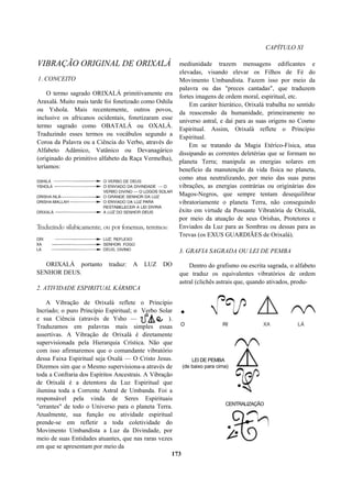 CAPÍTULO XI
VIBRAÇÃO ORIGINAL DE ORIXALÁ
1. CONCEITO
O termo sagrado ORIXALÁ primitivamente era
Araxalá. Muito mais tarde foi fonetizado como Oshila
ou Yshola. Mais recentemente, outros povos,
inclusive os africanos ocidentais, fonetizaram esse
termo sagrado como OBATALÁ ou OXALÁ.
Traduzindo esses termos ou vocábulos segundo a
Coroa da Palavra ou a Ciência do Verbo, através do
Alfabeto Adâmico, Vatânico ou Devanagárico
(originado do primitivo alfabeto da Raça Vermelha),
teríamos:
ORIXALÁ portanto traduz: A LUZ DO
SENHOR DEUS.
2. ATIVIDADE ESPIRITUAL KÁRMICA
A Vibração de Orixalá reflete o Princípio
Incriado; o puro Princípio Espiritual; o Verbo Solar
e sua Ciência (através de Ysho — 9J 4^ ).
Traduzamos em palavras mais simples essas
assertivas. A Vibração de Orixalá é diretamente
supervisionada pela Hierarquia Crística. Não que
com isso afirmaremos que o comandante vibratório
dessa Faixa Espiritual seja Oxalá — O Cristo Jesus.
Dizemos sim que o Mesmo supervisiona-a através de
toda a Confraria dos Espíritos Ancestrais. A Vibração
de Orixalá é a detentora da Luz Espiritual que
ilumina toda a Corrente Astral de Umbanda. Foi a
responsável pela vinda de Seres Espirituais
"errantes" de todo o Universo para o planeta Terra.
Atualmente, sua função ou atividade espiritual
prende-se em refletir a toda coletividade do
Movimento Umbandista a Luz da Divindade, por
meio de suas Entidades atuantes, que nas raras vezes
em que se apresentam por meio da
mediunidade trazem mensagens edificantes e
elevadas, visando elevar os Filhos de Fé do
Movimento Umbandista. Fazem isso por meio da
palavra ou das "preces cantadas", que traduzem
fortes imagens de ordem moral, espiritual, etc.
Em caráter hierático, Orixalá trabalha no sentido
da reascensão da humanidade, primeiramente no
universo astral, e daí para as suas origens no Cosmo
Espiritual. Assim, Orixalá reflete o Princípio
Espiritual.
Em se tratando da Magia Etérico-Física, atua
dissipando as correntes deletérias que se formam no
planeta Terra; manipula as energias solares em
benefício da manutenção da vida física no planeta,
como atua neutralizando, por meio das suas puras
vibrações, as energias contrárias ou originárias dos
Magos-Negros, que sempre tentam desequilibrar
vibratoriamente o planeta Terra, não conseguindo
êxito em virtude da Possante Vibratória de Orixalá,
por meio da atuação de seus Orishas, Protetores e
Enviados da Luz para as Sombras ou dessas para as
Trevas (os EXUS GUARDIÃES de Orixalá).
3. GRAFIA SAGRADA OU LEI DE PEMBA
Dentro do grafismo ou escrita sagrada, o alfabeto
que traduz os equivalentes vibratórios de ordem
astral (clichês astrais que, quando ativados, produ-
173
LEI DE PEMBA
(de baixo para cima)
CENTRALIZAÇÃO
 