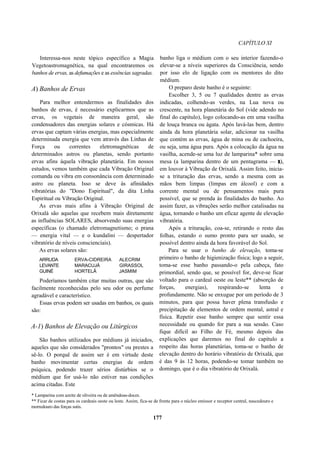 CAPÍTULO XI
Interessa-nos neste tópico específico a Magia
Vegetoastromagnética, na qual encontraremos os
banhos de ervas, as defumações e as essências sagradas.
A) Banhos de Ervas
Para melhor entendermos as finalidades dos
banhos de ervas, é necessário explicarmos que as
ervas, os vegetais de maneira geral, são
condensadores das energias solares e cósmicas. Há
ervas que captam várias energias, mas especialmente
determinada energia que vem através das Linhas de
Força ou correntes eletromagnéticas de
determinados astros ou planetas, sendo portanto
ervas afins àquela vibração planetária. Em nossos
estudos, vemos também que cada Vibração Original
comanda ou vibra em consonância com determinado
astro ou planeta. Isso se deve às afinidades
vibratórias do "Dono Espiritual", da dita Linha
Espiritual ou Vibração Original.
As ervas mais afins à Vibração Original de
Orixalá são aquelas que recebem mais diretamente
as influências SOLARES, absorvendo suas energias
específicas (o chamado eletromagnetismo; o prana
— energia vital — e o kundalini — despertador
vibratório de níveis conscienciais).
As ervas solares são:
ARRUDA ERVA-CIDREIRA ALECRIM
LEVANTE MARACUJÁ GIRASSOL
GUINÉ HORTELÃ JASMIM
Poderíamos também citar muitas outras, que são
facilmente reconhecidas pelo seu odor ou perfume
agradável e característico.
Essas ervas podem ser usadas em banhos, os quais
são:
A-1) Banhos de Elevação ou Litúrgicos
São banhos utilizados por médiuns já iniciados,
aqueles que são considerados "prontos" ou prestes a
sê-lo. O porquê de assim ser é em virtude deste
banho movimentar certas energias de ordem
psíquica, podendo trazer sérios distúrbios se o
médium que for usá-lo não estiver nas condições
acima citadas. Este
banho liga o médium com o seu interior fazendo-o
elevar-se a níveis superiores da Consciência, sendo
por isso elo de ligação com os mentores do dito
médium.
O preparo deste banho é o seguinte:
Escolher 3, 5 ou 7 qualidades dentre as ervas
indicadas, colhendo-as verdes, na Lua nova ou
crescente, na hora planetária do Sol (vide adendo no
final do capítulo), logo colocando-as em uma vasilha
de louça branca ou ágata. Após lavá-las bem, dentro
ainda da hora planetária solar, adicionar na vasilha
que contém as ervas, água de mina ou de cachoeira,
ou seja, uma água pura. Após a colocação da água na
vasilha, acende-se uma luz de lamparina* sobre uma
mesa (a lamparina dentro de um pentagrama — r),
em louvor à Vibração de Orixalá. Assim feito, inicia-
se a trituração das ervas, sendo a mesma com as
mãos bem limpas (limpas em álcool) e com a
corrente mental ou de pensamentos mais pura
possível, que se prenda às finalidades do banho. Ao
assim fazer, as vibrações serão melhor catalisadas na
água, tornando o banho um eficaz agente de elevação
vibratória.
Após a trituração, coa-se, retirando o resto das
folhas, estando o sumo pronto para ser usado, se
possível dentro ainda da hora favorável do Sol.
Para se usar o banho de elevação, toma-se
primeiro o banho de higienização física; logo a seguir,
toma-se esse banho passando-o pela cabeça, fato
primordial, sendo que, se possível for, deve-se ficar
voltado para o cardeal oeste ou leste** (absorção de
forças, energias), respirando-se lenta e
profundamente. Não se enxugue por um período de 3
minutos, para que possa haver plena transfusão e
precipitação de elementos de ordem mental, astral e
física. Repetir esse banho sempre que sentir essa
necessidade ou quando for para a sua sessão. Caso
fique difícil ao Filho de Fé, mesmo depois das
explicações que daremos no final do capítulo a
respeito das horas planetárias, toma-se o banho de
elevação dentro do horário vibratório de Orixalá, que
é das 9 às 12 horas, podendo-se tomar também no
domingo, que é o dia vibratório de Orixalá.
* Lamparina com azeite de oliveira ou de amêndoas-doces.
** Ficar de costas para os cardeais oeste ou leste. Assim, fica-se de frente para o núcleo emissor e receptor central, nascedouro e
morredouro das forças sutis.
177
 