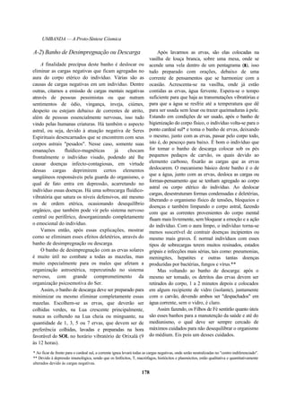 UMBANDA — A Proto-Síntese Cósmica
A-2) Banho de Desimpregnação ou Descarga
A finalidade precípua deste banho é deslocar ou
eliminar as cargas negativas que ficam agregadas no
aura do corpo etérico do indivíduo. Várias são as
causas de cargas negativas em um indivíduo. Dentre
outras, citamos a emissão de cargas mentais negativas
através de pessoas pessimistas ou que nutram
sentimentos de ódio, vingança, inveja, ciúmes,
despeito ou estejam debaixo de correntes de atrito,
além de pessoas essencialmente nervosas, isso tudo
vindo pelas humanas criaturas. Há também o aspecto
astral, ou seja, devido à atuação negativa de Seres
Espirituais desencarnados que se encontrem com seus
corpos astrais "pesados". Nesse caso, somente suas
emanações fluídico-magnéticas já chocam
frontalmente o indivíduo visado, podendo até lhe
causar doenças infecto-contagiosas, em virtude
dessas cargas deprimirem certos elementos
sangüíneos responsáveis pela guarda do organismo, o
qual de fato entra em depressão, acarretando no
indivíduo essas doenças. Há uma sobrecarga fluídico-
vibratória que satura os níveis defensivos, até mesmo
os de ordem etérica, ocasionando desequilíbrio
orgânico, que também pode vir pelo sistema nervoso
central ou periférico, desorganizando completamente
o emocional do indivíduo.
Vamos então, após essas explicações, mostrar
como se eliminam esses efeitos deletérios, através do
banho de desimpregnação ou descarga.
O banho de desimpregnação com as ervas solares
é muito útil no combate a todas as mazelas, mas
muito especialmente para os males que afetam a
organização astroetérica, repercutindo no sistema
nervoso, com grande comprometimento da
organização psicoemotiva do Ser.
Assim, o banho de descarga deve ser preparado para
minimizar ou mesmo eliminar completamente essas
mazelas. Escolhem-se as ervas, que deverão ser
colhidas verdes, na Lua crescente principalmente,
nunca as colhendo na Lua cheia ou minguante, na
quantidade de 1, 3, 5 ou 7 ervas, que devem ser de
preferência colhidas, lavadas e preparadas na hora
favorável do SOL no horário vibratório de Orixalá (9
às 12 horas).
Após lavarmos as ervas, são elas colocadas na
vasilha de louça branca, sobre uma mesa, onde se
acende uma vela dentro de um pentagrama (r), isso
tudo preparado com orações, debaixo de uma
corrente de pensamentos que se harmonize com a
ocasião. Acrescenta-se na vasilha, onde já estão
contidas as ervas, água fervente. Espera-se o tempo
suficiente para que haja as transmutações vibratórias e
para que a água se resfrie até a temperatura que dê
para ser usada sem lesar ou trazer queimaduras à pele.
Estando em condições de ser usado, após o banho de
higienização do corpo físico, o indivíduo volta-se para o
ponto cardeal sul* e toma o banho de ervas, deixando
o mesmo, junto com as ervas, passar pelo corpo todo,
isto é, do pescoço para baixo. É bom o indivíduo que
for tomar o banho de descarga colocar sob os pés
pequenos pedaços de carvão, os quais devido ao
elemento carbono, fixarão as cargas que as ervas
deslocarem. O mecanismo básico deste banho é o de
que a água, junto com as ervas, desloca as cargas ou
formas-pensamento que se tenham agregado ao corpo
astral ou corpo etérico do indivíduo. Ao deslocar
cargas, desestruturam formas condensadas e deletérias,
liberando o organismo físico de tensões, bloqueios e
doenças e também limpando o corpo astral, fazendo
com que as correntes provenientes do corpo mental
fluam mais livremente, sem bloquear a emoção e a ação
do indivíduo. Com o aura limpo, o indivíduo torna-se
menos suscetível de contrair doenças incipientes ou
mesmo mais graves. É normal indivíduos com esses
tipos de sobrecargas terem muitos resinados, estados
gripais e infecções mais sérias, tais como: pneumonias,
meningites, hepatites e outras tantas doenças
produzidas por bactérias, fungos e vírus.**
Mas voltando ao banho de descarga: após o
mesmo ser tomado, os detritos das ervas devem ser
retirados do corpo, 1 a 2 minutos depois e colocados
em algum recipiente de vidro (isolante), juntamente
com o carvão, devendo ambos ser "despachados" em
água corrente, sem o vidro, é claro.
Assim fazendo, os Filhos de Fé sentirão quanto úteis
são esses banhos para a manutenção da saúde e até do
mediunismo, o qual deve ser sempre cercado de
máximos cuidados para não desequilibrar o organismo
do médium. Eis pois um desses cuidados.
* Ao ficar de frente para o cardeal sul, a corrente ígnea levará todas as cargas negativas, onde serão neutralizadas no "centro indiferenciado".
** Devido à depressão imunológica, sendo que os linfócitos, T, macrófagos, histiócitos e plasmócitos, estão qualitativa e quantitativamente
alterados devido às cargas negativas.
178
 