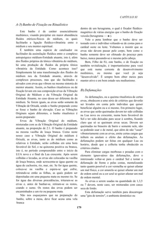 CAPÍTULO XI
A-3) Banho de Fixação ou Ritualístico
Este banho é de caráter essencialmente
mediúnico, visando precipitar em maior abundância
fluidos etéricos-físicos do médium, os quais
facilitarão a ligação fluídico-vibratória entre o
médium e seu mentor espiritual.
É também uma espécie de catalisador ou
facilitador da assimilação fluídica entre o complexo
astropsíquico médium-Entidade atuante, isto é, além
dos fluidos próprios da tônica vibratória do médium,
há uma produção de fluidos da própria tônica
vibratória da Entidade. Como acontece isso?
Simplesmente há uma transformação dos fluidos do
médium nos da Entidade atuante, através de
complexos processos, mas que são facilitados e
ativados com ervas que vibrem na mesma sintonia do
mentor atuante. Assim, os banhos ritualísticos ou de
fixação levam em sua composição ervas da Vibração
Originai do Médium e da Vibração Original da
Entidade Atuante, no caso dessa ser diferente da do
médium. Se forem iguais, as ervas serão somente da
Vibração de Orixalá, sendo o banho preparado como
se fosse o banho de elevação. Caso as Vibrações
Originais sejam diferentes, o banho ritualístico é
assim preparado:
Ervas da Vibração Original do médium,
misturadas com as da Vibração Original da Entidade
atuante, na proporção de 2:1. O banho é preparado
na mesma vasilha de louça branca. Como neste
nosso caso a Vibração Original do médium é
Orixalá, as ervas, tanto as do médium como as
relativas à Entidade, serão colhidas em uma hora
favorável do Sol, e na quinzena positiva ou branca,
isto é, no período compreendido entre o início da
LUA nova e o final da Lua crescente. Após serem
colhidas e lavadas, as ervas são colocadas na vasilha
de louça branca, onde acrescenta-se água quente ou
água de cachoeira, rio, mar, etc. Se for água quente,
coloca-se na vasilha e espera-se que esfrie,
retirando-se então as folhas, as quais podem ser
depositadas em uma pequena mata ou mesmo rio. Se
for água das diversas procedências, trituram-se as
ervas e, antes de banhar-se, retiram-se os restos,
coando o sumo. Os restos das ervas podem ser
encaminhados a um rio ou pequena mata.
Não nos esqueçamos que na preparação do
banho, sobre a mesa, deve ficar acesa uma vela
branca
dentro de um hexagrama, o qual é fixador fluídico-
magnético de várias energias que o banho de fixação
veicula (hexagrama — e ).
Vale a pena lembrar que o banho deve ser
tomado com o indivíduo voltando-se de costas para o
cardeal oeste ou leste. Voltamos a insistir que as
ervas não devem passar pelo corpo, bem como o
banho somente deve ser efetuado do pescoço para
baixo, nunca passando-se o mesmo pela cabeça.
Bem, Filho de Fé, este banho, o de fixação ou
também revitalização, é importantíssimo para você
que está numa corrente de desenvolvimento
mediúnico, ou mesmo que você já seja
"desenvolvido". È sempre bom obter meios para
manter ativo e em bom estado seu mediunismo.
B) Defumações
As defumações, ou a queima ritualística de certas
ervas, obedecem a uma série de critérios que deverão
ser levados em conta pelo indivíduo que quiser
beneficiar alguém ou a si mesmo. Em primeiro lugar,
as ervas que serão queimadas devem ter sido colhidas
na Lua nova ou crescente, numa hora favorável do
Sol e ter sido deixadas para secar à sombra, ficando
claro que só se queimam ervas secas. Devem ser
queimadas no braseiro de barro e somente nele, não
se podendo usar o de metal, que além de não "casar"
vibratoriamente com as ervas, emite certas cargas que
inibem ou anulam o efeito das defumações. As
defumações podem ser feitas em qualquer Lua ou
horário, desde que a colheita tenha obedecido os
critérios citados.
Para eliminar cargas morbosas e pesadas com o
elemento ígneo-aéreo das defumações, deve o
interessado voltar-se para o cardeal Sul e tomar a
defumação de frente e pelas costas, mentalizando
tanto quanto possível a cor vermelha se quiser afastar
um mal físico, a cor amarela se quiser afastar um mal
de ordem astral ou a cor azul se quiser afastar um mal
de ordem mental.
As ervas a serem usadas na quantidade de 1,3,5
ou 7 devem, neste caso, ser misturadas com casca
seca de limão.
Esta defumação serve também para descarregar
uma "gira de terreiro", o ambiente doméstico ou
179
 
