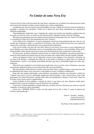 No Limiar de uma Nova Era
Escrever um livro talvez não seja tarefa das mais fáceis, mormente em se tratando de assunto tão pouco aceito
pela maioria das humanas criaturas, mesmo aquelas que se dizem umbandistas.
Acreditamos que seja esta uma das raras oportunidades em que a Cúpula da Corrente Astral da Umbanda se
predispõe a informar seus prosélitos e Filhos de Fé através de uma forma não-habitual que chamaremos
dimensão-mediunidade.
Propositadamente, deixaremos aqui o linguajar tão comum nos terreiros que atendem a grande massa de
seres que, por motivos vários, se situam na faixa kármica afim à Sagrada Corrente Astral de Umbanda.
Mas urge que esclareçamos que essa é apenas uma das formas de comunicação entre nós, "Guias" de Umbanda,
e os inumeráveis Filhos de Fé que peregrinam por esses "terreiros".
Assim, Filho de Fé, entregamos a ti, agora, um pequeno volume que outra pretensão não tem a não ser a de
mostrar que Umbanda se agita e se expressa de mil formas e que, neste clarear de uma Nova Era, queremos
tornar mais esclarecida e espiritualizada a nossa grande família umbandista.
Claro que de inédito esta obra não terá nada. Outros já com louvor escreveram os reais fundamentos de
nossa Doutrina, que ainda infelizmente custa a ser assimilada pelos melhores e mais entendidos Filhos de Fé.
Nossa gratidão a todos aqueles que já escreveram, pela obra benemérita, pelo compromisso e pela missão.
De nossa parte, queremos transmitir notícias-ensino de caráter bem abrangente, que possam preencher a
lacuna de todos aqueles que esbarram logo de início nas lições mais simples desta nossa tão sagrada Umbanda.
Assim, este pequeno volume visa ser informativo, buscar novos enfoques. Como dissemos, a Doutrina em
seu bojo já foi descrita e esmiuçada por Filhos de Fé que ainda se demoram no plano físico em missão de
esclarecimento e auxílio a essa grande coletividade universal, que hoje é denominada adepta dos cultos afro-
brasileiros.
Filho de Fé, que a Suprema Luz do Senhor Jesus inunde todo o teu ser em Paz, Amor e Harmonia, e que estas
notas possam despertar-te para as coisas maiores da vida e de nossa Doutrina.
Que este pequeno volume fale por si mesmo. Que suas letras, frases e capítulos sejam o rumo para uma vida
de umbandista mais aberta, mais consciente e mais ligada aos nossos verdadeiros fundamentos.
Nesta obra não estamos interessados, como dissemos, em grandes revelações, mas deixamos a critério do
"Caboclo" que escreve o livro se aprofundar naquilo que achar necessário, e que o mesmo possa, como velho
participante ativo desse Movimento, estender sobre todos seu entendimento e atenção. A esse nosso "mano" de
Corrente, nosso sincero saravá e agradecimento.
Assim Urubatão da Guia agradece a atenção de todos os que lerem esta obra. Queiram receber desse
humilde Caboclo votos de assistência e paz de Oxalá em seus caminhos.
Creiam que o Caboclo guardará no coração todos que, ao lerem este livro, fizerem-no por amor às coisas da
Umbanda, ou mesmo por mera curiosidade.
Assim, que o SENHOR JESUS te cubra com Seu manto de Luz, Paz e Amor. E vamos às palavras de
Caboclo, que já pediu agô...
Anauan... Savatara... Samany...
URUBATÃODAGUIA*
(ARASHAMANAN)
São Paulo, 28 de setembro de 1987.
* Nota do Médium — Urubatão da Guia é o mentor superior da Ordem Iniciática do Cruzeiro Divino, entidade que nos assiste desde a infância,
quando, aos 12 anos, iniciamos nossa jornada mediúnica.
18
 