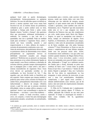 UMBANDA — A Proto-Síntese Cósmica
qualquer local onde se queira desimpregnar,
principalmente, formas-pensamento ou egrégoras
inferiores. No caso do indivíduo querer revitalizar-se,
deverá o mesmo queimar essas ervas numa hora
favorável do sol, no horário diurno de preferência,
voltando-se para o ponto cardeal oeste ou leste,
recebendo a fumaça pela frente e pelas costas.
Quando citamos "receber a fumaça", não queremos
dizer que precisamos enfumaçar profusamente o
ambiente. Ao contrário, o que vale não é a
quantidade, mas sim a qualidade. Pode ser também
usada para revitalizar o organismo físico, astral e
mental nas luzes vermelha, amarela e azul
respectivamente e, é claro, debaixo de orações e
correntes de pensamentos condizentes com o ato.
Antes de encerrarmos, não poderíamos deixar de citar
os portentosos efeitos de determinadas ervas solares,
principalmente no esgotamento nervoso ou
debilidade emocional causados por choques
espiríticos.* Referimo-nos ao girassol e ao maracujá,
duas portentosas ervas solares diretamente ligadas ao
corpo mental e seus fluxos contínuos e alternados de
correntes elétricas, gerando campos eletromagnéticos
que se propagam para o corpo astral e daí para o
sistema neurendócrino do organismo físico. Essas
ervas devem ser queimadas sozinhas ou em
combinação, na hora favorável do Sol, 7 dias
seguidos, que sem dúvida trarão os benefícios por
nós expostos. Outro conjunto que citamos também é
poderoso para retirar certas correntes de bloqueio de
caráter físico, principalmente relacionadas com o uso
indiscriminado e abusivo da energia vibratória
sexual, a qual faz com que as pessoas encontrem
dificuldades várias no campo afetivo, psíquico e até
espiritual. Assim é que aconselhamos a queima de:
Para homens — erva-doce + cravo Para mulheres —
erva-doce + canela. A tríade erva-doce, canela e
cravo, em conjunto, é muito boa para desimpregnar
pensamentos pesados, sexualizados ou animalizados,
sendo muito
recomendado para o terreiro, onde acorrem várias
pessoas, sendo que muitas delas com uma forte
sobrecarga por uso indevido de energias sexuais
negativas, as quais atraem toda sorte de Entidades
viciadas e grosseiras, como também uma série de
Elementares, isto é, "Espíritos" que não encarnaram
ainda uma só vez e que estagiam nos sítios
vibratórios da Natureza mas que não completaram
seu ciclo, sendo presas muito fáceis dos Magos-
Negros, os quais os manipulam com destreza e
frieza, sempre em detrimento de alguém. Esses
Espíritos, os Elementares, são sedentos por sangue,
esperma e toda sorte de pensamentos sexualizados
ou de baixa condição, que vêm pelas humanas
criaturas.** Esses Elementares se fixam no aura da
pessoa e vampirizam-na até suas últimas energias,
sendo esse um processo muito sério. Assim,
levantaremos muito sutilmente o véu que cobre esse
mistério quando tratarmos da Magia Etérico-Física.
Então, essas 3 ervas (erva-doce, canela e cravo)
devem ser misturadas com casca de limão e casca de
alho, defumando o "Congá" ou o ambiente caseiro,
dos fundos para a frente, deixando na porta uma
cumbuca de barro com 7 cruzes feitas na pemba
branca (4 por fora e 3 por dentro) e 7 dentes de alho
dentro. Repetir a operação 3 dias, nos 3 primeiros
dias de Lua cheia ou especialmente na Lua
minguante, à noite, próximo da meia-noite, já que
essa é uma Lua neutralizadora, dissipadora,
vampirizante, a qual sugará essas correntes e
afastará definitivamente esses intrusos, que de há
muito e não sem razão são empiricamente chamados
de súcubos e íncubos.
É, Filho de Fé, Umbanda não é simplesmente
superstição como querem alguns. È Ciência, ou
melhor, aplicação das Ciências na sua mais pura
expressão. O tempo se encarregará de mostrar a
todos essas verdades. Até lá, aguardemos
trabalhando...
* As essências que, quando queimadas, atuam no complexo mento-mediúnico são: sândalo, incenso e alfazema, misturadas em
proporções iguais.
** Eis o motivo de orientarmos as Filhas de Fé para não comparecerem à sessão ou à "gira" ou mesmo a qualquer "corrente" quando
estiverem menstruadas.
180
 