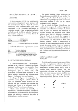 CAPÍTULO XI
VIBRAÇÃO ORIGINAL DE OGUM
1. CONCEITO
O termo sagrado OGUM teve primitivamente
outros nomes, principalmente Igom, que mais tarde
foi fonetizado como Agaum e Agni. Os africanos,
muito mais tarde, fonetizaram GUN, para depois
fonetizarem OGUM. Traduzindo esses termos ou
vocábulos segundo a Coroa da Palavra ou a Ciência
do Verbo, através do Alfabeto Adâmico, Vatânico ou
Devanagárico (originado do primitivo alfabeto da
Raça Vermelha), teríamos:
2. ATIVIDADE ESPIRITUAL KÁRMICA
A Vibração de Ogum reflete a Luta Sagrada, a
Inovação da Fé; o Guerreiro Cósmico, o Pacificador,
aquele que conclama a todos com seus clarins. Ogum
direcionou todos os "filhos errantes do Universo", os
"estrangeiros", para o planeta Terra, onde
alcançariam a evolução para retornarem às suas
Pátrias Siderais. Muitos de seus militantes estão
ligados à Confraria dos Espíritos Ancestrais.
A vibração de Ogum é a manipuladora dos
elementos aquosos. Ogum é o Senhor Primaz da
Água, dos elementos fluentes, fazendo fluir suas
energias, que são canalizadas na dissipação das
correntes das Trevas e do submundo astral. É
também "digestor", selecionando vibrações.
Ogum, como Guerreiro de Umbanda, é o
trabalhador, o vencedor de demandas, vencedor das
demandas da fé, das incongruências do sentimento. É
aquele que neutraliza, através de seu poder, as
iniqüidades e os conflitos kármicos.
Em caráter hierático, Ogum lembra-nos os
Grandes Condutores no início de suas tarefas. É o
condutor do grande exército de Almas, as quais se
submetem ao seu poder para poderem ascender aos
planos mais elevados da Vida. Essa é a função
hierática ou kármica de Ogum.
Em se tratando da Magia Etérico-Física, atua
combatendo os marginais do astral e seus prepostos.
Manipulam com sabedoria as energias do planeta
Marte, as quais são utilizadas para neutralizar as
correntes oriundas do submundo astral. Ogum
também, como Guerreiro Cósmico, comanda no
"Terra a Terra", ou no mundo das energias, os
"Senhores dos Entrecruzamentos Vibratórios", os
Exus Guardiães, os quais servem a Ogum como
batedores cósmicos, abrindo e desobstruindo os
caminhos por onde Ogum e seus exércitos de Almas
haverão de passar. Assim é que se processa a
atividade espiritual kármica da Vibração Original de
Ogum, a qual desempenha sérias funções no planeta
terra e, dentro desse, no Movimento Umbandista da
atualidade.
3. GRAFIA SAGRADA OU LEI
DE PEMBA
Dentro do grafismo ou escrita sagrada, o alfabeto
que traduz os equivalentes vibratórios de ordem
astral (clichês astrais) é o dito Adâmico, Vatânico ou
Devanagárico. O termo sagrado OGUM assim se
expressa nesse alfabeto original, que tem
equivalências vibratórias na Magia Etéreo-Física.
Além dos sinais sagrados, daremos também seus
valores numéricos, que além da quantidade
expressam qualidades, através da unidade letra-som.
183
 