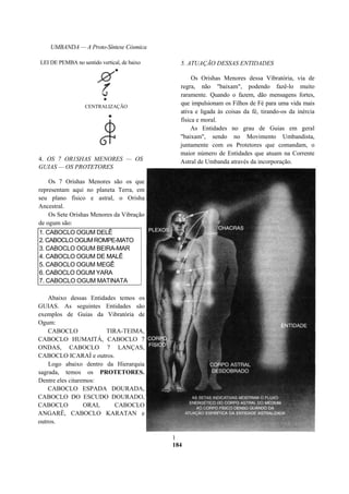 UMBANDA — A Proto-Síntese Cósmica
4. OS 7 OR1SHAS MENORES — OS
GUIAS — OS PROTETORES
Os 7 Orishas Menores são os que
representam aqui no planeta Terra, em
seu plano físico e astral, o Orisha
Ancestral.
Os Sete Orishas Menores da Vibração
de ogum são:
1. CABOCLO OGUM DELÊ
2. CABOCLO OGUM ROMPE-MATO
3. CABOCLO OGUM BEIRA-MAR
4. CABOCLO OGUM DE MALÊ
5. CABOCLO OGUM MEGÊ
6. CABOCLO OGUM YARA
7. CABOCLO OGUM MATINATA
5. ATUAÇÃO DESSAS ENTIDADES
Os Orishas Menores dessa Vibratória, via de
regra, não "baixam", podendo fazê-lo muito
raramente. Quando o fazem, dão mensagens fortes,
que impulsionam os Filhos de Fé para uma vida mais
ativa e ligada às coisas da fé, tirando-os da inércia
física e moral.
As Entidades no grau de Guias em geral
"baixam", sendo no Movimento Umbandista,
juntamente com os Protetores que comandam, o
maior número de Entidades que atuam na Corrente
Astral de Umbanda através da incorporação.
1
184
LEI DE PEMBA no sentido vertical, de baixo
CENTRALIZAÇÃO
Abaixo dessas Entidades temos os
GUIAS. As seguintes Entidades são
exemplos de Guias da Vibratória de
Ogum:
CABOCLO TIRA-TEIMA,
CABOCLO HUMAITÁ, CABOCLO 7
ONDAS, CABOCLO 7 LANÇAS,
CABOCLO ICARAÍ e outros.
Logo abaixo dentro da Hierarquia
sagrada, temos os PROTETORES.
Dentre eles citaremos:
CABOCLO ESPADA DOURADA,
CABOCLO DO ESCUDO DOURADO,
CABOCLO ORAI, CABOCLO
ANGARÊ, CABOCLO KARATAN e
outros.
 