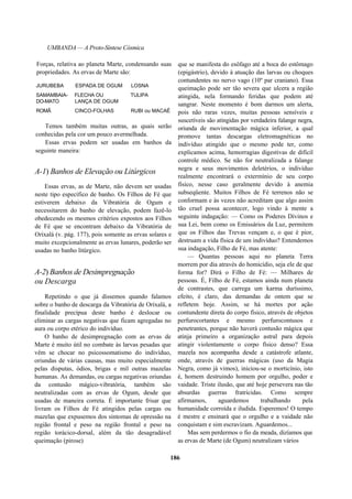 UMBANDA — A Proto-Síntese Cósmica
Forças, relativa ao planeta Marte, condensando suas
propriedades. As ervas de Marte são:
JURUBEBA ESPADA DE OGUM LOSNA
SAMAMBAIA- FLECHA OU TULIPA
DO-MATO LANÇA DE OGUM
ROMÃ CINCO-FOLHAS RUBI ou MACAÉ
Temos também muitas outras, as quais serão
conhecidas pela cor um pouco avermelhada.
Essas ervas podem ser usadas em banhos da
seguinte maneira:
A-1) Banhos de Elevação ou Litúrgicos
Essas ervas, as de Marte, não devem ser usadas
neste tipo específico de banho. Os Filhos de Fé que
estiverem debaixo da Vibratória de Ogum e
necessitarem do banho de elevação, podem fazê-lo
obedecendo os mesmos critérios expostos aos Filhos
de Fé que se encontram debaixo da Vibratória de
Orixalá (v. pág. 177), pois somente as ervas solares e
muito excepcionalmente as ervas lunares, poderão ser
usadas no banho litúrgico.
A-2) Banhos de Desimpregnação
ou Descarga
Repetindo o que já dissemos quando falamos
sobre o banho de descarga da Vibratória de Orixalá, a
finalidade precípua deste banho é deslocar ou
eliminar as cargas negativas que ficam agregadas no
aura ou corpo etérico do indivíduo.
O banho de desimpregnação com as ervas de
Marte é muito útil no combate às larvas pesadas que
vêm se chocar no psicossomatismo do indivíduo,
oriundas de várias causas, mas muito especialmente
pelas disputas, ódios, brigas e mil outras mazelas
humanas. As demandas, ou cargas negativas oriundas
da contusão mágico-vibratória, também são
neutralizadas com as ervas de Ogum, desde que
usadas de maneira correta. É importante frisar que
livram os Filhos de Fé atingidos pelas cargas ou
mazelas que expusemos dos sintomas de opressão na
região frontal e peso na região frontal e peso na
região torácico-dorsal, além da tão desagradável
queimação (pirose)
que se manifesta do esôfago até a boca do estômago
(epigástrio), devido à atuação das larvas ou choques
contundentes no nervo vago (10º par craniano). Essa
queimação pode ser tão severa que ulcera a região
atingida, nela formando feridas que podem até
sangrar. Neste momento é bom darmos um alerta,
pois não raras vezes, muitas pessoas sensíveis e
suscetíveis são atingidas por verdadeira falange negra,
oriunda de movimentação mágica inferior, a qual
promove tantas descargas eletromagnéticas no
indivíduo atingido que o mesmo pode ter, como
explicamos acima, hemorragias digestivas de difícil
controle médico. Se não for neutralizada a falange
negra e seus movimentos deletérios, o indivíduo
realmente encontrará o extermínio de seu corpo
físico, nesse caso geralmente devido à anemia
subseqüente. Muitos Filhos de Fé terrenos não se
conformam e às vezes não acreditam que algo assim
tão cruel possa acontecer, logo vindo à mente a
seguinte indagação: — Como os Poderes Divinos e
sua Lei, bem como os Emissários da Luz, permitem
que os Filhos das Trevas vençam e, o que é pior,
destruam a vida física de um indivíduo? Entendemos
sua indagação, Filho de Fé, mas atente:
— Quantas pessoas aqui no planeta Terra
morrem por dia através do homicídio, seja ele de que
forma for? Dirá o Filho de Fé: — Milhares de
pessoas. É, Filho de Fé, estamos ainda num planeta
de contrastes, que carrega um karma duríssimo,
efeito, é claro, das demandas de ontem que se
refletem hoje. Assim, se há mortes por ação
contundente direta do corpo físico, através de objetos
perfurocortantes e mesmo perfurocontusos e
penetrantes, porque não haverá contusão mágica que
atinja primeiro a organização astral para depois
atingir violentamente o corpo físico denso? Essa
mazela nos acompanha desde a catástrofe atlante,
onde, através de guerras mágicas (uso da Magia
Negra, como já vimos), iniciou-se o morticínio, isto
é, homem destruindo homem por orgulho, poder e
vaidade. Triste ilusão, que até hoje persevera nas tão
absurdas guerras fratricidas. Como sempre
afirmamos, aguardemos trabalhando pela
humanidade corroída e iludida. Esperemos! O tempo
é mestre e ensinará que o orgulho e a vaidade não
conquistam e sim escravizam. Aguardemos...
Mas sem perdermos o fio da meada, dizíamos que
as ervas de Marte (de Ogum) neutralizam vários
186
 