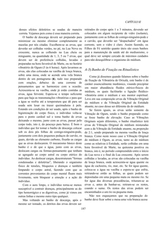 CAPÍTULOXI
desses efeitos deletérios se usadas de maneira
correta. Vejamos pois como é essa maneira correta.
O banho de descarga deverá ser preparado para
minimizar ou mesmo eliminar completamente as
mazelas por nós citadas. Escolhem-se as ervas, que
deverão ser colhidas verdes, no pé, na Lua Nova ou
crescente, nunca as colhendo na Lua cheia ou
minguante, na quantidade de 1, 3, 5 ou 7 ervas, que
devem ser de preferência colhidas, lavadas e
preparadas na hora favorável de Marte, ou no horário
vibratório de Ogum (3 às 6 horas). Após lavarmos as
ervas, são elas colocadas na vasilha de louça branca,
sobre uma mesa, onde se acende uma vela branca
dentro de um pentagrama (r), tudo isso preparado
com orações, debaixo de uma corrente de
pensamentos que se harmonize com a ocasião.
Acrescenta-se na vasilha, onde já estão contidas as
ervas, água fervente. Espera-se o tempo suficiente
para que haja as transmutações vibratórias e para que
a água se resfrie até a temperatura que dê para ser
usada sem lesar ou trazer queimaduras à pele.
Estando em condições de ser usado, após o banho de
higienização do corpo físico, o indivíduo volta-se
para o ponto cardeal sul e toma banho de ervas
deixando o mesmo, junto com as ervas, passar pelo
corpo todo, isto é, do pescoço para baixo. É bom o
indivíduo que for tomar o banho de descarga colocar
sob os dois pés folhas de comigo-ninguém-pode,
juntamente com dois pequenos pedaços de carvão, os
quais, devido ao elemento carbono, fixarão as cargas
que as ervas deslocarem. O mecanismo básico deste
banho é o de que a água, junto com as ervas,
deslocam cargas ou formas-pensamento que tenham
se agregado ao corpo astral ou corpo etérico do
indivíduo. Ao deslocar cargas, desestruturam "formas
condensadas e deletérias", liberando o organismo
físico de tensões, bloqueios e doenças e também
limpando o corpo astral, fazendo com que as
correntes provenientes do corpo mental fluam mais
livremente, sem bloquear a emoção e a ação do
indivíduo.
Com o aura limpo, o indivíduo torna-se menos
susceptível a contrair doenças, principalmente as do
tipo hemorrágico e as digestivas, como já vimos em
outras linhas e mesmo outro tipo qualquer.
Mas voltando ao banho de descarga, após o
mesmo ser tomado, os detritos das ervas devem ser
retirados do corpo após 1 a 3 minutos, devendo ser
colocados em algum recipiente de vidro (isolante),
juntamente com as folhas de comigo-ninguém-pode e
o carvão, que deverão ser "despachados" em água
corrente, sem o vidro é claro. Assim fazendo, os
Filhos de Fé sentirão quanto úteis são esses banhos
para a manutenção da saúde até do mediunismo, o
qual deve ser sempre cercado de máximos cuidados
para não desequilibrar o organismo do médium.
A-3) Banho de Fixação ou Ritualístico
Como já dissemos quando falamos sobre o banho
de fixação da Vibratória de Orixalá, este banho é de
caráter essencialmente mediúnico, visando precipitar
em maior abundância fluidos etérico-físicos do
médium, os quais facilitarão a ligação fluídico-
vibratória entre o médium e seu mentor espiritual.
Leva em sua composição ervas da Vibração Original
do médium e da Vibração Original da Entidade
atuante, no caso dessa ser diferente da do médium.
Se forem iguais, as ervas serão somente da
Vibração de Ogum, sendo o banho preparado como
se fosse banho de elevação. Caso as Vibrações
Originais sejam diferentes, o banho ritualístico terá
ervas de Vibração Original do médium misturadas
com a da Vibração da Entidade atuante, na proporção
de 2:1, sendo preparado na mesma vasilha de louça
branca. Como neste nosso caso a Vibração Original
do médium é Ogum, as ervas, tanto as do médium
como as relativas à Entidade, serão colhidas em uma
hora favorável de Marte, na quinzena positiva ou
branca, isto é, no período compreendido entre o início
da Lua nova e o final da Lua crescente. Após serem
colhidas e lavadas, as ervas são colocadas na vasilha
de louça branca, onde acrescenta-se água quente ou
água de cachoeira, rio, mar, etc. Se for água quente,
coloca-se a água na vasilha e espera-se que esfrie,
retirando-se então as folhas, as quais podem ser
depositadas em uma pequena mata ou mesmo rio. Se
for água das diversas procedências, trituram-se as
ervas e, antes de banhar-se, retiram-se os restos,
coando o sumo. Os restos das ervas podem ser
encaminhados a um rio ou pequena mata.
Não nos esqueçamos que na preparação do
banho deve ficar sobre a mesa uma vela branca acesa
187
 