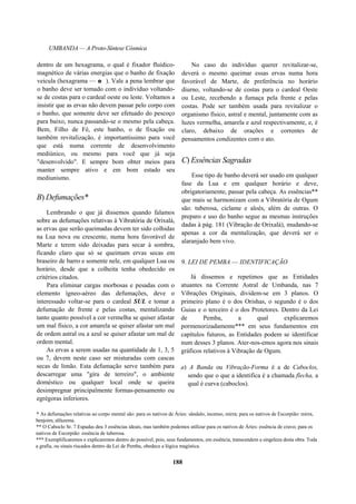 UMBANDA — A Proto-Síntese Cósmica
dentro de um hexagrama, o qual é fixador fluídico-
magnético de várias energias que o banho de fixação
veicula (hexagrama — e ). Vale a pena lembrar que
o banho deve ser tomado com o indivíduo voltando-
se de costas para o cardeal oeste ou leste. Voltamos a
insistir que as ervas não devem passar pelo corpo com
o banho, que somente deve ser efetuado do pescoço
para baixo, nunca passando-se o mesmo pela cabeça.
Bem, Filho de Fé, este banho, o de fixação ou
também revitalização, é importantíssimo para você
que está numa corrente de desenvolvimento
mediúnico, ou mesmo para você que já seja
"desenvolvido". E sempre bom obter meios para
manter sempre ativo e em bom estado seu
mediunismo.
B) Defumações*
Lembrando o que já dissemos quando falamos
sobre as defumações relativas à Vibratória de Orixalá,
as ervas que serão queimadas devem ter sido colhidas
na Lua nova ou crescente, numa hora favorável de
Marte e terem sido deixadas para secar à sombra,
ficando claro que só se queimam ervas secas em
braseiro de barro e somente nele, em qualquer Lua ou
horário, desde que a colheita tenha obedecido os
critérios citados.
Para eliminar cargas morbosas e pesadas com o
elemento ígneo-aéreo das defumações, deve o
interessado voltar-se para o cardeal SUL e tomar a
defumação de frente e pelas costas, mentalizando
tanto quanto possível a cor vermelha se quiser afastar
um mal físico, a cor amarela se quiser afastar um mal
de ordem astral ou a azul se quiser afastar um mal de
ordem mental.
As ervas a serem usadas na quantidade de 1, 3, 5
ou 7, devem neste caso ser misturadas com cascas
secas de limão. Esta defumação serve também para
descarregar uma "gira de terreiro", o ambiente
doméstico ou qualquer local onde se queira
desimpregnar principalmente formas-pensamento ou
egrégoras inferiores.
No caso do indivíduo querer revitalizar-se,
deverá o mesmo queimar essas ervas numa hora
favorável de Marte, de preferência no horário
diurno, voltando-se de costas para o cardeal Oeste
ou Leste, recebendo a fumaça pela frente e pelas
costas. Pode ser também usada para revitalizar o
organismo físico, astral e mental, juntamente com as
luzes vermelha, amarela e azul respectivamente, e, é
claro, debaixo de orações e correntes de
pensamentos condizentes com o ato.
C) Essências Sagradas
Esse tipo de banho deverá ser usado em qualquer
fase da Lua e em qualquer horário e deve,
obrigatoriamente, passar pela cabeça. As essências**
que mais se harmonizam com a Vibratória de Ogum
são: tuberosa, ciclame e aloés, além de outras. O
preparo e uso do banho segue as mesmas instruções
dadas à pág. 181 (Vibração de Orixalá), mudando-se
apenas a cor da mentalização, que deverá ser o
alaranjado bem vivo.
9. LEI DE PEMBA — IDENTIFICAÇÃO
Já dissemos e repetimos que as Entidades
atuantes na Corrente Astral de Umbanda, nas 7
Vibrações Originais, dividem-se em 3 planos. O
primeiro plano é o dos Orishas, o segundo é o dos
Guias e o terceiro é o dos Protetores. Dentro da Lei
de Pemba, a qual explicaremos
pormenorizadamente*** em seus fundamentos em
capítulos futuros, as Entidades podem se identificar
num desses 3 planos. Ater-nos-emos agora nos sinais
gráficos relativos à Vibração de Ogum.
a) A Banda ou Vibração-Forma é a de Caboclos,
sendo que o que a identifica é a chamada flecha, a
qual é curva (caboclos).
* As defumações relativas ao corpo mental são: para os nativos de Áries: sândalo, incenso, mirra; para os nativos de Escorpião: mirra,
benjoim, alfazema.
** O Caboclo Sr. 7 Espadas deu 3 essências ideais, mas também podemos utilizar para os nativos de Áries: essência de cravo; para os
nativos de Escorpião: essência de tuberosa.
*** Exemplificaremos e explicaremos dentro do possível, pois, seus fundamentos, em essência, transcendem a singeleza desta obra. Toda
a grafia, ou sinais riscados dentro da Lei de Pemba, obedece a lógica magística.
188
 