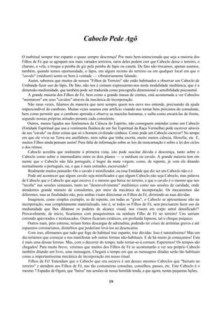 Caboclo Pede Agô
O inabitual sempre traz espanto e quase sempre descrença! Por mais bem-intencionada que seja a maioria dos
Filhos de Fé que se agrupam nos mais variados terreiros, raros deles podem crer que Caboclo deixe o terreiro, o
charuto, a vela, e troque a pemba de giz pela pemba de lápis ou caneta. De fato não trocamos, apenas usamos,
também, quando temos oportunidade, o lápis, em algum recinto do terreiro ou em qualquer local em que o
"cavalo" (médium) sentir-se bem à vontade — vibratoriamente falando.
Assim, sabemos que muitos de nossos "Filhos de Terreiro" não estão habituados a observar um Caboclo de
Umbanda fazer uso do lápis. De fato, não nos é comum expressarmo-nos nesta modalidade mediúnica, que é a
dimensão-mediunidade, que também pode ser traduzida como psicografia dimensional e sensibilidade psicoastral.
A grande maioria dos Filhos de Fé, bem como a grande massa de crentes, está acostumada a ver Caboclos
"montarem" em seus "cavalos" através da mecânica de incorporação.
Não raras vezes, falamos de maneira que nem sempre quem nos ouve nos entende, precisando da ajuda
imprescindível do cambono. Muitas vezes usamos este artifício visando nos tornar bem próximos do consulente,
bem como permitir que o cambono aprenda e observe as mazelas humanas, e saiba como encará-las de frente,
segundo nossas próprias atitudes perante cada consulente.
Outros, menos ligados aos fenômenos da Ciência do Espírito, não conseguem entender como um Caboclo
(Entidade Espiritual que usa a vestimenta fluídica de um Ser Espiritual da Raça Vermelha) pode escrever através
de seu "cavalo" ou dizer coisas que só o homem civilizado conhece. Como pode um Caboclo escrever? No tempo
em que ele vivia na Terra era analfabeto, nem sabia que tinha escrita, muito menos ciência, filosofia, etc. E,
muitos Filhos ainda pensam assim! Pura falta de informação sobre as leis da reencarnação e sobre a lei dos ciclos
e dos ritmos.
Caboclo acredita que realmente à primeira vista, isto pode suscitar dúvida e descrença, tanto sobre o
Caboclo como sobre o intermediário entre os dois planos — o médium ou cavalo. A grande maioria tem em
mente que o Caboclo não fala português, é bugre da mata virgem; como, de repente, já vem ele ditando
normalmente o português, ou, o que é mais estranho, escrevendo?
Realmente muitos pensarão: Ou o cavalo é mistificador, ou essa Entidade que diz ser um Caboclo não o é.
Pode até acontecer que algum cavalo seja mistificador e que algum Caboclo não seja Caboclo, mas palavra
de Caboclo que o Caboclo que aqui escreve é o mesmo que baixa no terreiro, e que o cavalo é o mesmo que nos
"recebe" nas sessões semanais, tanto no "desenvolvimento" mediúnico como nas sessões de caridade, onde
atendemos grande número de consulentes, por meio da mecânica de incorporação. Os mecanismos são
diferentes, mas as finalidades não, pois ambas visam direcionar os Filhos de Fé, dirimindo as suas dúvidas.
Imaginem, como simples exemplo, se de repente, em todas as "giras", o Caboclo se apresentasse não na
incorporação, mas completamente materializado, isto é, se todos os Filhos de Fé, sem precisarem fazer uso da
mediunidade que lhes dilatasse os poderes de alcance visual, nos vissem em corpo astral densificado?!
Provavelmente, de início, ficaríamos com pouquíssimos ou nenhum Filho de Fé no terreiro! Uns sairiam
correndo apavorados e tresloucados. Outros ficariam extáticos, em profunda hipnose, tal o choque psíquico.
Outros mais, peto estresse, teriam fortes descargas de adrenalina, podendo ter crises de arritmias graves e até
espasmos coronarianos, distúrbios que poderiam levá-los ao desencarne.
Com isso, afirmamos que tudo que foge do habitual traz espanto, traz dúvidas. Isso é naturalíssimo! Mas um
dia teríamos que começar a nos manifestar sob outras formas não-habituais. E de há muito já começamos! Esta
é mais uma dessas formas. Mas, com o decorrer do tempo, tudo tornar-se-á comum. Esperemos! Os tempos são
chegados! Para muito breve, veremos que muitos dos Filhos de Fé se acostumarão a ver seu próprio Caboclo
também ditando um livro, uma mensagem. Chegará o tempo em que as mensagens ditadas serão tão habituais
como a importantíssima mecânica de incorporação em nosso ritual.
Filhos de Fé! Entendam que o Caboclo que ora escreve é um desses mesmos Caboclos que "baixam no
terreiro" e atendem aos Filhos de Fé, nas tão costumeiras consultas, conselhos, passes, etc. Este Caboclo é o
mesmo 7 Espadas de Ogum, que "baixa" nas sessões de nossa humilde tenda, e que agora, nestas pequenas lições,
19
 