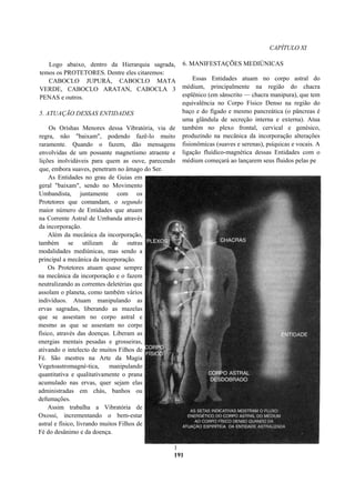 CAPÍTULO XI
Logo abaixo, dentro da Hierarquia sagrada,
temos os PROTETORES. Dentre eles citaremos:
CABOCLO JUPURÁ, CABOCLO MATA
VERDE, CABOCLO ARATAN, CABOCLA 3
PENAS e outros.
5. ATUAÇÃO DESSAS ENTIDADES
Os Orishas Menores dessa Vibratória, via de
regra, não "baixam", podendo fazê-lo muito
raramente. Quando o fazem, dão mensagens
envolvidas de um possante magnetismo atraente e
lições inolvidáveis para quem as ouve, parecendo
que, embora suaves, penetram no âmago do Ser.
As Entidades no grau de Guias em
geral "baixam", sendo no Movimento
Umbandista, juntamente com os
Protetores que comandam, o segundo
maior número de Entidades que atuam
na Corrente Astral de Umbanda através
da incorporação.
Além da mecânica da incorporação,
também se utilizam de outras
modalidades mediúnicas, mas sendo a
principal a mecânica da incorporação.
Os Protetores atuam quase sempre
na mecânica da incorporação e o fazem
neutralizando as correntes deletérias que
assolam o planeta, como também vários
indivíduos. Atuam manipulando as
ervas sagradas, liberando as mazelas
que se assestam no corpo astral e
mesmo as que se assestam no corpo
físico, através das doenças. Liberam as
energias mentais pesadas e grosseiras,
ativando o intelecto de muitos Filhos de
Fé. São mestres na Arte da Magia
Vegetoastromagné-tica, manipulando
quantitativa e qualitativamente o prana
acumulado nas ervas, quer sejam elas
administradas em chás, banhos ou
defumações.
Assim trabalha a Vibratória de
Oxossi, incrementando o bem-estar
astral e físico, livrando muitos Filhos de
Fé do desânimo e da doença.
6. MANIFESTAÇÕES MEDIÚNICAS
Essas Entidades atuam no corpo astral do
médium, principalmente na região do chacra
esplênico (em sânscrito — chacra manipura), que tem
equivalência no Corpo Físico Denso na região do
baço e do fígado e mesmo pancreática (o pâncreas é
uma glândula de secreção interna e externa). Atua
também no plexo frontal, cervical e genésico,
produzindo na mecânica da incorporação alterações
fisionômicas (suaves e serenas), psíquicas e vocais. A
ligação fluídico-magnética dessas Entidades com o
médium começará ao lançarem seus fluidos pelas pe
1
191
 