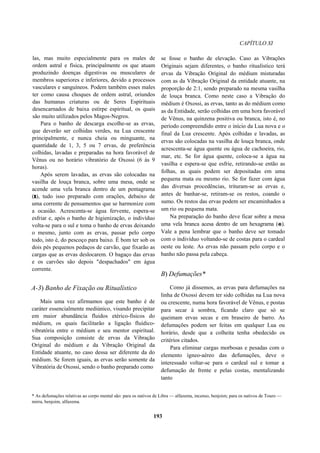 CAPÍTULO XI
las, mas muito especialmente para os males de
ordem astral e física, principalmente os que atuam
produzindo doenças digestivas ou musculares de
membros superiores e inferiores, devido a processos
vasculares e sanguíneos. Podem também esses males
ter como causa choques de ordem astral, oriundos
das humanas criaturas ou de Seres Espirituais
desencarnados de baixa estirpe espiritual, os quais
são muito utilizados pelos Magos-Negros.
Para o banho de descarga escolhe-se as ervas,
que deverão ser colhidas verdes, na Lua crescente
principalmente, e nunca cheia ou minguante, na
quantidade de 1, 3, 5 ou 7 ervas, de preferência
colhidas, lavadas e preparadas na hora favorável de
Vênus ou no horário vibratório de Oxossi (6 às 9
horas).
Após serem lavadas, as ervas são colocadas na
vasilha de louça branca, sobre uma mesa, onde se
acende uma vela branca dentro de um pentagrama
(r), tudo isso preparado com orações, debaixo de
uma corrente de pensamentos que se harmonize com
a ocasião. Acrescenta-se água fervente, espera-se
esfriar e, após o banho de higienização, o indivíduo
volta-se para o sul e toma o banho de ervas deixando
o mesmo, junto com as ervas, passar pelo corpo
todo, isto é, do pescoço para baixo. É bom ter sob os
dois pés pequenos pedaços de carvão, que fixarão as
cargas que as ervas deslocarem. O bagaço das ervas
e os carvões são depois "despachados" em água
corrente.
A-3) Banho de Fixação ou Ritualístico
Mais uma vez afirmamos que este banho é de
caráter essencialmente mediúnico, visando precipitar
em maior abundância fluidos etérico-físicos do
médium, os quais facilitarão a ligação fluídico-
vibratória entre o médium e seu mentor espiritual.
Sua composição consiste de ervas da Vibração
Original do médium e da Vibração Original da
Entidade atuante, no caso dessa ser diferente da do
médium. Se forem iguais, as ervas serão somente da
Vibratória de Oxossi, sendo o banho preparado como
se fosse o banho de elevação. Caso as Vibrações
Originais sejam diferentes, o banho ritualístico terá
ervas da Vibração Original do médium misturadas
com as da Vibração Original da entidade atuante, na
proporção de 2:1, sendo preparado na mesma vasilha
de louça branca. Como neste caso a Vibração do
médium é Oxossi, as ervas, tanto as do médium como
as da Entidade, serão colhidas em uma hora favorável
de Vênus, na quinzena positiva ou branca, isto é, no
período compreendido entre o início da Lua nova e o
final da Lua crescente. Após colhidas e lavadas, as
ervas são colocadas na vasilha de louça branca, onde
acrescenta-se água quente ou água de cachoeira, rio,
mar, etc. Se for água quente, coloca-se a água na
vasilha e espera-se que esfrie, retirando-se então as
folhas, as quais podem ser depositadas em uma
pequena mata ou mesmo rio. Se for fazer com água
das diversas procedências, trituram-se as ervas e,
antes de banhar-se, retiram-se os restos, coando o
sumo. Os restos das ervas podem ser encaminhados a
um rio ou pequena mata.
Na preparação do banho deve ficar sobre a mesa
uma vela branca acesa dentro de um hexagrama (e).
Vale a pena lembrar que o banho deve ser tomado
com o indivíduo voltando-se de costas para o cardeal
oeste ou leste. As ervas não passam pelo corpo e o
banho não passa pela cabeça.
B) Defumações*
Como já dissemos, as ervas para defumações na
linha de Oxossi devem ter sido colhidas na Lua nova
ou crescente, numa hora favorável de Vênus, e postas
para secar à sombra, ficando claro que só se
queimam ervas secas e em braseiro de barro. As
defumações podem ser feitas em qualquer Lua ou
horário, desde que a colheita tenha obedecido os
critérios citados.
Para eliminar cargas morbosas e pesadas com o
elemento ígneo-aéreo das defumações, deve o
interessado voltar-se para o cardeal sul e tomar a
defumação de frente e pelas costas, mentalizando
tanto
* As defumações relativas ao corpo mental são: para os nativos de Libra — alfazema, incenso, benjoim; para os nativos de Touro —
mirra, benjoim, alfazema.
193
 