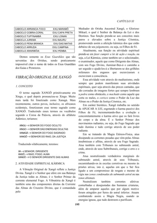 CAPÍTULO XI
CABOCLO ARRANCA-TOCO EXU MARABÔ
CABOCLO COBRA-CORAL EXU CAPA PRETA
CABOCLO TUPYNAMBÁ EXU LONAN
CABOCLA JUREMA EXU BAURU
CABOCLO PENA BRANCA EXU DAS MATAS
CABOCLO ARRUDA EXU CAMPINA
CABOCLO ARARIBÓIA EXU PEMBA
Demos somente os Exus Guardiães que são
serventias dos Orishas, sendo praticamente
impossível citar o nome de todos os Exus Guardiães
dos Guias e Protetores.
VIBRAÇÃO ORIGINAL DE XANGÔ
1. CONCEITO
O termo sagrado XANGÔ primitivamente era
Xingu, o qual depois pronunciou-se Xingo. Muito
mais tarde foi fonetizado como Xanagá. Mais
recentemente, outros povos, inclusive, os africanos
ocidentais, fonetizaram esse termo sagrado como
XANGÔ. Traduzindo esses termos ou vocábulos
segundo a Coroa da Palavra, através do alfabeto
Adâmico, teríamos:
XINGU→SENHOR DO FOGO OCULTO
XINGO→SENHOR DAS ENERGIAS OCULTAS
XANAGÁ→SENHOR DO FOGO SAGRADO
XANGÔ→SENHOR DO RAIO, DA JUSTIÇA
Traduzindo silabicamente, teremos:
XA→SENHOR; DIRIGENTE
ANGÔ→RAIO; FOGO; ALMA
XANGÔ→O SENHOR DIRIGENTE DAS ALMAS
2. ATIVIDADE ESPIRITUAL KÁRMICA
A Vibração Original de Xangô reflete a Justiça
Divina. Xangô é o Senhor que afere em sua Balança
da Justiça todas as Almas; é o Senhor Primaz da
corrente elemental Fogo. A Vibratória de Xangô é
também uma das componentes diretas da Corrente
das Almas do Cruzeiro Divino, que é comandada
pelo
Mediador do Orisha Ancestral Xangô, o Glorioso
Mikael, o qual é Senhor da Balança da Lei e dos
Destinos. Sua função prende-se aos conceitos mais
puros e elevados sobre a Justiça Cósmica,
promovendo assim a aferição kármica dos que estão
debaixo de seu julgamento, ou seja, os Filhos de Fé.
Atualmente, sua função ou atividade espiritual
prende-se em fazer cumprir a lei de ação e reação, ou
seja, a Lei Kármica, como também ser o selecionador,
o examinador, aquele que como Dirigente das Almas,
com seu Fogo Divino, iluminar-lhes-á o caminho a
ser seguido e ajudá-los-á a libertarem-se dos grilhões
milenares dos enganos que escravizaram e
escravizam a consciência.
Essa atividade vem através do mediunismo, onde
sempre que podem manifestam suas atividades
espirituais, quer seja através das preces cantadas, que
são coroadas de imagens fortes que sempre lembram
a pedra como obstáculo, o machado como aquele que
corta os males, o corisco como o Poder da Luz das
Almas ou o Poder da Justiça Cósmica, etc.
Em caráter hierático, Xangô trabalha no sentido
de APLICAR A LEI, esgotando o karma passivo dos
Filhos de Fé, incrementando-lhes a evolução e
concomitantemente o karma ativo que os fará livres
do corpo e da alma. É o Senhor Primaz dos
movimentos radiantes, ou seja, do Fogo Sagrado que
tudo ilumina e tudo corrige através de seu poder
radiante.
Em se tratando de Magia Etéreos-Física, atua
dissipando as correntes pesadas que vêm pelas Almas
insubmissas e aflitas, através de seu Fogo Sagrado.
Atua também com Tribunais no submundo astral,
onde, através de seus Subtribunais, corrige o erro e o
crime.
Atua neutralizando verdadeiros marginais do
submundo astral, através de seus Tribunais,
encaminhando-os às escolas corretivas ou mesmo às
prisões ativas, isto é, aquelas em que o Ser fica
ligado a um compromisso de resgate e mesmo de
vigia nas zonas condenadas do submundo astral ou nas
zonas abismais.
Neutralizam também correntes afetivas
conturbadas e desajustadas das humanas criaturas,
além de amparar aqueles que por algum motivo
foram atingidos por Seres do astral inferior. Atuam
combatendo assim a Magia Negra, usando as
energias ígneas, que tudo destroem e purificam.
195
 