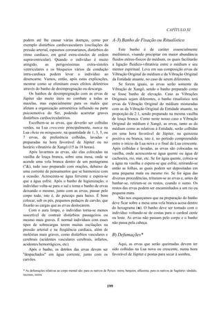CAPÍTULO XI
podem até lhe causar várias doenças, como por
exemplo distúrbios cardiovasculares (oscilações da
pressão arterial, espasmos coronarianos, distúrbios do
ritmo cardíaco, em geral extra-sístoles de ordem
supraventricular). Quando o indivíduo é muito
atingido, as perigosíssimas extra-sístoles
ventriculares e os bloqueios vários da condução
intra-cardíaca podem levar o indivíduo ao
desencarne. Vamos, então, após estas explicações,
mostrar como se eliminam esses efeitos deletérios
através do banho de desimpregnação ou descarga.
Os banhos de desimpregnação com as ervas de
Júpiter são muito úteis no combate a todas as
mazelas, mas especialmente para os males que
afetam a organização astroetérica influindo na parte
psicoemotiva do Ser, podendo acarretar graves
distúrbios cardiocirculatórios.
Escolhem-se as ervas, que deverão ser colhidas
verdes, na Lua crescente principalmente, nunca na
Lua cheia ou minguante, na quantidade de 1, 3, 5, ou
7 ervas, de preferência colhidas, lavadas e
preparadas na hora favorável de Júpiter ou no
horário vibratório de Xangô (15 às 18 horas).
Após lavarmos as ervas, são elas colocadas na
vasilha de louça branca, sobre uma mesa, onde se
acende uma vela branca dentro de um pentagrama
("&), tudo isso preparado com orações, debaixo de
uma corrente de pensamentos que se harmonize com
a ocasião. Acrescenta-se água fervente e espera-se
que a água esfrie. Após o banho de higienização, o
indivíduo volta-se para o sul e toma o banho de ervas
deixando o mesmo, junto com as ervas, passar pelo
corpo todo, isto é, do pescoço para baixo. É bom
colocar, sob os pés, pequenos pedaços de carvão, que
fixarão as cargas que as ervas deslocarem.
Com o aura limpo, o indivíduo torna-se menos
suscetível de contrair distúrbios passageiros ou
mesmo mais graves. É normal indivíduos com esses
tipos de sobrecargas terem muitas oscilações na
pressão arterial e na freqüência cardíaca, além de
moléstias mais graves, como distúrbios vasculares e
cerebrais (acidentes vasculares cerebrais, infartos,
acidentes hemorrágicos, etc).
Após o banho, os detritos das ervas devem ser
"despachados" em água corrente, junto com os
carvões.
A-3) Banho de Fixação ou Ritualístico
Este banho é de caráter essencialmente
mediúnico, visando precipitar em maior abundância
fluidos etéreo-físicos do médium, os quais facilitarão
a ligação fluídico-vibratória entre o médium e seu
mentor espiritual. Leva em sua composição ervas da
Vibração Original do médium e da Vibração Original
da Entidade atuante, no caso de serem diferentes.
Se forem iguais, as ervas serão somente da
Vibração de Xangô, sendo o banho preparado como
se fosse banho de elevação. Caso as Vibrações
Originais sejam diferentes, o banho ritualístico terá
ervas da Vibração Original do médium misturadas
com as da Vibração Original da Entidade atuante, na
proporção de 2:1, sendo preparado na mesma vasilha
de louça branca. Como neste nosso caso a Vibração
Original do médium é Xangô, as ervas, tanto as do
médium como as relativas à Entidade, serão colhidas
em uma hora favorável de Júpiter, na quinzena
positiva ou branca, isto é, no período compreendido
entre o início da Lua nova e o final da Lua crescente.
Após colhidas e lavadas, as ervas são colocadas na
vasilha, onde acrescenta-se água quente ou água de
cachoeira, rio, mar, etc. Se for água quente, coloca-se
a água na vasilha e espera-se que esfrie, retirando-se
então as folhas, as quais podem ser depositadas em
uma pequena mata ou mesmo rio. Se for água das
diversas procedências, trituram-se as ervas e, antes de
banhar-se, retiram-se os restos, coando o sumo. Os
restos das ervas podem ser encaminhados a um rio ou
pequena mata.
Não nos esqueçamos que na preparação do banho
deve ficar sobre a mesa uma vela branca acesa dentro
do hexagrama (e). O banho deve ser tomado com o
indivíduo voltando-se de costas para o cardeal oeste
ou leste. As ervas não passam pelo corpo e o banho
não passa pela cabeça.
B) Defumações*
Aqui, as ervas que serão queimadas devem ter
sido colhidas na Lua nova ou crescente, numa hora
favorável de Júpiter e postas para secar à sombra,
* As defumações relativas ao corpo mental são: para os nativos de Peixes: mirra, benjoim, alfazema; para os nativos de Sagitário: sândalo,
incenso, mirra.
199
 