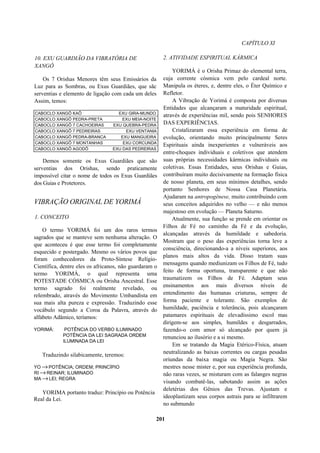 CAPÍTULO XI
10. EXU GUARDIÃO DA VIBRATÓRIA DE
XANGÔ
Os 7 Orishas Menores têm seus Emissários da
Luz para as Sombras, ou Exus Guardiães, que sãc
serventias e elemento de ligação com cada um deles
Assim, temos:
CABOCLO XANGÔ KAÔ EXU GIRA-MUNDO
CABOCLO XANGÔ PEDRA-PRETA EXU MEIA-NOITE
CABOCLO XANGÔ 7 CACHOEIRAS EXU QUEBRA-PEDRA
CABOCLO XANGÔ 7 PEDREIRAS EXU VENTANIA
CABOCLO XANGÔ PEDRA-BRANCA EXU MANGUEIRA
CABOCLO XANGÔ 7 MONTANHAS EXU CORCUNDA
CABOCLO XANGÔ AGODÔ EXU DAS PEDREIRAS
Demos somente os Exus Guardiães que são
serventias dos Orishas, sendo praticamente
impossível citar o nome de todos os Exus Guardiães
dos Guias e Protetores.
VIBRAÇÃO ORIGINAL DE YORIMÁ
1. CONCEITO
O termo YORIMÁ foi um dos raros termos
sagrados que se manteve sem nenhuma alteração. O
que aconteceu é que esse termo foi completamente
esquecido e postergado. Mesmo os vários povos que
foram conhecedores da Proto-Síntese Relígio-
Científica, dentre eles os africanos, não guardaram o
termo YORIMÁ, o qual representa uma
POTESTADE CÓSMICA ou Orisha Ancestral. Esse
termo sagrado foi realmente revelado, ou
relembrado, através do Movimento Umbandista em
sua mais alta pureza e expressão. Traduzindo esse
vocábulo segundo a Coroa da Palavra, através do
alfabeto Adâmico, teríamos:
YORIMÁ: POTÊNCIA DO VERBO ILUMINADO
POTÊNCIA DA LEI SAGRADA ORDEM
ILUMINADA DA LEI
Traduzindo silabicamente, teremos:
YO →POTÊNCIA; ORDEM; PRINCÍPIO
RI →REINAR; ILUMINADO
MA →LEI; REGRA
YORIMA portanto traduz: Princípio ou Potência
Real da Lei.
2. ATIVIDADE ESPIRITUAL KÁRMICA
YORIMÁ é o Orisha Primaz do elemental terra,
cuja corrente cósmica vem pelo cardeal norte.
Manipula os éteres, e, dentre eles, o Éter Químico e
Refletor.
A Vibração de Yorimá é composta por diversas
Entidades que alcançaram a maturidade espiritual,
através de experiências mil, sendo pois SENHORES
DAS EXPERIÊNCIAS.
Cristalizaram essa experiência em forma de
evolução, orientando muito principalmente Seres
Espirituais ainda inexperientes e vulneráveis aos
entre-choques individuais e coletivos que atendem
suas próprias necessidades kármicas individuais ou
coletivas. Essas Entidades, seus Orishas e Guias,
contribuíram muito decisivamente na formação física
de nosso planeta, em seus mínimos detalhes, sendo
portanto Senhores de Nossa Casa Planetária.
Ajudaram na antropogênese, muito contribuindo com
seus conceitos adquiridos no velho — e não menos
majestoso em evolução — Planeta Saturno.
Atualmente, sua função se prende em orientar os
Filhos de Fé no caminho da Fé e da evolução,
alcançadas através da humildade e sabedoria.
Mostram que o peso das experiências torna leve a
consciência, direcionando-a a níveis superiores, aos
planos mais altos da vida. Disso tratam suas
mensagens quando mediunizam os Filhos de Fé, tudo
feito de forma oportuna, transparente e que não
traumatizem os Filhos de Fé. Adaptam seus
ensinamentos aos mais diversos níveis de
entendimento das humanas criaturas, sempre de
forma paciente e tolerante. São exemplos de
humildade, paciência e tolerância, pois alcançaram
patamares espirituais de elevadíssimo escol mas
dirigem-se aos simples, humildes e desgarrados,
fazendo-o com amor só alcançado por quem já
renunciou ao ilusório e a si mesmo.
Em se tratando da Magia Etérico-Física, atuam
neutralizando as baixas correntes ou cargas pesadas
oriundas da baixa magia ou Magia Negra. São
mestres nesse mister e, por sua experiência profunda,
não raras vezes, se misturam com as falanges negras
visando combatê-las, sabotando assim as ações
deletérias dos Gênios das Trevas. Ajustam e
ideoplastizam seus corpos astrais para se infiltrarem
no submundo
201
 