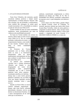 CAPÍTULO XI
5. ATUAÇÃO DESSAS ENTIDADES
Nesta Faixa Vibratória, não raramente, quando
encontram médiuns positivos e limpos moral-
espiritualmente, os Orishas Menores "baixam". Dão
suas consultas, que são profundas e esclarecedoras,
como também dão mensagens de caráter geral,
visando incrementar a Fé e a humildade no coração e
na ação de vários de seus Filhos de Fé.
Gostam também de atuar em outras modalidades
mediúnicas, muito principalmente por meio da
vidência ou da sensibilidade psicoastral.
Os Guias de Yorimá também são comuns nos
terreiros. Quase todas as noites ouvem e apascentam
vários Filhos de Fé. São em verdade
profundos conhecedores da mente e do
comportamento humano, como também
de suas mazelas. Também atuam em
todas as outras modalidades
mediúnicas.
Os Protetores de Yorimá,
juntamente com os Guias, utilizam
muito as rezas e os benzimentos
(energização), além de darem
medicamentos, principalmente da flora,
para combater os males físicos e astrais
dos vários Filhos de Fé.
Ao pitarem seus cachimbos,
veiculam com a fumaça portentosas
vibrações que limpam o aura,
desagregando até certas larvas
condensadas (pelo pensamento
cristalizado) que, se não o fossem,
poderiam trazer sérios prejuízos à
constituição astrofísica do indivíduo. A
fumaça não é, como muitos pensam,
deletéria. É deletéria, sim, aos Filhos da
Terra que fumam aspirando nicotina,
alcatrão, alcalóides vários e gases
nocivos.
Quando um Preto-Velho ou mesmo
Caboclo manipula magicamente a
fumaça, sabe como fazê-lo, utilizando
determinados elementos nocivos para
destruir ou desestruturar bactérias, vírus
e outros microrganismos até de ordem
astral que se encontram no
ambiente, neutralizando completamente os efeitos
deletérios da fumaça nos Filhos de Fé. São os
SENHORES DA MAGIA, profundos conhecedores
da alquimia astral, a qual manipulam com destreza e
sabedoria.
Assim atuam esses Pais-Velhos, grandes Magos
da Sagrada Corrente Astral de Umbanda. Ao
terminar, queremos salientar que muitos deles foram
da pura Raça Vermelha, vindos de outras galáxias e
estagiando no planeta Saturno. Aliás, até hoje muitas
Entidades oriundas de Saturno, Júpiter e Vênus estão
atuando e estagiando em nossa Corrente. È a
GRANDE FAMÍLIA CÓSMICA, é o início do:
203
 