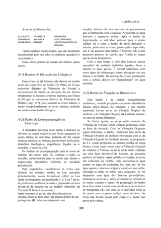 CAPÍTULO XI
As ervas de Saturno são:
EUCALIPTO TROMBETA BANANEIRA
TAMARINDO ALFAVACA SETE-SANGRIAS
GUINÉ-PIPIU CAMARÁ VASSOURA-PRETA OU
BRANCA
Temos também muitas outras, que são facilmente
reconhecidas pelo seu odor ou perfume agradável e
característico.
Essas ervas podem ser usadas em banhos, quais
sejam:
A-1) Banhos de Elevação ou Litúrgicos
Essas ervas, as de Saturno, não devem ser usadas
neste tipo específico de banho. Os Filhos de Fé que
estiverem debaixo da Vibratória de Yorimá e
necessitarem do banho de elevação devem fazê-lo
obedecendo os mesmos critérios expostos aos Filhos
de Fé que se encontram debaixo da Vibratória de
Orixalá (pág. 177), pois somente as ervas solares, e
muito excepcionalmente as ervas lunares, poderão
ser usadas neste banho litúrgico.
A-2) Banho de Desimpregnação ou
Descarga
A finalidade precípua deste banho é deslocar ou
eliminar as cargas negativas que ficam agregadas no
corpo etérico do indivíduo, podendo até lhe causar
doenças relativas ao sistema geniturinário (infecções,
distúrbios fisiológicos, impotência, frigidez ou o
contrário, e tumores, etc).
Os banhos de desimpregnação com as ervas de
Saturno são muito úteis no combate a todas as
mazelas, especialmente para os males que afetam a
organização astroetérica influindo na atividade
psicossexual.
Para prepará-los, escolhem-se as ervas, que
deverão ser colhidas verdes, na Lua crescente
principalmente, nunca devendo-se colher na Lua
cheia ou minguante, na quantidade 1, 3, 5 ou 7 ervas,
de preferência colhidas, lavadas e preparadas na hora
favorável de Saturno ou no horário vibratório de
Yorimá (21 horas à meia-noite).
Após lavarmos as ervas, elas são colocadas na
vasilha, tendo ao lado uma vela branca dentro de um
pentagrama (r), tudo isso preparado com
orações, debaixo de uma corrente de pensamentos
que se harmonize com a ocasião. Acrescenta-se água
fervente e espera-se esfriar. Após o banho de
higienização, o indivíduo volta-se para o ponto
cardeal sul e toma o banho de ervas deixando o
mesmo, junto com as ervas, passar pelo corpo todo,
isto é, do pescoço para baixo. É bom ter sob os pés
pequenos pedaços de carvão, que fixarão as cargas
que as ervas deslocarem.
Com o aura limpo, o indivíduo torna-se menos
suscetível de contrair distúrbios agudos, leves e
mesmo os mais graves. É normal indivíduos com
esses tipos de sobrecargas terem alterações em seu
humor e na libido. Os detritos das ervas, juntamente
com o carvão, devem ser "despachados" em água
corrente.
A-3) Banho de Fixação ou Ritualístico
Este banho é de caráter essencialmente
mediúnico, visando precipitar em maior abundância
fluidos etéreo-físicos do médium, e seu mentor
espiritual. Levam ervas da Vibração Original do
médium e da Vibração Original da Entidade atuante,
no caso de serem diferentes.
Se forem iguais, as ervas serão somente da
Vibração de Yorimá, sendo o banho preparado como
se fosse de elevação. Caso as Vibrações Originais
sejam diferentes, o banho ritualístico terá ervas da
Vibração Original do médium misturadas com as da
Vibração Original da Entidade atuante, na proporção
de 2:1, sendo preparado na mesma vasilha de louça
branca. Como neste nosso caso a Vibração Original
do médium é Yorimá, as ervas serão todas colhidas
em uma hora favorável de Saturno, na quinzena
positiva ou branca. Após colhidas e lavadas, as ervas
são colocadas na vasilha, onde acrescenta-se água
quente ou água da cachoeira, rio, mar, etc. Se for
água quente, coloca-se a água e espera-se que esfrie,
retirando-se então as folhas para despachar. Se for
despachar com água das diversas procedências,
trituram-se as ervas e, antes de banhar-se, retiram-se
os restos, coando o sumo. Na preparação do banho
deve ficar sobre a mesa uma vela branca acesa dentro
do hexagrama (e). Ao tomá-lo, o indivíduo volta-se
de costas para o ponto cardeal oeste ou leste. As
ervas não devem passar pelo corpo e o banho não
passa pela cabeça.
205
 