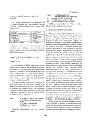 CAPÍTULO XI
10. EXU GUARDIÃO DA VIBRATÓRIA DE
YORIMÁ
Os 7 Orishas Menores têm seus Emissários da
Luz para as Sombras, os Exus Guardiães, que são
serventias e elemento de ligação com cada um deles.
Assim, temos:
PAI GUINÉ EXU PINGA-FOGO
PAI CONGO DE ARUANDA EXU LODO
PAI ARRUDA EXU BRASA
PAI TOMÉ EXU COME-FOGO
PAI BENEDITO EXU ALEBÁ
PAI JOAQUIM EXU BARA
VOVÓ MARIA CONGA EXU CAVEIRA
Demos somente os Exus Guardiães que são
serventias dos Orishas, sendo praticamente
impossível citar o nome de todos os Exus Guardiães
dos Guias e Protetores.
VIBRAÇÃO ORIGINAL DE YORI
1. CONCEITO
O termo sagrado YORI foi um dos raros termos
sagrados que se manteve sem nenhuma alteração. O
que aconteceu é que esse termo foi completamente
esquecido e postergado. Mesmo os vários povos que
foram conhecedores da Proto-Síntese Relígio-
Científica, dentre eles os africanos, não guardaram o
termo Yori, o qual representa uma Potestade
Cósmica ou Orisha Ancestral.
Esse termo sagrado, assim como Yorimá, era de
pleno conhecimento da pura Raça Vermelha, só se
apagando do mental do Ser humano após a catástrofe
da Atlântida. Ele ressurgiu através' do Movimento
Umbandista, em sua mais alta pureza e expressão.
Traduzindo-o segundo a Coroa da Palavra, através
do alfabeto Adâmico, teríamos:
YORI A POTÊNCIA EM AÇÃO PELO VERBO
A POTÊNCIA ESPLENDOROSA O
PURO
O REINADO DA PUREZA A
POTÊNCIA DOS PUROS
Traduzido silabicamente, ou por fonemas,
teremos:
YO ou Y →A POTÊNCIA DIVINA
MANIFESTANDO-SE; PRINCÍPIO
RI →SER REI; REINAR; ILUMINADO
ORI →LUZ; ESPLENDOR; PODEROSO
YORI portanto traduz: A Potência Divina
Manifestando-se; a Potência dos Puros.
2. ATIVIDADE ESPIRITUAL KÁRMICA
A Vibração de Yori reflete o 3º Princípio, ou seja, o
Princípio Espiritual Manifesto no Princípio Natural,
isto é, o Princípio Manifestado na Forma. É o
Princípio Criado, ou a Forma, sendo Princípio em
Ação na Humanidade. A maioria das entidades que se
apresentam na Umbanda usando a roupagem fluídica
de Crianças são Seres Espirituais mestres nos
conceitos do Bem e do Puro, oriundos de distantes
Pátrias Siderais, embora alguns tenham encarnado no
início dos tempos no planeta Terra, no seio da
poderosíssima Raça Vermelha. Quando dissemos
alguns, é porque os outros ficaram no plano astral
relativo ao planeta Terra, orientando por cima aqueles
que tinham descido através do encarne. Muitos deles
se foram para suas Pátrias originais ou evoluem em
páramos cósmicos inacessíveis à própria imaginação
terrena. Em verdade, esses Espíritos muito
contribuem através de sua pureza espiritual para a
elevação moral do terráqueo e na Umbanda ensinam
aos Filhos de Fé que a única forma de se levar
vantagem é sendo puro, como é a criança. São Seres
em que "de há muito morreram os processos da
ilusão", estando como crianças em outros mundos,
isto é, saíram do estágio de nossa galáxia, nascendo
em outra, sendo por isso que se apresentam como
sábias crianças. São verdadeiros Magos da Pureza,
conquista de milhares de anos em vários locus do
Universo. Assim, Filho de Fé, procure um médium de
verdade, que esteja mediunizado com uma criança e
entenderá, embora de forma pura e singela, as
profundas e sábias mensagens desses verdadeiros
SÁBIOS — SENHORES DA PUREZA CÓSMICA.
Assim, vimos que em caráter hierático cósmico
Yori lembra-nos o Iniciado no mundo das formas,
aquele que sobrepujou a ilusão, nascendo e voltando-
se para a pureza espiritual virginal. Ensina-nos o
caminho a percorrer, refletindo toda a Luz-Evolução
207
 