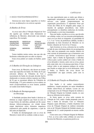 CAPÍTULO XI
8. MAGIA VEGETOASTROMAGNÉTICA
Interessa-nos neste tópico específico os banhos
de ervas, as defumações e as essências sagradas.
A) Banhos de Ervas
As ervas mais afins à Vibração Original de Yori
são aquelas que recebem mais diretamente as
influências de Mercúrio, absorvendo suas energias
específicas. Por exemplo:
MANJERICÃO MARAVILHA PITANGA
CRISÂNTEMO MORANGO MELÃO-DE-SÃO
(Folhas/Flores) (Folhas) CAETANO
(Folhas)
VERBENA AMOREIRA CAPIM-LIMÃO
(Folhas)
Temos também muitas outras, mas que não são
facilmente conhecidas pelo seu odor ou aspecto.
Essas ervas podem ser usadas em banhos, quais
sejam:
A-1) Banhos de Elevação ou Litúrgicos
Essas ervas, de Mercúrio, não devem ser usadas
neste tipo específico de banho. Os Filhos de Fé que
estiverem debaixo da Vibratória de Yori e
necessitarem do banho de elevação deverão fazê-lo
obedecendo os mesmos critérios expostos aos Filhos
de Fé que se encontram debaixo da Vibratória de
Orixalá (pág. 177), pois somente as ervas solares, ou
muito excepcionalmente as ervas lunares, poderão
ser usadas neste banho litúrgico.
A-2) Banho de Desimpregnação
ou Descarga
A finalidade precípua deste banho é deslocar ou
eliminar as cargas negativas que ficam na aura ou
Corpo Etérico do indivíduo, podendo até lhe causar
doenças infecto-contagiosas, em virtude dessas
cargas deprimirem certos elementos sanguíneos
responsáveis pela guarda do organismo, o qual de
fato entra em depressão.
O banho de desimpregnação com as ervas de
Mercúrio é muito útil no combate a todas as maze-
las, mas especialmente para os males que afetam a
organização astropsíquica repercutindo no sistema
nervoso, com grande comprometimento da
organização psicoemotiva. É importante frisar que
livram dos Filhos de Fé atingidos pelas cargas, as
mazelas de qualquer procedência, mas muito
principalmente os distúrbios endócrinos da tireóide,
os da fonação e os do timo (imunidade).
Para este banho, escolhe-se as ervas, que deverão
ser colhidas verdes, na Lua crescente principalmente,
nunca na Lua cheia ou minguante, na quantidade de
1, 3, 5 ou 7 ervas, de preferência colhidas, lavadas e
preparadas na hora favorável de Mercúrio ou no
horário vibratório de Yori (12 às 15 horas).
Após lavarmos as ervas, colocamo-las na vasilha
ao lado de uma vela branca dentro de um pentagrama
("&), tudo isso preparado com orações, debaixo de
uma corrente de pensamentos que se harmonize com
a ocasião. Acrescenta-se água fervente e espera-se
esfriar. Após o banho de higienização, o indivíduo
volta-se para o ponto cardeal sul e toma o banho de
ervas deixando o mesmo, junto com as ervas, passar
pelo corpo todo, isto é, do pescoço para baixo. E bom
colocar sobre os pés pequenos pedaços de carvão,
que fixarão as cargas que as ervas deslocarem. Após
o banho, os detritos das ervas devem ser
"despachados" em água corrente, junto com os
carvões.
A-3) Banho de Fixação ou Ritualístico
Este banho é de caráter essencialmente
mediúnico, visando precipitar em maior abundância
fluidos etéreo-físicos do médium. Levam em sua
composição ervas de Vibração Original do médium e
da Vibração Original da Entidade atuante, no caso
dessa ser diferente da do médium.
Se forem iguais, as ervas serão somente da
Vibração de Yori, sendo o banho preparado como se
fosse o banho de elevação. Caso as Vibrações
Originais sejam diferentes, o banho ritualístico terá
ervas da Vibração Original do médium misturadas
com as da Vibração Original da Entidade atuante, na
proporção de 2:1, sendo preparado na mesma vasilha
citada.
Como neste caso a Vibração Original do Médium
é Yori, as ervas serão todas colhidas em uma hora
favorável de Mercúrio, na quinzena positiva ou
211
 