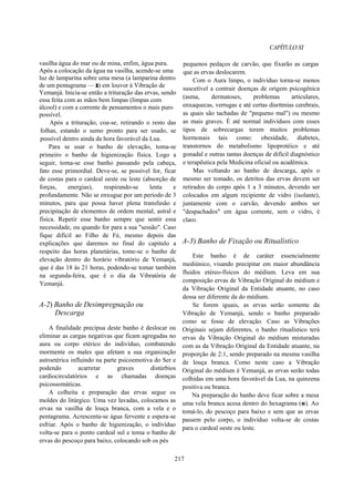 CAPÍTULOXI
vasilha água do mar ou de mina, enfim, água pura.
Após a colocação da água na vasilha, acende-se uma
luz de lamparina sobre uma mesa (a lamparina dentro
de um pentagrama — r) em louvor à Vibração de
Yemanjá. Inicia-se então a trituração das ervas, sendo
essa feita com as mãos bem limpas (limpas com
álcool) e com a corrente de pensamentos o mais puro
possível.
Após a trituração, coa-se, retirando o resto das
folhas, estando o sumo pronto para ser usado, se
possível dentro ainda da hora favorável da Lua.
Para se usar o banho de elevação, toma-se
primeiro o banho de higienização física. Logo a
seguir, toma-se esse banho passando pela cabeça,
fato esse primordial. Deve-se, se possível for, ficar
de costas para o cardeal oeste ou leste (absorção de
forças, energias), respirando-se lenta e
profundamente. Não se enxugue por um período de 3
minutos, para que possa haver plena transfusão e
precipitação de elementos de ordem mental, astral e
física. Repetir esse banho sempre que sentir essa
necessidade, ou quando for para a sua "sessão". Caso
fique difícil ao Filho de Fé, mesmo depois das
explicações que daremos no final do capítulo a
respeito das horas planetárias, tome-se o banho de
elevação dentro do horário vibratório de Yemanjá,
que é das 18 às 21 horas, podendo-se tomar também
na segunda-feira, que é o dia da Vibratória de
Yemanjá.
A-2) Banho de Desimpregnação ou
Descarga
A finalidade precípua deste banho é deslocar ou
eliminar as cargas negativas que ficam agregadas no
aura ou corpo etérico do indivíduo, combatendo
mormente os males que afetam a sua organização
astroetérica influindo na parte psicoemotiva do Ser e
podendo acarretar graves distúrbios
cardiocirculatórios e as chamadas doenças
psicossomáticas.
A colheita e preparação das ervas segue os
moldes do litúrgico. Uma vez lavadas, colocamos as
ervas na vasilha de louça branca, com a vela e o
pentagrama. Acrescenta-se água fervente e espera-se
esfriar. Após o banho de higienização, o indivíduo
volta-se para o ponto cardeal sul e toma o banho de
ervas do pescoço para baixo, colocando sob os pés
pequenos pedaços de carvão, que fixarão as cargas
que as ervas deslocarem.
Com o Aura limpo, o indivíduo torna-se menos
suscetível a contrair doenças de origem psicogênica
(asma, dermatoses, problemas articulares,
enxaquecas, verrugas e até certas disritmias cerebrais,
as quais são tachadas de "pequeno mal") ou mesmo
as mais graves. É até normal indivíduos com esses
tipos de sobrecargas terem muitos problemas
hormonais tais como: obesidade, diabetes,
transtornos do metabolismo lipoprotéico e até
gonadal e outras tantas doenças de difícil diagnóstico
e terapêutica pela Medicina oficial ou acadêmica.
Mas voltando ao banho de descarga, após o
mesmo ser tomado, os detritos das ervas devem ser
retirados do corpo após 1 a 3 minutos, devendo ser
colocados em algum recipiente de vidro (isolante),
juntamente com o carvão, devendo ambos ser
"despachados" em água corrente, sem o vidro, é
claro.
A-3) Banho de Fixação ou Ritualístico
Este banho é de caráter essencialmente
mediúnico, visando precipitar em maior abundância
fluidos etéreo-físicos do médium. Leva em sua
composição ervas de Vibração Original do médium e
da Vibração Original da Entidade atuante, no caso
dessa ser diferente da do médium.
Se forem iguais, as ervas serão somente da
Vibração de Yemanjá, sendo o banho preparado
como se fosse de elevação. Caso as Vibrações
Originais sejam diferentes, o banho ritualístico terá
ervas da Vibração Original do médium misturadas
com as da Vibração Original da Entidade atuante, na
proporção de 2:1, sendo preparado na mesma vasilha
de louça branca. Como neste caso a Vibração
Original do médium é Yemanjá, as ervas serão todas
colhidas em uma hora favorável da Lua, na quinzena
positiva ou branca.
Na preparação do banho deve ficar sobre a mesa
uma vela branca acesa dentro do hexagrama (e). Ao
tomá-lo, do pescoço para baixo e sem que as ervas
passem pelo corpo, o indivíduo volta-se de costas
para o cardeal oeste ou leste.
217
 