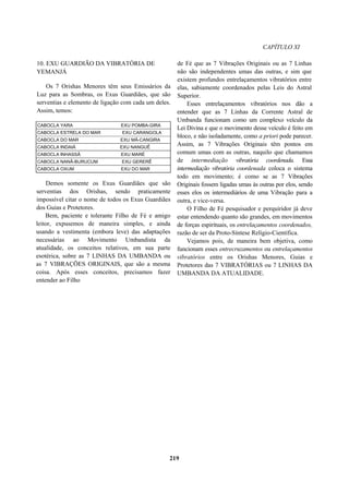CAPÍTULO XI
10. EXU GUARDIÃO DA VIBRATÓRIA DE
YEMANJÁ
Os 7 Orishas Menores têm seus Emissários da
Luz para as Sombras, os Exus Guardiães, que são
serventias e elemento de ligação com cada um deles.
Assim, temos:
CABOCLA YARA EXU POMBA-GIRA
CABOCLA ESTRELA DO MAR EXU CARANGOLA
CABOCLA DO MAR EXU MÁ-CANGIRA
CABOCLA INDAIÁ EXU NANGUÊ
CABOCLA INHASSÃ EXU MARÉ
CABOCLA NANÃ-BURUCUM EXU GERERÊ
CABOCLA OXUM EXU DO MAR
Demos somente os Exus Guardiães que são
serventias dos Orishas, sendo praticamente
impossível citar o nome de todos os Exus Guardiães
dos Guias e Protetores.
Bem, paciente e tolerante Filho de Fé e amigo
leitor, expusemos de maneira simples, e ainda
usando a vestimenta (embora leve) das adaptações
necessárias ao Movimento Umbandista da
atualidade, os conceitos relativos, em sua parte
esotérica, sobre as 7 LINHAS DA UMBANDA ou
as 7 VIBRAÇÕES ORIGINAIS, que são a mesma
coisa. Após esses conceitos, precisamos fazer
entender ao Filho
de Fé que as 7 Vibrações Originais ou as 7 Linhas
não são independentes umas das outras, e sim que
existem profundos entrelaçamentos vibratórios entre
elas, sabiamente coordenados pelas Leis do Astral
Superior.
Esses entrelaçamentos vibratórios nos dão a
entender que as 7 Linhas da Corrente Astral de
Umbanda funcionam como um complexo veículo da
Lei Divina e que o movimento desse veículo é feito em
bloco, e não isoladamente, como a priori pode parecer.
Assim, as 7 Vibrações Originais têm pontos em
comum umas com as outras, naquilo que chamamos
de intermediação vibratória coordenada. Essa
intermediação vibratória coordenada coloca o sistema
todo em movimento; é como se as 7 Vibrações
Originais fossem ligadas umas às outras por elos, sendo
esses elos os intermediários de uma Vibração para a
outra, e vice-versa.
O Filho de Fé pesquisador e perquiridor já deve
estar entendendo quanto são grandes, em movimentos
de forças espirituais, os entrelaçamentos coordenados,
razão de ser da Proto-Síntese Relígio-Científica.
Vejamos pois, de maneira bem objetiva, como
funcionam esses entrecruzamentos ou entrelaçamentos
vibratórios entre os Orishas Menores, Guias e
Protetores das 7 VIBRATÓRIAS ou 7 LINHAS DA
UMBANDA DA ATUALIDADE.
219
 