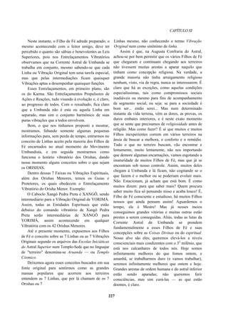 CAPÍTULO XI
Neste instante, o Filho de Fé adrede preparado, o
mesmo acontecendo com o leitor amigo, deve ter
percebido o quanto são sábias e benevolentes as Leis
Superiores, pois nos Entrelaçamentos Vibratórios
observamos que na Corrente Astral de Umbanda se
trabalha em conjunto, mesmo sabendo-se que cada
Linha ou Vibração Original tem uma tarefa especial,
mas que pelas intermediações ficam quaisquer
Vibrações aptas a desempenhar quaisquer funções.
Esses Entrelaçamentos, em primeiro plano, são
os do Karma. São Entrelaçamentos Propulsores de
Ações e Reações, tudo visando à evolução e, é claro,
ao progresso de todos. Com o ressaltado, fica claro
que a Umbanda não é esta ou aquela Linha em
separado, mas sim o conjunto harmônico de suas
puras vibrações que a todos envolvem.
Bem, o que nos tínhamos proposto a mostrar,
mostramos, faltando somente algumas pequenas
informações para, sem perda de tempo, entrarmos no
conceito de Linhas aceito pela maioria dos Filhos de
Fé encarnados no atual momento do Movimento
Umbandista, e em seguida mostrarmos como
funciona o horário vibratório dos Orishas, dando
nesse momento alguns conceitos sobre o que sejam
os ORISHAS.
Dentro dessas 7 Faixas ou Vibrações Espirituais,
além dos Orishas Menores, temos os Guias e
Protetores, os quais obedecem o Entrelaçamento
Vibratório do Orisha Menor. Exemplo:
O Caboclo Xangô Pedra Preta é XANGÔ, sendo
intermediário para a Vibração Original de YORIMÁ.
Assim, todas as Entidades Espirituais que estão
debaixo do comando vibratório de Xangô Pedra
Preta serão intermediárias de XANGÔ para
YORIMÁ, assim acontecendo em qualquer
Vibratória com os 42 Orishas Menores.
Até o presente momento, expusemos aos Filhos
de Fé o conceito sobre as 7 Linhas ou as 7 Vibrações
Originais segundo os arquivos das Escolas Iniciáticas
do Astral Superior num Templo-Sede que no linguajar
de "terreiro" denomina-se Aruanda — ou Templo
Cósmico.
Deixemos agora esses conceitos buscados em sua
fonte original para sentirmos como as grandes
massas populares que acorrem aos terreiros
entendem as 7 Linhas, que por lá chamam de os 7
Orishas ou 7
Linhas mesmo, não conhecendo o termo Vibração
Original nem como sinônimo de linha.
Assim é que, na Augusta Confraria do Astral,
achou-se por bem permitir que os vários Filhos de Fé
que chegaram e continuam chegando aos terreiros
não tivessem muitas arestas a aparar naquilo que
tinham como concepção religiosa. Na verdade, a
grande maioria não tinha arraigamento religioso
nenhum, visto, via de regra, nunca se interessarem. É
claro que há as exceções, como aquelas condições
especialíssimas, tais como compromissos sociais
inadiáveis ou mesmo para fins de acompanhamento
de segmento social, ou seja: se para a sociedade é
bom ser... então serei... Mas num determinado
instante da vida terrena, vêm as dores, as provas, os
duros embates interiores, e é neste exato momento
que se sente que precisamos de religiosidade antes de
religião. Mas como fazer? É aí que muitos e muitos
Filhos inexperientes correm em vários terreiros na
ânsia de buscar a melhora, o conforto e o remédio.
Tudo o que no terreiro buscam, vão encontrar e
lentamente, muito lentamente, não nos importando
que demore algumas encarnações, vamos esgotando a
imaturidade de muitos Filhos de Fé, mas que já se
encontram sob nosso controle. Assim, muitos deles
chegam à Umbanda e lá ficam, não cogitando se o
que fazem é o melhor ou se poderiam evoluir mais.
Não. Estacionam, já acham que está bom. É como
muitos dizem: para que saber mais? Quem procura
saber muito fica só pensando nisso e acaba louco! É,
Filho de Fé consciente e estudioso, há muitos Filhos
nossos que ainda pensam assim! Aguardemos o
tempo, ele é Mestre! Mas já nesses meios
conseguimos grandes vitórias e muitas outras estão
prestes a serem conseguidas. Aliás, todas as lutas da
Corrente Astral de Umbanda se prendem
fundamentalmente a esses Filhos de Fé e suas
concepções sobre as Coisas Divinas ou do espiritual.
Nosso alvo são eles; queremos elevá-los a níveis
conscienciais mais condizentes com o 32
milênio, que
está nos calcanhares de todos nós. Hoje somos
infinitamente melhores do que fomos ontem, e
amanhã, se trabalharmos duro (e vamos trabalhar),
seremos infinitamente melhores que ontem e hoje.
Grandes arestas de ordem humana e do astral inferior
estão sendo aparadas; não queremos ferir
consciências, mas sim curá-las — as que estão
doentes, é claro.
227
 