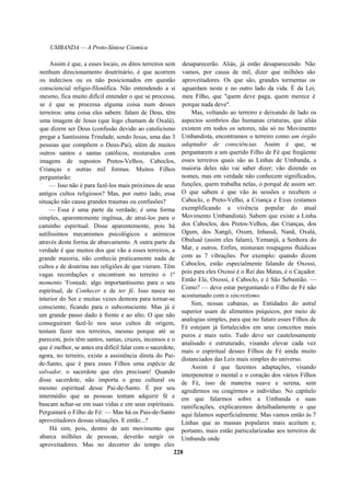 UMBANDA — A Proto-Síntese Cósmica
Assim é que, a esses locais, os ditos terreiros sem
nenhum direcionamento doutrinário, é que acorrem
os indecisos ou os não posicionados em questão
consciencial religio-filosófica. Não entendendo a si
mesmo, fica muito difícil entender o que se processa,
se é que se processa alguma coisa num desses
terreiros: uma coisa eles sabem: falam de Deus, têm
uma imagem de Jesus (que logo chamam de Oxalá),
que dizem ser Deus (confusão devido ao catolicismo
pregar a Santíssima Trindade, sendo Jesus, uma das 3
pessoas que compõem o Deus-Pai), além de muitos
outros santos e santas católicos, misturados com
imagens de supostos Pretos-Velhos, Caboclos,
Crianças e outras mil formas. Muitos Filhos
perguntarão:
— Isso não é para fazê-los mais próximos de seus
antigos cultos religiosos? Mas, por outro lado, essa
situação não causa grandes traumas ou confusões?
— Essa é uma parte da verdade; é uma forma
simples, aparentemente ingênua, de atraí-los para o
caminho espiritual. Disse aparentemente, pois há
sutilíssimos mecanismos psicológicos e anímicos
através desta forma de abarcamento. A outra parte da
verdade é que muitos dos que vão a esses terreiros, a
grande maioria, não conhecia praticamente nada de
cultos e de doutrina nas religiões de que vieram. Têm
vagas recordações e encontram no terreiro o 1º
momento 'Vontade, algo importantíssimo para o seu
espiritual, de Conhecer e de ter fé. Isso nasce no
interior do Ser e muitas vezes demora para tornar-se
consciente, ficando para o subconsciente. Mas já é
um grande passo dado à frente e ao alto. O que não
conseguiram fazê-lo nos seus cultos de origem,
tentam fazer nos terreiros, mesmo porque até se
parecem, pois têm santos, santas, cruzes, incensos e o
que é melhor, se antes era difícil falar com o sacerdote,
agora, no terreiro, existe a assistência direta do Pai-
de-Santo, que é para esses Filhos uma espécie de
salvador, o sacerdote que eles precisam! Quando
disse sacerdote, não importa o grau cultural ou
mesmo espiritual desse Pai-de-Santo. É por seu
intermédio que as pessoas tentam adquirir fé e
buscam achar-se em suas vidas e em seus espirituais.
Perguntará o Filho de Fé: — Mas há os Pais-de-Santo
aproveitadores dessas situações. E então...?
Há sim, pois, dentro de um movimento que
abarca milhões de pessoas, deverão surgir os
aproveitadores. Mas no decorrer do tempo eles
desaparecerão. Aliás, já estão desaparecendo. Não
vamos, por causa de mil, dizer que milhões são
aproveitadores. Os que são, grandes tormentas os
aguardam neste e no outro lado da vida. É da Lei,
meu Filho, que "quem deve paga, quem merece é
porque nada deve".
Mas, voltando ao terreiro e deixando de lado os
aspectos sombrios das humanas criaturas, que aliás
existem em todos os setores, não só no Movimento
Umbandista, encontramos o terreiro como um órgão
adaptador de consciências. Assim é que, se
perguntarem a um querido Filho de Fé que freqüente
esses terreiros quais são as Linhas de Umbanda, a
maioria deles não vai saber dizer; vão dizendo os
nomes, mas em verdade não conhecem significados,
funções, quem trabalha nelas, o porquê de assim ser.
O que sabem é que vão às sessões e recebem o
Caboclo, o Preto-Velho, a Criança e Exus (estamos
exemplificando a vivência popular do atual
Movimento Umbandista). Sabem que existe a Linha
dos Caboclos, dos Pretos-Velhos, das Crianças, dos
Ogum, dos Xangô, Oxum, Inhassã, Nanã, Oxalá,
Obaluaê (assim eles falam), Yemanjá, a Senhora do
Mar, e outros. Enfim, misturam roupagens fluídicas
com as 7 vibrações. Por exemplo: quando dizem
Caboclos, estão especialmente falando de Oxossi,
pois para eles Oxossi é o Rei das Matas, é o Caçador.
Então Ele, Oxossi, é Caboclo, e é São Sebastião. —
Como? — deve estar perguntando o Filho de Fé não
acostumado com o sincretismo.
Sim, nessas cabanas, as Entidades do astral
superior usam de alimentos psíquicos, por meio de
analogias simples, para que no futuro esses Filhos de
Fé estejam já fortalecidos em seus conceitos mais
puros e mais sutis. Tudo deve ser cautelosamente
analisado e estruturado, visando elevar cada vez
mais o espiritual desses Filhos de Fé ainda muito
distanciados das Leis mais simples do universo.
Assim é que fazemos adaptações, visando
interpenetrar o mental e o coração dos vários Filhos
de Fé, isso de maneira suave e serena, sem
agredirmos ou coagirmos o indivíduo. No capítulo
em que falarmos sobre a Umbanda e suas
ramificações, explicaremos detalhadamente o que
aqui falamos superficialmente. Mas vamos então às 7
Linhas que as massas populares mais aceitam e,
portanto, mais estão particularizadas aos terreiros de
Umbanda onde
228
 