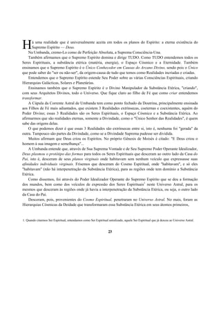 á uma realidade que é universalmente aceita em todos os planos do Espírito: a eterna existência do
Supremo Espírito — Deus.
Na Umbanda, cremo-Lo como de Perfeição Absoluta, a Suprema Consciência-Una.
Também afirmamos que o Supremo Espírito domina e dirige TUDO. Como TUDO entendemos todos os
Seres Espirituais, a substância etérica (matéria, energia), o Espaço Cósmico e a Eternidade. Também
ensinamos que o Supremo Espírito é o Único Conhecedor em Causas do Arcano Divino, sendo pois o Único
que pode saber do "ser ou não-ser", da origem-causa de tudo que temos como Realidades incriadas e criadas.
Entendemos que o Supremo Espírito estende Seu Poder sobre as várias Consciências Espirituais, criando
Hierarquias Galácticas, Solares e Planetárias.
Ensinamos também que o Supremo Espírito é o Divino Manipulador da Substância Etérica, "criando",
com seus Arquitetos Divinos, todo o Universo. Que fique claro ao filho de Fé que como criar entendemos
transformar.
A Cúpula da Corrente Astral de Umbanda tem como ponto fechado da Doutrina, principalmente ensinada
aos Filhos de Fé mais adiantados, que existem 3 Realidades extrínsecas, coeternas e coexistentes, aquém do
Poder Divino; essas 3 Realidades são os Seres Espirituais, o Espaço Cósmico e a Substância Etérica. Ao
afirmarmos que são realidades eternas, somente a Divindade, como o "Único Senhor das Realidades", é quem
sabe das origens delas.
O que podemos dizer é que essas 3 Realidades são extrínsecas entre si, isto é, nenhuma foi "gerada" da
outra. Tampouco são partes da Divindade, como se a Divindade Suprema pudesse ser dividida.
Muitos afirmam que Deus criou os Espíritos. No próprio Gênesis de Moisés é citado: "E Deus criou o
homem à sua imagem e semelhança"...
A Umbanda entende que, através de Sua Suprema Vontade e de Seu Supremo Poder Operante Idealizador,
Deus plasmou o protótipo das formas para todos os Seres Espirituais que desceram ao outro lado da Casa do
Pai, isto é, desceram de seus planos virginais onde habitavam sem nenhum veículo que expressasse suas
afinidades individuais virginais. Frisemos que desceram do Cosmo Espiritual, onde "habitavam", e só eles
"habitavam" (não há interpenetração da Substância Etérica), para as regiões onde tem domínio a Substância
Etérica.
Como dissemos, foi através do Poder Idealizador Operante do Supremo Espírito que se deu a formação
dos mundos, bem como dos veículos de expressão dos Seres Espirituais1
neste Universo Astral, para os
mesmos que desceram às regiões onde já havia a interpenetração da Substância Etérica, ou seja, o outro lado
da Casa do Pai.
Desceram, pois, provenientes do Cosmo Espiritual, penetraram no Universo Astral. No mais, foram as
Hierarquias Cósmicas da Deidade que transformaram essa Substância Etérica em seus átomos primeiros,
1. Quando citarmos Ser Espiritual, entendamos como Ser Espiritual astralizado, aquele Ser Espiritual que já desceu ao Universo Astral.
23
H
 