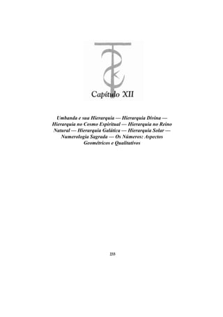 Umbanda e sua Hierarquia — Hierarquia Divina —
Hierarquia no Cosmo Espiritual — Hierarquia no Reino
Natural — Hierarquia Galática — Hierarquia Solar —
Numerologia Sagrada — Os Números: Aspectos
Geométricos e Qualitativos
233
 