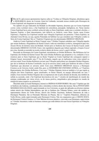 ilho de Fé, após nossos apontamentos ligeiros sobre as 7 Linhas ou Vibrações Originais, abordemos agora
a HIERARQUIA dentro da Corrente Astral de Umbanda, iniciando nossos estudos pela Hierarquia do
Cosmo Espiritual, até chegarmos ao nosso planeta.
No capítulo em que tratávamos da Deidade ou Divindade Suprema, dissemos que no Cosmo Espiritual
existia, como realidade única, o Ser Espiritual em consciência, percepção, inteligência, etc. Nesse mesmo
Cosmo Espiritual havia uma realidade acima de todos os Seres Espirituais, sendo essa a realidade absoluta, o
Supremo Espírito, o Qual denominamos, sem defini-lo ou limitá-lo, como Deus. Assim, nesse Cosmo
Espiritual, a Suprema Luz Espiritual estende suas Vibrações Espirituais aos primeiros 7 Puros Espíritos, na
chamada Coroa Divina, ou seja, aquelas Potestades de Sublime Luz que estendem suas Vibrações a todos os
Seres do Cosmo Espiritual. São os 7 Espíritos Virginais por nós denominados ORISHAS VIRGINAIS.
Ainda no Cosmo Espiritual ou Reino Virginal, esses 7 Orishas Virginais estendem suas Vibrações àqueles
que seriam Senhores e Reguladores do Karma Causal e toda sua sistemática evolutiva, inimaginável para nós;
Arcano Divino de domínio único da Deidade. Seriam pois os Senhores das Causas do Karma Causal, sendo
denominados ORISHAS CAUSAIS. Eram e são reguladores daqueles que tinham superado o Enigma Causal
por cima, fazendo-os ascender na escala evolutiva dentro do karma causal, a qual é infinita.
Descendo na Hierarquia do Cosmo Espiritual, encontramos os Orishas Refletores. São Refletores da Luz
Espiritual, dos Orishas do Karma Causal. São esses Orishas Refletores que preparam a via, condições e locus
cósmicos para os Seres Espirituais que no Reino Virginal ou Cosmo Espiritual não conseguem superar o
Enigma Causal, necessitando uma 2a
Via de Evolução, naquilo que já explicamos como reino natural ou
universo astral. Esses Orishas Refletores enviam suas Vibrações particulares aos chamados Orishas Originais,
que são os Senhores do Karma Constituído, isso já no universo astral, sendo pois Senhores de todos os Seres
Espirituais que desceram ao universo astral. Com esses ORISHAS ORIGINAIS inicia-se a Hierarquia
Cósmica ou do Universo Astral, sendo Eles, pois, os SENHORES DO UNIVERSO ASTRAL, os 7 Espíritos
Representantes dos Orishas Refletores. Com esses 7 Orishas Originais inicia-se também a Lei que regula as
relações dos Seres Espirituais, agora astralizados, no Reino Natural, na energia diferenciada em seus 7
estados. Esses mesmos Orishas Originais são os responsáveis não só pela aferição da descida, mas também da
subida ou ascensão, onde o Ser Espiritual desvincula-se de seus 7 veículos de manifestação do mundo das
energias condensadas em vários níveis, ou de massa positiva, aniquilando-a pela passagem no mundo da
energia de massa negativa ou antimatéria.
Descendo ainda na Escala Hierárquica, teremos os ORISHAS SUPERVISORES. São esses 7 Espíritos que são
os Senhores das Galáxias, coordenando toda a sistemática evolutiva dentro das mesmas. São as POTESTADES
MÁXIMAS DAS GALÁXIAS, supervisionando as Leis Universais, as quais são aplicadas aos diversos sistemas
solares através dos Orishas Intermediários, que são os Senhores dos Tribunais Solares, como são também os
representantes diretos do Verbo Divino, através dos Orishas Ancestrais, Senhores Detentores de toda a
Hierarquia Planetária. São as Potestades Máximas do Planeta. São os 7 Espíritos Planetários, difusores do
Verbo Divino, sendo supervisionados pela Hierarquia Crística. Não nos esqueçamos que o CRISTO JESUS,
da Hierarquia Crística Cósmica, é o Tutor Máximo de nosso planeta e, com toda a sua Hierarquia, supervisiona
os 7 Orishas Ancestrais e todas as humanas criaturas que estão debaixo de suas Faixas Espirituais ou Vibrações
Originais.
235
F
 