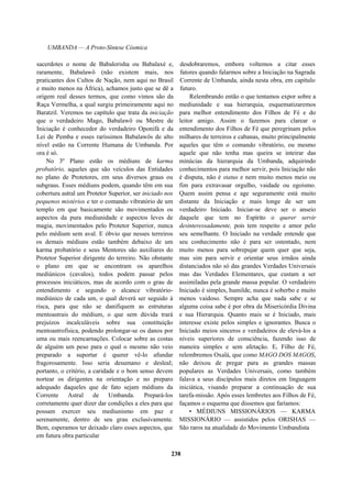 UMBANDA — A Proto-Síntese Cósmica
sacerdotes o nome de Babalorisha ou Babalaxé e,
raramente, Babalawô (não existem mais, nos
praticantes dos Cultos de Nação, nem aqui no Brasil
e muito menos na África), achamos justo que se dê a
origem real desses termos, que como vimos são da
Raça Vermelha, a qual surgiu primeiramente aqui no
Baratzil. Veremos no capítulo que trata da iniciação
que o verdadeiro Mago, Babalawô ou Mestre de
Iniciação é conhecedor do verdadeiro Oponifá e da
Lei de Pemba e esses raríssimos Babalawôs de alto
nível estão na Corrente Humana de Umbanda. Por
ora é só.
No 3º Plano estão os médiuns de karma
probatório, aqueles que são veículos das Entidades
no plano de Protetores, em seus diversos graus ou
subgraus. Esses médiuns podem, quando têm em sua
cobertura astral um Protetor Superior, ser iniciado nos
pequenos mistérios e ter o comando vibratório de um
templo em que basicamente são movimentados os
aspectos da pura mediunidade e aspectos leves de
magia, movimentados pelo Protetor Superior, nunca
pelo médium sem aval. E óbvio que nesses terreiros
os demais médiuns estão também debaixo de um
karma probatório e seus Mentores são auxiliares do
Protetor Superior dirigente do terreiro. Não obstante
o plano em que se encontram os aparelhos
mediúnicos (cavalos), todos podem passar pelos
processos iniciáticos, mas de acordo com o grau de
entendimento e segundo o alcance vibratório-
mediúnico de cada um, o qual deverá ser seguido à
risca, para que não se danifiquem as estruturas
mentoastrais do médium, o que sem dúvida trará
prejuízos incalculáveis sobre sua constituição
mentoastrofísica, podendo prolongar-se os danos por
uma ou mais reencarnações. Colocar sobre as costas
de alguém um peso para o qual o mesmo não veio
preparado a suportar é querer vê-lo afundar
fragorosamente. Isso seria desumano e desleal;
portanto, o critério, a caridade e o bom senso devem
nortear os dirigentes na orientação e no preparo
adequado daqueles que de fato sejam médiuns da
Corrente Astral de Umbanda. Prepará-los
corretamente quer dizer dar condições a eles para que
possam exercer seu mediunismo em paz e
serenamente, dentro de seu grau exclusivamente.
Bem, esperamos ter deixado claro esses aspectos, que
em futura obra particular
desdobraremos, embora voltemos a citar esses
fatores quando falarmos sobre a Iniciação na Sagrada
Corrente de Umbanda, ainda nesta obra, em capítulo
futuro.
Relembrando então o que tentamos expor sobre a
mediunidade e sua hierarquia, esquematizaremos
para melhor entendimento dos Filhos de Fé e do
leitor amigo. Assim o fazemos para clarear o
entendimento dos Filhos de Fé que peregrinam pelos
milhares de terreiros e cabanas, muito principalmente
aqueles que têm o comando vibratório, ou mesmo
aquele que não tenha mas queira se inteirar das
minúcias da hierarquia da Umbanda, adquirindo
conhecimentos para melhor servir, pois Iniciação não
é disputa, não é status e nem muito menos meio ou
fim para extravasar orgulho, vaidade ou egoísmo.
Quem assim pensa e age seguramente está muito
distante da Iniciação e mais longe de ser um
verdadeiro Iniciado. Iniciar-se deve ser o anseio
daquele que tem no Espírito o querer servir
desinteressadamente, pois tem respeito e amor pelo
seu semelhante. O Iniciado na verdade entende que
seu conhecimento não é para ser ostentado, nem
muito menos para sobrepujar quem quer que seja,
mas sim para servir e orientar seus irmãos ainda
distanciados não só das grandes Verdades Universais
mas das Verdades Elementares, que custam a ser
assimiladas pela grande massa popular. O verdadeiro
Iniciado é simples, humilde, nunca é soberbo e muito
menos vaidoso. Sempre acha que nada sabe e se
alguma coisa sabe é por obra da Misericórdia Divina
e sua Hierarquia. Quanto mais se é Iniciado, mais
interesse existe pelos simples e ignorantes. Busca o
Iniciado meios sinceros e verdadeiros de elevá-los a
níveis superiores de consciência, fazendo isso de
maneira simples e sem afetação. E, Filho de Fé,
relembremos Oxalá, que como MAGO DOS MAGOS,
não deixou de pregar para as grandes massas
populares as Verdades Universais, como também
falava a seus discípulos mais diretos em linguagem
iniciática, visando preparar a continuação de sua
tarefa-missão. Após esses lembretes aos Filhos de Fé,
façamos o esquema que dissemos que faríamos:
• MÉDIUNS MISSIONÁRIOS — KARMA
MISSIONÁRIO — assistidos pelos ORISHAS —
São raros na atualidade do Movimento Umbandista
238
 