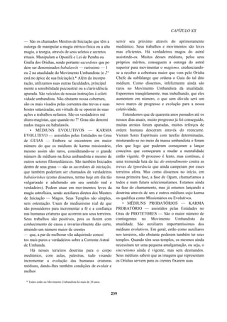 CAPÍTULO XII
— São os chamados Mestres de Iniciação que têm a
outorga de manipular a magia etérico-física ou a alta
magia, a teurgia, através de seus seletos e secretos
rituais. Manipulam o Oponifá e Lei de Pemba ou
Grafia dos Orishas, sendo portanto sacerdotes que po
dem ser denominados babalawôs — raríssimo — 1
ou 2 na atualidade do Movimento Umbandista (o 2°
está no ápice de sua Iniciação).* Além da incorpo
ração, utilizamos suas outras faculdades, principal
mente a sensibilidade psicoastral ou a clarividência
apurada. São veículos de nossas instruções à coleti
vidade umbandista. Não obstante nossa cobertura,
são os mais visados pelas correntes das trevas e suas
hostes satanizadas, em virtude de se oporem às suas
ações e trabalhos nefastos. São os verdadeiros mé
diuns-magistas, que quando no 7° Grau são denomi
nados magos ou babalawôs.
• MÉDIUNS EVOLUTIVOS — KARMA
EVOLUTIVO — assistidos pelas Entidades no Grau
de GUIAS — Embora se encontrem em maior
número do que os médiuns de karma missionário,
mesmo assim são raros, considerando-se o grande
número de médiuns na faixa umbandista e mesmo de
outros setores filomediúnicos. São também Iniciados
dentro de seus graus — são os sacerdotes de iniciação,
que também poderiam ser chamados de verdadeiros
babalorishas (como dissemos, termo hoje em dia tão
vulgarizado e adulterado em seu sentido real e
verdadeiro). Podem atuar em movimentos leves da
magia astrofísica, sendo auxiliares diretos dos Mestres
de Iniciação — Magos. Seus Templos são simples,
sem ostentação. Usam do mediunismo real de que
são possuidores para incrementar a fé e a confiança
nas humanas criaturas que acorrem aos seus terreiros.
Seus trabalhos são positivos, pois os fazem com
conhecimento de causa e invariavelmente dão certo,
atraindo um número maior de crentes
— que, a par de melhorar vão adquirindo concei
tos mais puros e verdadeiros sobre a Corrente Astral
de Umbanda.
Há nesses terreiros doutrina para o corpo
mediúnico, com aulas, palestras, tudo visando
incrementar a evolução das humanas criaturas
médiuns, dando-lhes também condições de evoluir e
melhor
servir seu próximo através do aprimoramento
mediúnico. Seus trabalhos e movimentos são leves
mas eficientes. Há verdadeiros magos do astral
assistindo-os. Muitos desses médiuns, pelos seus
próprios méritos, conseguem a outorga do astral
superior para movimentar o magismo, credenciando-
se a receber a cobertura maior que vem pelo Orisha
Chefe da subfalange que ordena o Guia do tal dito
médium. Como dissemos, infelizmente ainda são
raros no Movimento Umbandista da atualidade.
Esperemos tranqüilamente, mas trabalhando, que eles
aumentem em número, o que sem dúvida será um
novo marco de progresso e evolução para a nossa
coletividade.
Entendemos que de quarenta anos passados até os
nossos dias atuais, muito progresso já foi conseguido,
muitas arestas foram aparadas, muitos reforços de
ordem humana desceram através do reencarne.
Vieram Seres Espirituais com tarefas determinadas,
misturando-se no meio da massa umbandista e foram
eles que logo que puderam começaram a lançar
conceitos que começaram a mudar a mentalidade
então vigente. O processo é lento, mas contínuo, é
uma tremenda luta da luz do entendimento contra as
trevas da ignorância que ainda campeiam por esses
terreiros afora. Mas como dissemos no início, em
nossa primeira fase, a fase de Ogum, chamaríamos a
todos e num futuro selecionaríamos. Estamos ainda
na fase do chamamento, mas já estamos lançando a
doutrina através de uns e outros médiuns cujo karma
os qualifica como Missionários ou Evolutivos.
• MÉDIUNS PROBATÓRIOS — KARMA
PROBATÓRIO — assistidos pelas Entidades no
Grau de PROTETORES — São o maior número de
contingentes no Movimento Umbandista da
atualidade. São auxiliares importantíssimos dos
médiuns evolutivos. Em geral, estão como auxiliares
nos terreiros, não obstante poderem também ter seus
templos. Quando têm seus templos, os mesmos ainda
necessitam ter uma pequena amalgamação, ou seja, o
sincretismo ainda é vigente, mas sem desmandos.
Seus médiuns sabem que as imagens que representam
os Orishas servem para os crentes fixarem suas
* Todos estão no Movimento Umbandista há mais de 20 anos.
239
 