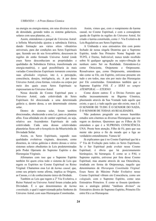 UMBANDA — A Proto-Síntese Cósmica
na energia ou energia-massa, em seus diversos níveis
de densidade, gerando todos os sistema galácticos,
solares com seus planetas, etc...
Assim, entendemos o porquê do Universo Astral:
a Infinita Misericórdia ajustou a substância Etérica,
dando formação aos vários sítios vibratórios
universais, para dar condições aos Seres Espirituais
que, fazendo uso de seu livre-arbítrio, descessem às
regiões do então formado Universo Astral (onde
esses Seres desconheciam as propriedades e
qualidades da Substância Etérica, transformada em
energia-matéria), o qual possibilitaria às mais
variadas Consciências Espirituais tornarem concretas
suas afinidades virginais, isto é, a percepção,
consciência, desejos, inteligência, etc. A par desse
Universo Astral, criou formas, veículos ou corpos por
meio dos quais esses Seres Espirituais se
expressariam no Universo Astral.
Nessa descida do Cosmo Espiritual para o
Universo Astral, cada coletividade de Seres
Espirituais foi direcionada a uma determinada
galáxia e, dentro dessa, a um determinado sistema
solar.
Dentro do sistema solar, foram também
direcionadas, obedecendo a uma Lei, para os planetas
afins. Essa afinidade era de caráter espiritual, ou seja,
relativa aos Ascendentes Espirituais de cada
coletividade. Cada uma dessas coletividades
planetárias ficou sob o beneplácito da Misericórdia da
Divindade Solar.
Assim, os Seres Espirituais, segundo suas
qualidades evolutivas virginais, desceram, como
dissemos, às várias galáxias e dentro dessas a vários
sistemas solares obedientes às Leis predeterminadas
pelo Poder Operante do Supremo Espírito e das
Hierarquias Virginais.
Afirmamos com isso que o Supremo Espírito
também foi quem criou todo o sistema de Leis que
regem os Espíritos no Cosmo Espiritual ou Reino
Virginal. Chamemos essa Lei de karma causal, que,
como seu próprio nome afirma, implica as Origens,
as Causas, e é de conhecimento único da Deidade.
Também as Leis que regem a 2a
Via Evolutiva, o
Reino Natural ou Universo Astral foram criadas pela
Divindade. É o que denominamos de karma
constituído, o qual é supervisionado pelos Senhores do
Universo Astral, com suas Hierarquias Constituídas.
Assim, vimos que, com o rompimento do karma
causal, no Cosmo Espiritual, e com a conseqüente
queda do Espírito às regiões do Universo Astral, foi
criado o karma constituído, como 1- Via Evolutiva de
Leis Regulativas aos Seres Espirituais.
A Umbanda e seus emissários têm com ponto
fechado de nossa singela Doutrina que o Supremo
Espírito, tendo Seu Primeiro Nome Sagrado em
TUPÃ, é Eterno, Indivisível, nunca tendo recebido
sobre Si qualquer agregação ou sopro-vibração de
nenhum outro Ser ou Realidade. Entendemo-Lo
como Onisciente, Onipotente e Onipresente.
Ressalvamos que, como Onipresente, entendemos
não como se Ele, em Espírito, estivesse presente em
tudo e em todos, mas sim por meio das Hierarquias
por Ele constituídas. Entendemos também que o
Supremo Espírito FOI, É e SERÁ no sempre
ATEMPORAL — ETERNO.
Como dizem outros: É o Divino Ferreiro que
malha incessantemente na Bigorna Cósmica,
plasmando através da Sua Vontade tudo aquilo que
existe, o que é, e tudo aquilo que não existe, mas é. É
O SENHOR DE TUDO. É O SENHOR DO NADA.
É O SENHOR DE TODAS AS REALIDADES.
Não podemos progredir em nossos humildes
estudos sem citarmos as diversas Hierarquias que nos
regem os destinos. Queremos que os Filhos de Fé
entendam o que é a SUPREMA CONSCIÊNCIA
UNA. Preste bem atenção, Filho de Fé, para que sua
mente não perca o fio da meada que a liga ao
verdadeiro entendimento. Vamos lá!
Já explicamos que é no Cosmo Espiritual que há a
1a
Via de Evolução para todos os Seres Espirituais.
Se o Ser Espiritual pode evoluir nesse Cosmo
Espiritual, é óbvio que há posicionamento
hierárquico, há hierarquia. É como se o PAI, o
Supremo espírito, estivesse por fora desse Cosmo
Espiritual, mas atuante através de sua Onisciência,
irradiada em forma de Onipresença, naquilo que
denominamos de Hierarquia Constituída Virginal.
Esses Seres de Máximo Poder Evolutivo nesse
Cosmo Espiritual vibram em Consciência, como um
colegiado, com o Supremo Espírito, como seus
Emissários Primeiros. E como se fossem (perdoem-
nos a analogia pálida) "médiuns divinos" ou
Emissários diretos do Supremo Espírito, Primeiro Elo
entre Ele e as Hierarquias
24
 