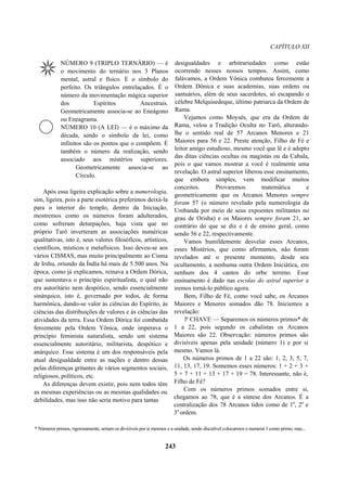 CAPÍTULO XII
NÚMERO 9 (TRIPLO TERNÁRIO) — é
o movimento do ternário nos 3 Planos
mental, astral e físico. E o símbolo do
perfeito. Os triângulos entrelaçados. È o
número da movimentação mágica superior
dos Espíritos Ancestrais.
Geometricamente associa-se ao Eneágono
ou Eneagrama.
NÚMERO 10 (A LEI) — é o máximo da
década, sendo o símbolo da lei, como
infinitos são os pontos que o compõem. È
também o número da realização, sendo
associado aos mistérios superiores.
Geometricamente associa-se ao
Círculo.
Após essa ligeira explicação sobre a numerologia,
sim, ligeira, pois a parte esotérica preferimos deixá-la
para o interior do templo, dentro da Iniciação,
mostremos como os números foram adulterados,
como sofreram deturpações, haja vista que no
próprio Tarô inverteram as associações numéricas
qualitativas, isto é, seus valores filosóficos, artísticos,
científicos, místicos e metafísicos. Isso deveu-se aos
vários CISMAS, mas muito principalmente ao Cisma
de Irshu, oriundo da Índia há mais de 5.500 anos. Na
época, como já explicamos, reinava a Ordem Dórica,
que sustentava o princípio espiritualista, o qual não
era autoritário nem despótico, sendo essencialmente
sinárquico, isto é, governado por todos, de forma
harmônica, dando-se valor às ciências do Espírito, às
ciências das distribuições de valores e às ciências das
atividades da terra. Essa Ordem Dórica foi combatida
ferozmente pela Ordem Yônica, onde imperava o
princípio feminista naturalista, sendo um sistema
essencialmente autoritário, militarista, despótico e
anárquico. Esse sistema é um dos responsáveis pela
atual desigualdade entre as nações e dentro dessas
pelas diferenças gritantes de vários segmentos sociais,
religiosos, políticos, etc.
As diferenças devem existir, pois nem todos têm
as mesmas experiências ou as mesmas qualidades ou
debilidades, mas isso não seria motivo para tantas
desigualdades e arbitrariedades como estão
ocorrendo nesses nossos tempos. Assim, como
falávamos, a Ordem Yônica combateu ferozmente a
Ordem Dônica e suas academias, suas ordens ou
santuários, além de seus sacerdotes, só escapando o
célebre Melquisedeque, último patriarca da Ordem de
Rama.
Vejamos como Moysés, que era da Ordem de
Rama, velou a Tradição Oculta no Tarô, alterando-
lhe o sentido real de 57 Arcanos Menores e 21
Maiores para 56 e 22. Preste atenção, Filho de Fé e
leitor amigo estudioso, mesmo você que lê e é adepto
das ditas ciências ocultas ou magistas ou da Cabala,
pois o que vamos mostrar a você é realmente uma
revelação. O astral superior liberou esse ensinamento,
que embora simples, vem modificar muitos
conceitos. Provaremos matemática e
geometricamente que os Arcanos Menores sempre
foram 57 (o número revelado pela numerologia da
Umbanda por meio de seus expoentes militantes no
grau de Orisha) e os Maiores sempre foram 21, ao
contrário do que se diz e é de ensino geral, como
sendo 56 e 22, respectivamente.
Vamos humildemente desvelar esses Arcanos,
esses Mistérios, que como afirmamos, não foram
revelados até o presente momento, desde seu
ocultamento, a nenhuma outra Ordem Iniciática, em
nenhum dos 4 cantos do orbe terreno. Esse
ensinamento é dado nas escolas do astral superior e
iremos torná-lo público agora.
Bem, Filho de Fé, como você sabe, os Arcanos
Maiores e Menores somados dão 78. Iniciemos a
revelação:
lª CHAVE — Separemos os números primos* de
1 a 22, pois segundo os cabalistas os Arcanos
Maiores são 22. Observação: números primos são
divisíveis apenas pela unidade (número 1) e por si
mesmo. Vamos lá.
Os números primos de 1 a 22 são: 1, 2, 3, 5, 7,
11, 13, 17, 19. Somemos esses números: 1 + 2 + 3 +
5 + 7 + 11 + 13 + 17 + 19 = 78. Interessante, não é,
Filho de Fé?
Com os números primos somados entre si,
chegamos ao 78, que é a síntese dos Arcanos. É a
centralização dos 78 Arcanos tidos como de 1a
, 2a
e
3a
ordem.
* Números primos, rigorosamente, seriam os divisíveis por si mesmos e a unidade, sendo discutível colocarmos o numerai 1 como primo, mas...
243
 