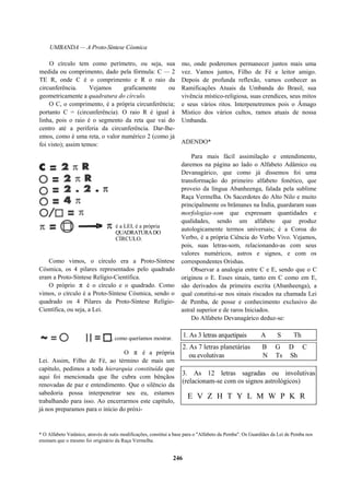 UMBANDA — A Proto-Síntese Cósmica
O círculo tem como perímetro, ou seja, sua
medida ou comprimento, dado pela fórmula: C — 2
TE R, onde C é o comprimento e R o raio da
circunferência. Vejamos graficamente ou
geometricamente a quadratura do círculo.
O C, o comprimento, é a própria circunferência;
portanto C = (circunferência). O raio R é igual à
linha, pois o raio é o segmento da reta que vai do
centro até a periferia da circunferência. Dar-lhe-
emos, como é uma reta, o valor numérico 2 (como já
foi visto); assim temos:
é a LEI, é a própria
QUADRATURADO
CÍRCULO.
Como vimos, o círculo era a Proto-Síntese
Cósmica, os 4 pilares representados pelo quadrado
eram a Proto-Síntese Relígio-Científica.
O próprio π é o círculo e o quadrado. Como
vimos, o círculo é a Proto-Síntese Cósmica, sendo o
quadrado os 4 Pilares da Proto-Síntese Relígio-
Científica, ou seja, a Lei.
mo, onde poderemos permanecer juntos mais uma
vez. Vamos juntos, Filho de Fé e leitor amigo.
Depois de profunda reflexão, vamos conhecer as
Ramificações Atuais da Umbanda do Brasil, sua
vivência místico-religiosa, suas crendices, seus mitos
e seus vários ritos. Interpenetremos pois o Âmago
Místico dos vários cultos, ramos atuais de nossa
Umbanda.
ADENDO*
Para mais fácil assimilação e entendimento,
daremos na página ao lado o Alfabeto Adâmico ou
Devanagárico, que como já dissemos foi uma
transformação do primeiro alfabeto fonético, que
proveio da língua Abanheenga, falada pela sublime
Raça Vermelha. Os Sacerdotes do Alto Nilo e muito
principalmente os brâmanes na Índia, guardaram suas
morfologias-som que expressam quantidades e
qualidades, sendo um alfabeto que produz
autologicamente termos universais; é a Coroa do
Verbo, é a própria Ciência do Verbo Vivo. Vejamos,
pois, suas letras-som, relacionando-as com seus
valores numéricos, astros e signos, e com os
correspondentes Orishas.
Observar a analogia entre C e E, sendo que o C
originou o E. Esses sinais, tanto em C como em E,
são derivados da primeira escrita (Abanheenga), a
qual constitui-se nos sinais riscados na chamada Lei
de Pemba, de posse e conhecimento exclusivo do
astral superior e de raros Iniciados.
Do Alfabeto Devanagárico deduz-se:
como queríamos mostrar. 1. As 3 letras arquetipais A S Th
O π é a própria
Lei. Assim, Filho de Fé, ao término de mais um
capítulo, pedimos a toda hierarquia constituída que
aqui foi mencionada que lhe cubra com bênçãos
renovadas de paz e entendimento. Que o silêncio da
sabedoria possa interpenetrar seu eu, estamos
trabalhando para isso. Ao encerrarmos este capítulo,
já nos preparamos para o início do próxi-
2. As 7 letras planetárias B G D C
ou evolutivas N Ts Sh
3. As 12 letras sagradas ou involutivas
(relacionam-se com os signos astrológicos)
E V Z H T Y L M W P K R
* O Alfabeto Vatânico, através de sutis modificações, constitui a base para o "Alfabeto da Pemba". Os Guardiães da Lei de Pemba nos
ensinam que o mesmo foi originário da Raça Vermelha.
246
 