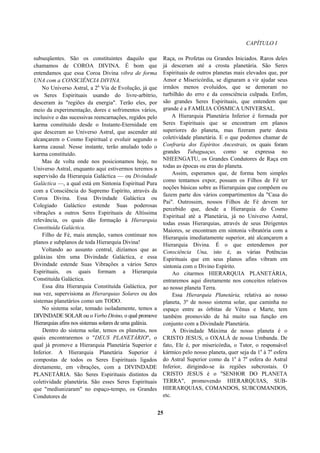 CAPÍTULO I
subseqüentes. São os constituintes daquilo que
chamamos de COROA DIVINA. É bom que
entendamos que essa Coroa Divina vibra de forma
UNA com a CONSCIÊNCIA DIVINA.
No Universo Astral, a 2a
Via de Evolução, já que
os Seres Espirituais usando do livre-arbítrio,
desceram às "regiões da energia". Terão eles, por
meio da experimentação, dores e sofrimentos vários,
inclusive o das sucessivas reencarnações, regidos pelo
karma constituído desde o Instante-Eternidade em
que desceram ao Universo Astral, que ascender até
alcançarem o Cosmo Espiritual e evoluir segundo o
karma causal. Nesse instante, terão anulado todo o
karma constituído.
Mas de volta onde nos posicionamos hoje, no
Universo Astral, enquanto aqui estivermos teremos a
supervisão da Hierarquia Galáctica — ou Divindade
Galáctica —, a qual está em Sintonia Espiritual Pura
com a Consciência do Supremo Espírito, através da
Coroa Divina. Essa Divindade Galáctica ou
Colegiado Galáctico estende Suas poderosas
vibrações a outros Seres Espirituais de Altíssima
relevância, os quais dão formação à Hierarquia
Constituída Galáctica.
Filho de Fé, mais atenção, vamos continuar nos
planos e subplanos de toda Hierarquia Divina!
Voltando ao assunto central, dizíamos que as
galáxias têm uma Divindade Galáctica, e essa
Divindade estende Suas Vibrações a vários Seres
Espirituais, os quais formam a Hierarquia
Constituída Galáctica.
Essa dita Hierarquia Constituída Galáctica, por
sua vez, supervisiona as Hierarquias Solares ou dos
sistemas planetários como um TODO.
No sistema solar, tomado isoladamente, temos a
DIVINDADE SOLAR ou o Verbo Divino, o qual promove
Hierarquias afins nos sistemas solares de uma galáxia.
Dentro do sistema solar, temos os planetas, nos
quais encontraremos o "DEUS PLANETÁRIO", o
qual já promove a Hierarquia Planetária Superior e
Inferior. A Hierarquia Planetária Superior é
compostas de todos os Seres Espirituais ligados
diretamente, em vibrações, com a DIVINDADE
PLANETÁRIA. São Seres Espirituais distintos da
coletividade planetária. São esses Seres Espirituais
que "mediunizaram" no espaço-tempo, os Grandes
Condutores de
Raça, os Profetas ou Grandes Iniciados. Raros deles
já desceram até a crosta planetária. São Seres
Espirituais de outros planetas mais elevados que, por
Amor e Misericórdia, se dignaram a vir ajudar seus
irmãos menos evoluídos, que se demoram no
turbilhão do erro e da consciência culpada. Enfim,
são grandes Seres Espirituais, que entendem que
grande é a FAMÍLIA CÓSMICA UNIVERSAL.
A Hierarquia Planetária Inferior é formada por
Seres Espirituais que se encontram em planos
superiores do planeta, mas fizeram parte desta
coletividade planetária. E o que podemos chamar de
Confraria dos Espíritos Ancestrais, os quais foram
grandes Tubaguaçus, como se expressa no
NHEENGATU, os Grandes Condutores de Raça em
todas as épocas ou eras do planeta.
Assim, esperamos que, de forma bem simples
como tentamos expor, possam os Filhos de Fé ter
noções básicas sobre as Hierarquias que compõem ou
fazem parte dos vários compartimentos da "Casa do
Pai". Outrossim, nossos Filhos de Fé devem ter
percebido que, desde a Hierarquia do Cosmo
Espiritual até a Planetária, já no Universo Astral,
todas essas Hierarquias, através de seus Dirigentes
Maiores, se encontram em sintonia vibratória com a
Hierarquia imediatamente superior, até alcançarem a
Hierarquia Divina. É o que entendemos por
Consciência Una, isto é, as várias Potências
Espirituais que em seus planos afins vibram em
sintonia com o Divino Espírito.
Ao citarmos HIERARQUIA PLANETÁRIA,
entraremos aqui diretamente nos conceitos relativos
ao nosso planeta Terra.
Essa Hierarquia Planetária, relativa ao nosso
planeta, 3º de nosso sistema solar, que caminha no
espaço entre as órbitas de Vênus e Marte, tem
também promovido de há muito sua função em
conjunto com a Divindade Planetária.
A Divindade Máxima de nosso planeta é o
CRISTO JESUS, o OXALÁ de nossa Umbanda. De
fato, Ele é, por misericórdia, o Tutor, o responsável
kármico pelo nosso planeta, quer seja da 1a
à 7a
esfera
do Astral Superior como da 1a
à 7a
esfera do Astral
Inferior, dirigindo-se às regiões subcrostais. O
CRISTO JESUS é o "SENHOR DO PLANETA
TERRA", promovendo HIERARQUIAS, SUB-
HIERARQUIAS, COMANDOS, SUBCOMANDOS,
etc.
25
 