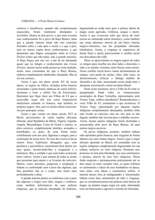 UMBANDA — A Proto-Síntese Cósmica
místicos e metafísicos, quando não completamente
esquecidos, foram totalmente deturpados e
invertidos. Dentre os dois povos, o que mais inverteu
esse conhecimento foi o povo da Raça Branca, tanto
que a grande maioria ainda não tem conceitos
firmados sobre a vida após a morte e o que é pior,
nem ao menos cogita desse conhecimento, o que
demonstra suas frágeis concepções sobre as Coisas
Divinas (claro que não todos, mas a grande maioria).
A Raça Negra, por sua vez, a par de ter deturpado
quase que na íntegra o conhecimento das Coisas
Divinas, mesmo assim ainda preservou certa tradição,
muito mais consistente do que a Raça Branca,
embora completamente adulterada, deturpada. Mas já
era um começo...
Assim é que, em pleno século XV de nossa
época, os negros na África, incitados pelos brancos
encarnados e pelas hostes satânicas do astral inferior,
iniciaram a triste e infeliz Era da Escravatura.
Queremos que fique claro aos Filhos de Fé que a
escravidão negra não tem como responsáveis
intelectuais somente os brancos, mas também os
próprios negros. Sim, pois os chefes tribais trocavam-
nos por quaisquer coisas.
Assim é que vieram em pleno século XVI ao
Brasil, provenientes de várias regiões africanas
(Daomé, atual República de Bênin, Nigéria, Uganda,
Angola, Moçambique, Costa da Guiné e outras), os
ditos escravos, completamente abatidos, arrasados e
humilhados, os quais, de certa forma muito
contribuíram com seu suor, lágrimas e sangue, para a
construção de nossa terra. No seio dos escravos havia
muitos Seres Espirituais abnegados que, com
paciência e persistência, transmitiam bom ânimo aos
seus iguais, incentivando-lhes a resignação e a
tolerância. Mas a verdade é que nem todos aceitavam
esses valores. Assim é que usaram de todas as armas
que possuíam para atacar e se livrarem do cativeiro.
Muitos, como dissemos, pregavam a resignação e
tinham se conformado com o peso das algemas, que
lhes prendiam não só o corpo, mas muito mais
profundamente a alma.
A grande maioria jamais se conformou com o peso
das algemas e reagiu com ódio, sangue e violência,
como também utilizaram-se de suas práticas
religiosas, que já estavam deturpadas há milênios,
degenerando-as ainda mais para a prática aberta da
magia como agressão, violência, sangue e morte.
Assim é que evocavam tudo que havia de mais
escuso no submundo astral (kiumbas), como também
nas zonas abismais, através de um baixo sistema
mágico-vibratório, nas tão propaladas oferendas
ritualísticas. Assim, a vingança se organizava de
forma física e astral, perseverando o conflito racial
nos dois planos da vida.
Disso se aproveitaram os magos-negros de todos
os tempos para insuflar nos dois lados a discórdia, o
ódio e as reações violentas, tanto físicas como astrais.
Nesse conflito racial houve muito derramamento de
sangue, com perda de muitas vidas, indo esses, ao
desencarnarem, reforçar a falange maldita da
discórdia e do ódio, aumentando assim ainda mais o
desajuste sociorracial e astral em pleno Brasil.
Neste exato momento, deve o Filho de Fé estar se
perguntando: Onde estão os remanescentes
encarnados da Raça Vermelha, representados pelo
Tronco Tupy, embora decadentes? Responderemos a
você, Filho de Fé, exatamente o que aconteceu: O
Tronco Tupy, representado por algumas nações
indígenas completamente deturpadas, também tinha
sido levado ao cativeiro, mas em vão, pois se não
fugiam, também não serviam para o trabalho escravo.
Assim, muitas nações indígenas foram dizimadas e
massacradas pelo povo da Raça Branca, tal qual
muitos negros-escravos.
Os povos indígenas, portanto, também tinham
sido oprimidos pelos brancos, mas reagiram de forma
idêntica aos seus irmãos negros. Assim é que o negro
africano aportado no Brasil, em comunhão com as
nações indígenas completamente degeneradas em sua
cultura, inclusive no setor religioso, firmaram seus
protestos na luta pela liberdade, nos seus sentimentos
e desejos, através de seus ritos religiosos. Dessa
fusão surgiram e permaneceram praticamente até os
dias atuais os mais variados ritos, os quais refletem
os sentimentos e ideais de seus fundadores na época,
nem todos com idéias e sentimentos nobres. A
maioria desses ritos já amalgamados e sincretizados
tinham como base sentimentos de ódio e vingança,
que se consubstanciariam nas práticas mais baixas da
magia, na própria magia negra em ação, alimentada
com um baixíssimo e agressivo sistema de oferendas.
252
 