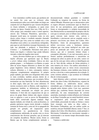 CAPÍTULOXIII
Esse sistemático conflito racial, que perdurou até
no astral, fez com que os tribunais afins
incrementassem sobre essa coletividade em litígio um
conjunto de Leis Regulativas que viessem disciplinar
os rituais nefandos e retrógrados, os quais eram
vigentes na época. Guarde bem isso, Filho de Fé e
leitor amigo, pois entenderá como o astral superior,
através dos Tribunais Planetários, aproveitou o
desajuste racial para, no momento exato, no seio
desses cultos, lançar o vocábulo saneador chamado
UMBANDA que viria, como na verdade veio e vem
disciplinar esses cultos e as consciências retrógradas,
para aqui no solo brasileiro ressurgir futuramente, em
toda sua plenitude e potência, a Proto-Síntese
Cósmica — o Aumbandan. Deixemos mais para a
frente esse ângulo e voltemos logo aonde tínhamos
iniciado o relato da tragédia inter-racial.
Assim, devemos lembrar que os vários grupos ou
nações africanas que aportaram aqui no Brasil,
a priori, tinham sérias rivalidades. Fala-se em dois
grandes grupos — os Sudaneses e os Bantos, os quais
além de terem línguas diferentes (e dentro de cada
grupo lingüístico vários dialetos), tinham também
culturas diferentes e, é claro, concepções místico-
religiosas completamente antagônicas. O próprio
grupo sudanês, que tinha seus integrantes tidos como
os mais evoluídos, também possuía dentro de si
mesmo profundas desavenças, que na própria África
terminaram em luta fratricida. Os fons abominavam
os ditos nagôs, tidos por eles como inferiores. O
mesmo acontecia entre os Bantos, onde angolanos e
conguenses também se defrontavam, embora de
forma muito amenizada em relação aos povos
Sudaneses. E bom não nos esquecermos de que os
povos do grupo Banto tinham tido alguns contatos
com os egípcios e com os povos da Mesopotâmia,
tendo deles conservado alguma tradição. Digo
alguma tradição, em virtude de, como já dissemos, os
grandes patriarcas negros terem deixado a tradição
somente de forma oral e, como tal, foi se apagando de
geração em geração, até esquecerem quase
completamente ou guardarem-na de forma
completamente adulterada, de acordo com os níveis
conscienciais das diversas gerações, que já estavam
em completa decadência. Mesmo assim, foram os
Bantos que de forma completamente anômala e
descaracterizada tinham guardado o vocábulo
Umbanda ou resquício do mesmo, na forma do
radical Mbanda. Dissemos que os desencontros entre
os negros africanos aconteceram aqui no Brasil no
início de sua permanência, pois gradativamente
foram se miscigenando e a própria necessidade de
luta libertacionista ou manutenção da própria vida fez
com que se unissem, pois se tinham suas desavenças,
agora estavam num mesmo solo, cativos e
humilhados e precisavam unir-se surgindo assim o
primeiro sincretismo por dentro dos Cultos Afro-
Brasileiros. Antes de prosseguirmos, queremos
definir sincretismo como o fenômeno místico-
religioso que visa tomar inteligível um culto que
possa ser praticado por vários povos ou grupos
étnicos, que até o momento tinham rituais e
concepções diferentes. E um mal necessário, pois se
formos analisar profundamente o sincretismo ou
analogia de cultos ou partes de um culto, vamos ver
que ele faz com que vários cultos se identifiquem em
um só. Sem dúvida, embora de forma primitiva, é
uma tentativa de síntese. Em análise etnocultural, é
uma adaptação para os vários níveis conscienciais
das humanas criaturas, como também uma forma de
uni-las e elevá-las a outros patamares da evolução. E,
como veremos adiante, o que acontece na Umbanda
dita de vivência popular.
Após falarmos sobre o primeiro sincretismo por
dentro dos ditos Cultos Afro-Brasileiros, vejamos de
forma didática as subdivisões desses cultos,
entendendo que a Umbanda é uma das metas a ser
atingida pelos demais cultos. Com isso, queremos
afirmar que, conforme formos descendo em nossa
subdivisão, há uma interpenetação da corrente
ameríndia, mostrando a nítida influência da Umbanda
ou da Raça Vermelha que no astral brasileiro tornou-
se responsável pela elevação moral dessa
coletividade, procurando de todas as formas e meios
fazer ressurgir, em todos os ditos cultos, o
Movimento Umbandista, que em análise oculta ou
esotérica, tem por finalidade abarcar, numa 1a
fase, os
adeptos dos Cultos Afro-Brasileiros, sendo portanto o
Movimento Umbandista um movimento saneador e
reestruturador e ao mesmo tempo direcionador dessa
coletividade.
Vejamos a subdivisão:
253
 