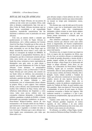 UMBANDA — A Proto-Síntese Cósmica
RITUAL DE NAÇÃO AFRICANA
O Culto de Nação Africana, em sua pureza, há
milênios já não existe nem na própria África, onde
aliás se deturpou completamente, haja vista que os
ditos Cultos de Nação Africana encontram aqui no
Brasil muita versatilidade e até originalidade
ritualística, trazendo-lhe características não tão
fetichistas e totêmicas como os praticados em terras
africanas.
Com isso, já estamos dando a entender que
gradativamente os Cultos de Nação Africana se
abrasileiraram, sob o influxo poderoso da Corrente
Astral da Pura Raça Vermelha que já lhes envia, de
forma velada, poderosos Emissários, que em missão
estão encarnando no seio da Raça Negra aqui no
Brasil, trazendo-lhe novos rumos e nova visão em
relação às concepções da tradição do ORISHA. Já
não são poucos os pesquisadores brasileiros, não os
estrangeiros, que não se interessam somente pelo que
vêem, como muitos que, sem se preocupar com o
fundo das coisas, tornaram-se meros registradores de
deturpações uma após outra, as quais deram a
entender que eram fundamentos de Cultos de Nação
Africana. Como dizíamos, os pesquisadores
brasileiros, alguns, é claro, já observaram o Culto de
Nação Africana por outro prisma, não somente em
sua feição mítica ou totêmica, mas procuraram os
aspectos esotéricos que, na verdade, quando bem
analisados, guardam profunda identidade com cultos
antiquíssimos da própria Atlântida e mais
recentemente com os remanescentes desses atlantes
na própria África, o povo egípcio. Sem nenhuma
dúvida, o povo africano, mais recentemente também,
recebeu forte influência da Raça Ariana, tanto que
influências árabe-islâmicas são freqüentes e, como
vimos, todos esses povos, embora com suas
concepções religiosas deturpadas e decadentes há
milênios, guardaram a tradição de RAMA, o Grande
Reformador que pretendeu restabelecer, na época, a
Proto-Síntese Relígio-Científica, através de seus
ensinamentos e da iniciação dentro de sua Ordem, a
qual deixou-nos como legado seu Livro Circular ou
Estrelado, que é regulador e revelador de todas as
Leis Universais. Dizíamos que o povo africano teve
como legado esses ensinamentos, pois todos que
falam sobre a ori-
gem africana sempre o fazem debaixo do mito e de
certos conhecimentos estreitos que nunca retrocedem
ou recuam no tempo para interpenetrar causas,
origens, etc.
Nós dizemos que, a par de tudo que já foi escrito
e mesmo o que vem se doutrinando como Culto de
Nação Africana, estão eles completamente
deturpados, embora existam no meio desses adeptos
praticantes filhos missionários que de todas as
formas tentam incrementar a evolução, que sem
dúvida lhes chegará.
Para relatarmos analisando o Culto de Nação
Africana, teremos que observar como esses cultos
foram se degenerando, até ficarem completamente
descaracterizados nos dias atuais, se não para toda a
coletividade dos Candomblés, pelo menos para a
quase total maioria.
Em priscas eras, os negros tiveram sua origem na
Ásia; os negros não são originários da África, mas
sim da Ásia, em território africano se estabelecendo
em virtude de grandes dissensões e mesmo devido a
grandes ataques sofridos de vários povos. Com o
passar do tempo, a Raça Negra foi se deslocando até
atingir as plagas africanas. Antes disso, no seu
apogeu, era conhecedora da Proto-Síntese Relígio-
Científica, legado que os vermelhos tinham-lhes
transmitido, além de serem profundos conhecedores,
em suas causas e efeitos, da Ciência, Filosofia, Arte e
Religião. Assim, tinham recebido a Tradição do
Saber, que cultuavam e ensinavam em seus suntuosos
templos, através de uma rigorosa Iniciação. No
período da decadência atlante, foram eles se
deturpando, a ponto de perderem completamente as
noções da Tradição do Saber, da qual também eram
fiéis guardiães. Após essa época de Trevas para toda
a humanidade, os povos de pele negra, na África,
receberiam novamente a Síntese dos egípcios. Não
souberam mantê-la e a perderam e o que é pior,
inverteram-na completamente, algo que persevera até
os dias atuais.
Vejamos como ainda hoje os ditos Cultos de
Nação Africana guardam resquícios de termos
sagrados, de ritos sublimes e de uma cultura
maravilhosa que infelizmente já não existe mais, nem
no Brasil e muito menos em solo africano.
Os africanos, ou melhor, a Raça Negra, recebeu
dos veneráveis Patriarcas da Raça Vermelha a Tradi-
254
 