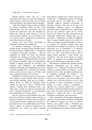 UMBANDA — A Proto-Síntese Cósmica
Naquele glorioso tempo, essa era a visão
cosmológica dos negros, da qual hoje guardam-se
apenas resquícios, mesmo de nomes, que em verdade
já não representam o que representavam no passado.
A dita língua Nagô ou língua Yoruba, de milhões
de africanos ocidentais, dotada de uma escrita
particularizada, que não utilizaremos para não
incorrer em preciosismo. Que nos desculpem os
adeptos dos Cultos de Nação Africana, se vez por
outra escrevemos Orishas e não awòn "Orìsà; ou ilê
axé e não lèsè o ilé asè. Agradecemos a tolerância por
essas falha, mas não as omissões...
Vejamos pois como foram acontecendo as
deturpações, de forma bem simplificada.
As primeiras deturpações ocorreram já há
milhares de anos, na própria África. Naquelas épocas,
em terras africanas, o BABALAWÔ — sacerdote de
1a
categoria na hierarquia sacerdotal — além de
conhecedor do destino dos Seres, era profundo
conhecedor dos mistérios do Cosmo. Sabia como
levantar o verdadeiro GENITOR DIVINO (eledá) do
Ser Espiritual encarnado e após esse levantamento,
traduzia os ângulos kármicos* do indivíduo, suas
fraquezas, suas debilidades, suas habilidades,
coberturas, faculdades ditas supranormais, bem como
os rituais adequados para o reencontro do indivíduo
com sua essência divina, ou seja, o seu Orisha, o qual
era em verdade um despertar da consciência.
O Babalawô era sabedor de que a Lua, em suas 4
fases, traduzia as quatro grandes forças cósmicas e
seus devidos elementos, sendo que, ao levantar o
Genitor Divino ou Orisha do indivíduo, ficava
sabendo em qual das 4 fases o indivíduo tinha
nascido e recebido fortes influências sobre o seu
corpo astral e mental. Isso tudo era necessário para
fazer o "despertar consciencial", ou que futuramente
ficou vulgarizado como "fazer a cabeça".
Para isso, faziam um ritual chamado ogbori que,
pela Coroa da Palavra, significa venerar a cabeça, no
sentido de fortalecê-la e fazê-la entrar em sintonia
com sua própria Essência. Vulgarizou-se no dito bori,
que dizem (e levam em sentido literal) como "dar de
comer à cabeça", no sentido de fortalecê-la e de
transmitir-lhe axé, através do sangue vermelho
animal,
para propiciar a ligação com o Orisha, algo que em
verdade fere a sensibilidade espiritual de qualquer
um, quanto mais de um Orisha, que é um Ser
Espiritual Superior, altamente posicionado na
Hierarquia Cósmica. Mas isso já faz parte das
deturpações. Naquelas épocas, os Babalawôs
transmitiam esses conhecimentos aos Babalorishas,
para que eles pudessem, através do rito correto,
iniciar ou dar forças a um filho carenciado em sua
constituição etérico-física. Quando havia um Ser
carenciado, o Babalorisha, a mando do Babalawô,
usava o sangue vermelho animal, sem sacrificá-lo e
vibrava esse sangue, numa determinada Lua, sobre o
ori (cabeça) do indivíduo, fazendo então uma
transferência de elementos vitais, que era o axé, tudo
relacionado com os Elementares e os elementos
radicais da Natureza, tais como: o fogo, a água, a
terra e o ar. Era o único ritual em que se usava o
sangue animal vermelho e assim mesmo sem
sacrificá-lo, e não para louvar Orisha ou "assentar
Orisha" ou qualquer outra Entidade sobrenatural,
quer seja no mundo físico ou astral (ayê e órum).
Mas falávamos do Babalorisha, também sacerdote
altamente categorizado, que era auxiliar do
Babalawô. Era o intérprete do mundo dos Orishas;
conhecia as energias básicas da Natureza, as quais
chamava de força orisha, que depois confundiram com
as qualidades arquetipais dos Orishas e seus
respectivos "filhos". Confundiram as forças da
Natureza, tanto as benéficas e leves como as maléficas e
violentas, com o caráter dos Orishas e, com isso, além
de tomarem os orishas antropomorfos, tornaram-nos
também na própria natureza. Confundiram o
espiritual com o natural, material. Essa é a grande
inversão de valores que perdura até hoje, mesmo nos
ditos rituais de nações tradicionais. Mas não nos
afobemos, o tempo virá fazer o seu trabalho.
Aguardemos serenamente, mas esclarecendo.
Então, retornando ao tema central, o Babalorisha
conhecia as Forças Orishas e também era conhecedor
das Potências Cósmicas que eram os Orishas.
Cultuava nesse período apenas 7 Potestades, que
representavam Olodumarê ou a Deidade. Depois,
com as deturpações é que surgiu o vastíssimo panteão
de
* Odus — Ângulos kármicos de um destino, quer seja coletivo ou individual.
256
 