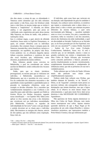 UMBANDA — A Proto-Síntese Cósmica
dos dias atuais, a crença de que, se oferendando à
Natureza certos elementos que nós dela retiramos
para manter a vida física, esses vão fortalecer ainda
mais a vida física, ao mesmo tempo que se restitui à
Natureza o "empréstimo". A oferenda, em última
análise, é um pagamento, para que possa ser
viabilizado outro empréstimo por parte dessa mesma
Mãe Natureza, em forma de saúde, vida, poderes e
realizações várias.
Isso é a milenar magia, a qual, através da oferenda
ritualística, busca atrair os Espíritos Elementares, os
quais, em contato vibratório com os indivíduos
encarnados, lhes emanam forças e energias puras da
Natureza, trazendo-lhes vários benefícios, inclusive a
manutenção, em equilíbrio, da própria vida física.
Como podemos ver, os africanos daquelas épocas
tinham conceitos metafísicos e esotéricos da mais
alta escol iniciática que, infelizmente, como
dissemos, já perderam há muitos milênios.
Bem, tínhamos parado nossa conversa no
Babalorisha, o qual era considerado um valioso
auxiliar do Babalawô, sendo conhecedor dos Arcanos
que citamos.
Então, para que os rituais iniciáticos
prosseguissem, ou mesmo para que se vitalizasse um
indivíduo, o Babalorisha encaminhava-o ao
Babalossaim, que era o sacerdote do reino natural.
Era ele conhecedor dos elementos necessários e das
quantidades exatas (qualidades e quantidades) para se
proceder às imantações vibratórias, como por
exemplo as devidas oferendas. Era o sacerdote que
verdadeiramente manipulava o axé. Conhecia o axé
específico para cada indivíduo, segundo seu Eledá ou
Genitor Divino (os Orishas Ancestrais, segundo
nossa classificação — ver Capítulo XII). Sabia como
aplicar os ritos secretos das ervas e dos elementos
que veiculavam axé aos indivíduos encaminhados
pelo Babalorisha. Conhecia os segredos da
individualidade do Ser (ori),* como e em que direção
e sentido deveriam ser os rituais para o indivíduo
(abá). Movimentava as energias dos chacras, através
do êmi (prâna), que eles definiam como respiração,
força vital, etc.
O indivíduo, após essas fases que variavam em
sua duração, tudo dependendo do grau do candidato à
Iniciação, iria conhecer outros mistérios, os mistérios
que regiam a comunicação entre o plano denso e o
plano astral, a vida e a morte, que estariam em pratos
diferentes da mesma balança, a qual seria
movimentada pelo Babaoge — sacerdote mediador
entre os vivos e os mortos. Era, pois, o sacerdote dos
ancestrais; tinha ou veiculava o axé dos ancestrais,
através dos fenômenos da então mediunidade, a qual
era desvendada ao Iniciado. Explicava-se ao Iniciado
que, se ele fosse possuído por um Ser Espiritual, esse
seria um seu ancestral,** e nunca Orisha Ancestral
— Senhor da Luz (Luz como Evolução,
Conhecimento, Sabedoria, Amor, etc). Aí está o
conceito que, ao ser deturpado, causou e causa as
grandes confusões nos crentes e simpatizantes dos
ditos Cultos de Nação Africana, que inverteram
certos conceitos puríssimos e básicos, passando a
usá-los ritualisticamente ou mesmo iniciaticamente,
completamente desestruturados e amalgamados de
influências outras, que não as primeiras em sua real e
verdadeira pureza.
Todos sabemos que os Cultos de Nação Africana
atuais não praticam seus rituais como
simplificadamente expusemos.
Embora ainda hoje cultuem seus Orishas, que
também chamam de Irumalés, os da "direita", e
Ebóra, os da "esquerda", continuam muito presos ao
atavismo milenar, não conseguindo subtrair-lhes as
deturpações que tentam doutrinar, mas que a lógica
rebate. Já se observa no meio desses rituais um
selecionamento, o qual para muito breve dará novas
diretrizes à dita SOCIEDADE DO CANDOMBLÉ.
Aguardemos...
Não queremos de forma alguma desmerecer os
filhos dos Cultos de Nação Africana, nem muito
menos menosprezar seus cultos. Apenas estamos
querendo alertá-los de que a Raça Negra já foi
possuidora de um culto relígio-filosófico e místico-
ritualístico portentoso, que representava também a
Proto-Síntese Cósmica, mas que infelizmente per-
* Ori — cabeça. Ori-Axé — cabeça feita.
** Espírito Ancestral, aquele que havia passado pelo planeta Terra, através do reencarne. Egum ou Egungum = ancestre. Egum Coletivo
— Baba Egum = Baba mi — meu Pai — meu ancestre.
258
 